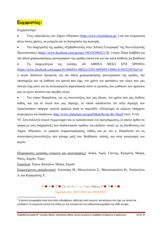 Περιβαλλοντική ομάδα 56
ου
Γυμνασίου Αθήνας. «Αμπελόκηποι Αθήνας: Ερευνώ και μελετώ το περιβάλλον που βρίσκεται το σχολείο μου» Σελίδα 30
Ευχαριστίες:
Ευχαριστούμε:
 Τους υπαλλήλους του Δήμου Αθηναίων (http://www.cityofathens.gr/ ) για την ενημέρωση
πάνω στους χάρτες, τα μνημεία και τα διατηρητέα της περιοχής
 Τον διαχειριστή της ομάδας «Εμβαθύνοντας στην Αστική Γεωγραφία1
της Νεο-ελληνικής
Πρωτεύουσας» (https://www.facebook.com/groups/198329296921178/ ) κύριο Χάρη Σαββίδη για
την άδεια χρησιμοποίησης φωτογραφιών της ομάδας (αλλά και για την καλή διάθεση για βοήθεια)
 Τη διαχειρίστρια της σελίδας «Η ΑΘΗΝΑ ΜΕΣΑ ΣΤΟ ΧΡΟΝΟ»
(https://www.facebook.com/pages/Η-ΑΘΗΝΑ-ΜΕΣΑ-ΣΤΟ-ΧΡΟΝΟ/149801415032228?fref=nf
), κυρία Δέσποινα Δρεπανιά, για την άδεια χρησιμοποίησης φωτογραφιών της ομάδας, την
υποστήριξη και τη διάθεση για αρωγή που είχε, τον χρόνο για προτάσεις και υλικό που μας
έστειλε (όχι μόνο για τη συγκεκριμένη παρουσίαση) ώστε οι εργασίες των μαθητών του σχολείου
μας να έχουν πλούσιο και ακριβές υλικό.
 Τον κύριο Παραδείση, για τις συνεντεύξεις που μας έδωσε, τον χρόνο που μας διέθεσε
καθώς και για το υλικό που μας παρείχε, το οποίο αποδεικνύει ότι στην περιοχή των
Αμπελοκήπων υπήρχαν αρκετά αμπέλια κατά το παρελθόν. (Ολόκληρα τα κείμενα υπάρχουν
αναρτημένα στο διαδίκτυο: http://www.slideshare.net/goa56tkdrills/sin-4h-1final5 (σελ: 9-14)
ΥΓ. Στη συλλογή υλικού συμμετείχαν και οι εκπαιδευτικοί του προγράμματος, οι οποίοι ήρθαν σε
επαφή με τους διαχειριστές των διαδικτυακών ομάδων για επιπλέον υλικό, με τις διευθύνσεις του
Δήμου Αθηναίων, το γραφείο κτηματογράφησης, καθώς και με τον κ. Παραδείση για τις
συναντήσεις/συνεντεύξεις που κάναμε μαζί του. Βοήθησαν, επίσης, και στην καταγραφή των
πηγών.
Πληροφορίες εργασίας (κείμενα και φωτογραφίες): Αλίκη, Άμαλ, Γιάννης, Κατερίνα, Μαίρη,
Νίκος, Σιμράν, Τάμη
Επιμέλεια: Έρικα, Κατερίνα, Μαίρη, Σιμράν
Συμμετέχοντες εκπαιδευτικοί: Λυκοκάπη Μ., Μαναγλιώτου Σ., Μπουσιοπούλου Θ., Τεκάτογλου
Δ. και Καραμπίνης Τ.
   Για το 56ο Γυμνάσιο Αθήνας   
Σχολικά έτη: 2013-2014 και 2014-2015
1
Η αστική γεωγραφία είναι ένα πολύ ενδιαφέρον, αλλά όχι πολύ γνωστό, αντικείμενο που έχει ως σκοπό να
«μπλέξει» τη σημερινή εικόνα της πόλης με την ιστορία και την ανθρωπογεωγραφία της κάθε εποχής.
 
