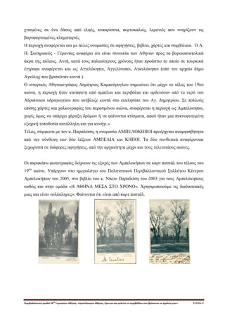 Περιβαλλοντική ομάδα 56
ου
Γυμνασίου Αθήνας. «Αμπελόκηποι Αθήνας: Ερευνώ και μελετώ το περιβάλλον που βρίσκεται το σχολείο μου» Σελίδα 4
χτισμένες σε ένα δάσος από εληές, κυπαρίσσια, πορτοκαλιές, λεμονιές που στηρίζουν τις
βαρυφορτωμένες κληματαριές
H περιοχή αναφέρεται και με άλλες ονομασίες σε αφηγήσεις, βιβλία, χάρτες και συμβόλαια. Ο Α.
Η. Σωτηριανός - Γέροντας αναφέρει ότι είναι συνοικία των Αθηνών προς τα βορειοανατολικά
άκρα της πόλεως. Αυτή, κατά τους παλαιότερους χρόνους ήταν προάστιο το οποίο σε τουρκικά
έγγραφα αναφέρεται και ως Αγγελόκηποι, Αγγελότοποι, Αγκυλόκηποι (από τον αρχαίο δήμο
Αγκύλης που βρισκόταν κοντά ).
Ο ιστορικός Αθηναιογράφος Δημήτριος Καμπούρογλου σημειώνει ότι μέχρι το τέλος του 19ου
αιώνα, η περιοχή ήταν κατάφυτη από αμπέλια και περιβόλια και αρδευόταν από το νερό του
Αδριάνειου υδραγωγείου που ανέβλυζε κοντά στο εκκλησάκι του Αγ. Δημητρίου. Σε πολλούς
επίσης χάρτες και χαλκογραφίες του περασμένου αιώνα, αναφέρεται η περιοχή ως Αμπελόκηποι,
χωρίς όμως να υπάρχει χάραξη δρόμων ή να φαίνονται κτίσματα, αφού ήταν μια πυκνοφυτεμένη
εξοχική τοποθεσία κατάλληλη και για κυνήγι.»
Τέλος, σύμφωνα με τον κ. Παραδείση, η ονομασία ΑΜΠΕΛΟΚΗΠΟΙ προέρχεται αναμφισβήτητα
από την σύνθεση των δύο λέξεων ΑΜΠΕΛΙΑ και ΚΗΠΟΙ. Τα δύο συνθετικά αναφέρονται
ξεχωριστά σε διάφορες αφηγήσεις, από την αρχαιότητα μέχρι και τους τελευταίους αιώνες.
Οι παρακάτω φωτογραφίες δείχνουν τις εξοχές των Αμπελοκήπων σε καρτ ποστάλ του τέλους του
19ου
αιώνα. Υπάρχουν στο ημερολόγιο του Πολιτιστικού Περιβαλλοντικού Συλλόγου Κέντρου
Αμπελοκήπων του 2005, στο βιβλίο του κ. Νίκου Παραδείση του 2003 για τους Αμπελόκηπους
καθώς και στην ομάδα «Η ΑΘΗΝΑ ΜΕΣΑ ΣΤΟ ΧΡΟΝΟ». Χρησιμοποιούμε τις διαδικτυακές
μιας και είναι «ολόκληρες». Φαίνονται ότι είναι από καρτ ποστάλ.
 