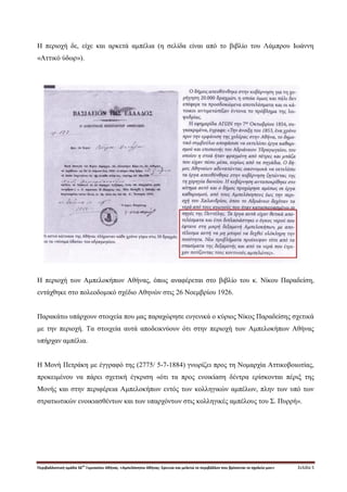Περιβαλλοντική ομάδα 56
ου
Γυμνασίου Αθήνας. «Αμπελόκηποι Αθήνας: Ερευνώ και μελετώ το περιβάλλον που βρίσκεται το σχολείο μου» Σελίδα 5
Η περιοχή δε, είχε και αρκετά αμπέλια (η σελίδα είναι από το βιβλίο του Λάμπρου Ιωάννη
«Αττικό ύδωρ»).
Η περιοχή των Αμπελοκήπων Αθήνας, όπως αναφέρεται στο βιβλίο του κ. Νίκου Παραδείση,
εντάχθηκε στο πολεοδομικό σχέδιο Αθηνών στις 26 Νοεμβρίου 1926.
Παρακάτω υπάρχουν στοιχεία που μας παραχώρησε ευγενικά ο κύριος Νίκος Παραδείσης σχετικά
με την περιοχή. Τα στοιχεία αυτά αποδεικνύουν ότι στην περιοχή των Αμπελοκήπων Αθήνας
υπήρχαν αμπέλια.
Η Μονή Πετράκη με έγγραφό της (2775/ 5-7-1884) γνωρίζει προς τη Νομαρχία Αττικοβοιωτίας,
προκειμένου να πάρει σχετική έγκριση «ότι τα προς ενοικίαση δέντρα ερίσκονται πέριξ της
Μονής και στην περιφέρεια Αμπελοκήπων εντός των κολληγικών αμπέλων, πλην των υπό των
στρατιωτικών ενοικιασθέντων και των υπαρχόντων στις κολληγικές αμπέλους του Σ. Πυρρή».
 