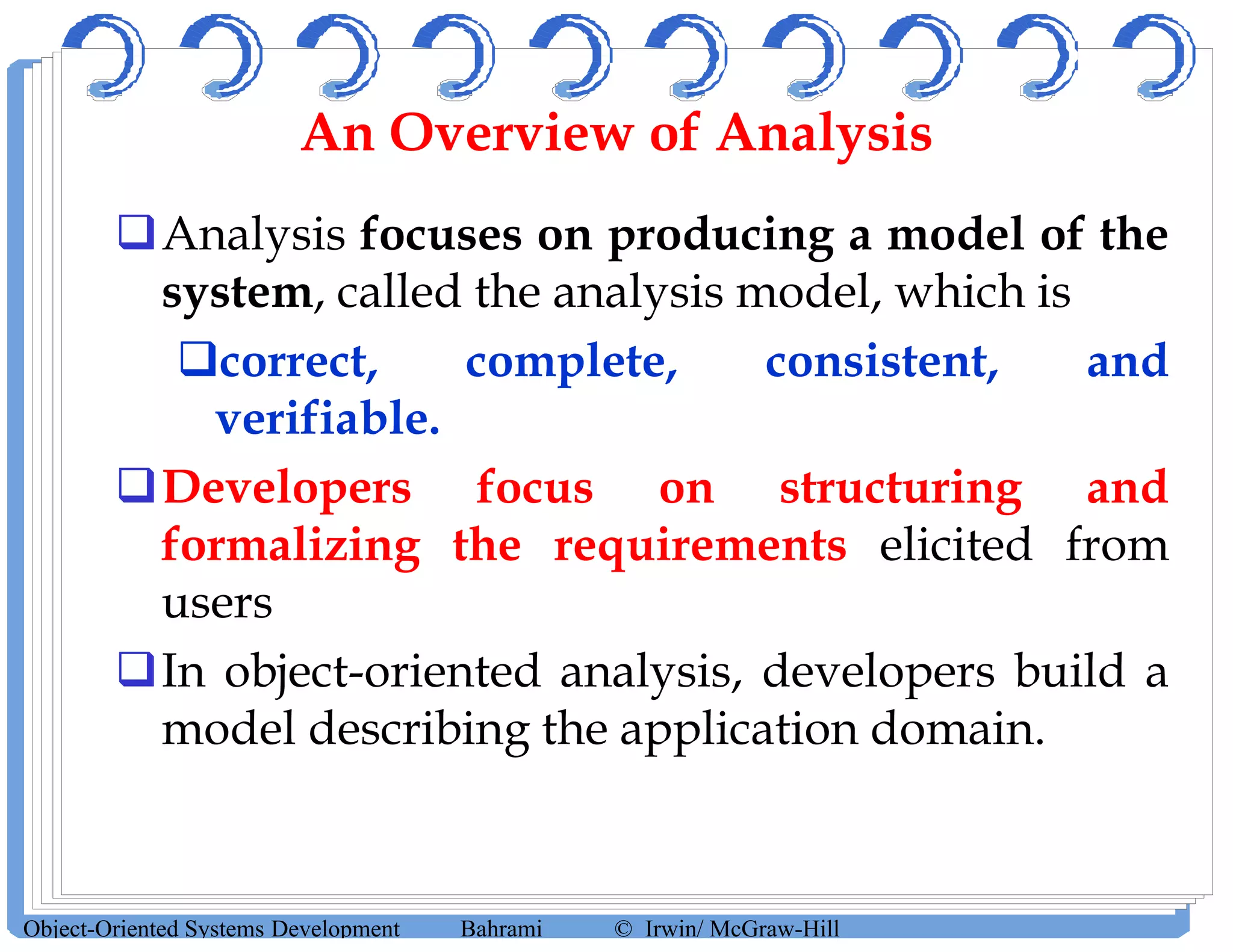 An Overview of Analysis
Analysis focuses on producing a model of the
system, called the analysis model, which is
correct, complete, consistent, and
verifiable.
Developers focus on structuring and
formalizing the requirements elicited from
users
In object-oriented analysis, developers build a
model describing the application domain.
Object-Oriented Systems Development Bahrami © Irwin/ McGraw-Hill
 