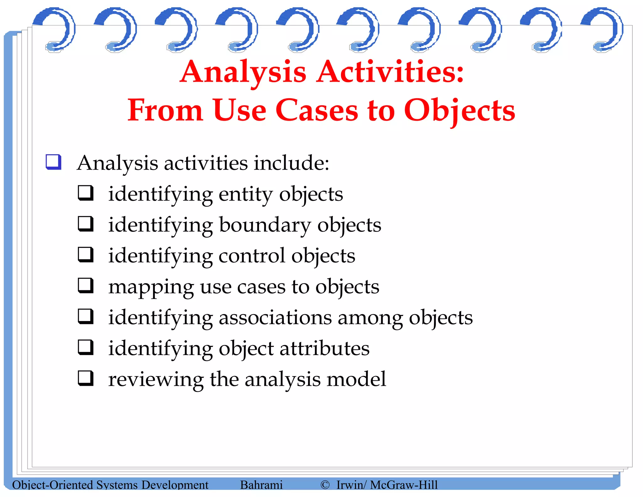Analysis Activities:
From Use Cases to Objects
 Analysis activities include:
 identifying entity objects
 identifying boundary objects
 identifying control objects
 mapping use cases to objects
 identifying associations among objects
 identifying object attributes
 reviewing the analysis model
Object-Oriented Systems Development Bahrami © Irwin/ McGraw-Hill
 