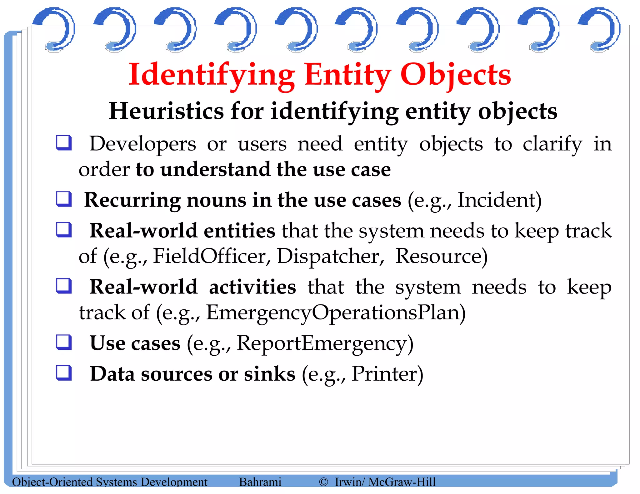 Identifying Entity Objects
Heuristics for identifying entity objects
 Developers or users need entity objects to clarify in
order to understand the use case
 Recurring nouns in the use cases (e.g., Incident)
 Real-world entities that the system needs to keep track
of (e.g., FieldOfficer, Dispatcher, Resource)
 Real-world activities that the system needs to keep
track of (e.g., EmergencyOperationsPlan)
 Use cases (e.g., ReportEmergency)
 Data sources or sinks (e.g., Printer)
Object-Oriented Systems Development Bahrami © Irwin/ McGraw-Hill
 