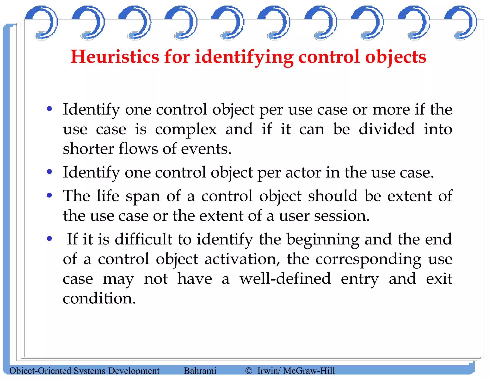 Heuristics for identifying control objects
• Identify one control object per use case or more if the
use case is complex and if it can be divided into
shorter flows of events.
• Identify one control object per actor in the use case.
• The life span of a control object should be extent of
the use case or the extent of a user session.
• If it is difficult to identify the beginning and the end
of a control object activation, the corresponding use
case may not have a well-defined entry and exit
condition.
Object-Oriented Systems Development Bahrami © Irwin/ McGraw-Hill
 