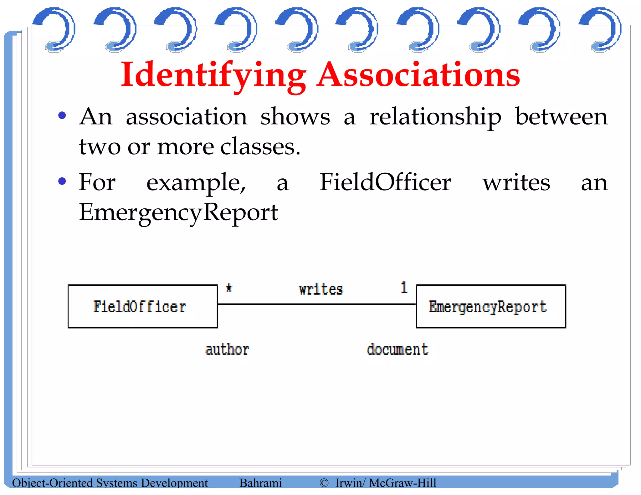 Identifying Associations
• An association shows a relationship between
two or more classes.
• For example, a FieldOfficer writes an
EmergencyReport
Object-Oriented Systems Development Bahrami © Irwin/ McGraw-Hill
 