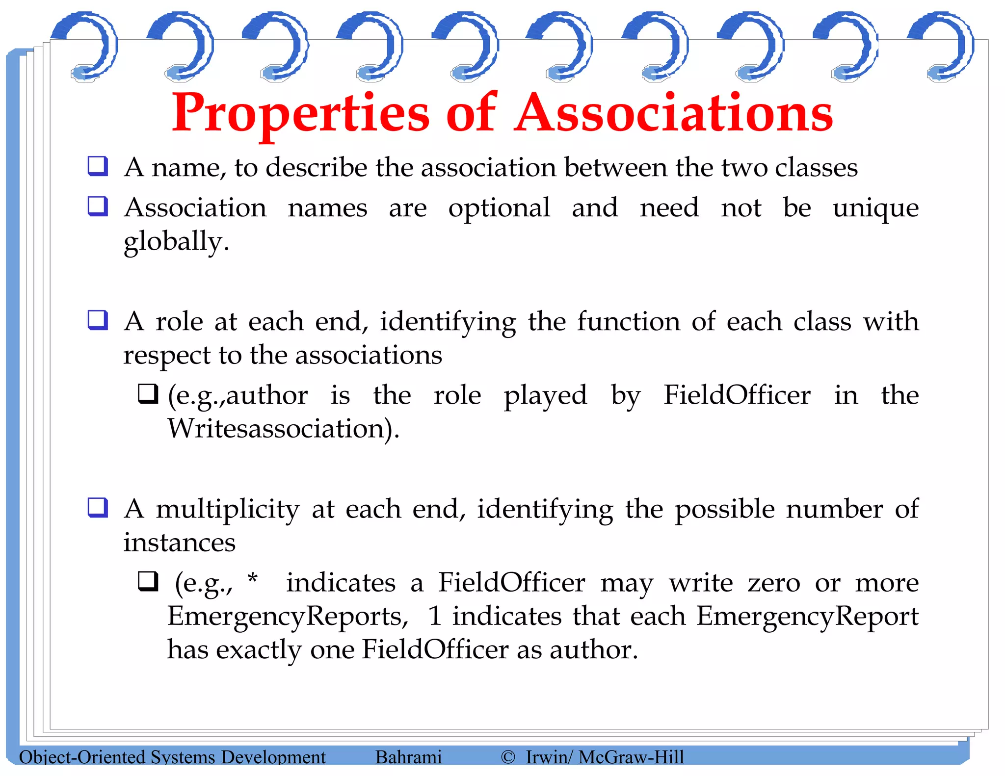 Properties of Associations
 A name, to describe the association between the two classes
 Association names are optional and need not be unique
globally.
 A role at each end, identifying the function of each class with
respect to the associations
 (e.g.,author is the role played by FieldOfficer in the
Writesassociation).
 A multiplicity at each end, identifying the possible number of
instances
 (e.g., * indicates a FieldOfficer may write zero or more
EmergencyReports, 1 indicates that each EmergencyReport
has exactly one FieldOfficer as author.
Object-Oriented Systems Development Bahrami © Irwin/ McGraw-Hill
 