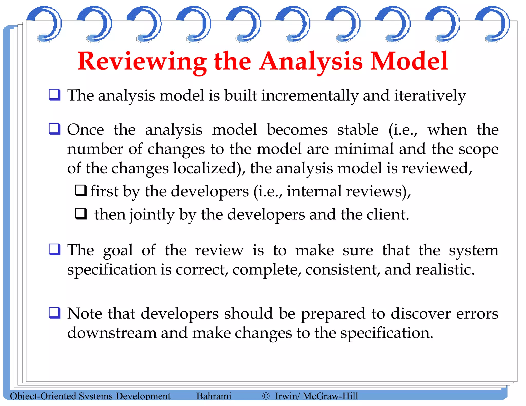 Reviewing the Analysis Model
 The analysis model is built incrementally and iteratively
 Once the analysis model becomes stable (i.e., when the
number of changes to the model are minimal and the scope
of the changes localized), the analysis model is reviewed,
first by the developers (i.e., internal reviews),
 then jointly by the developers and the client.
 The goal of the review is to make sure that the system
specification is correct, complete, consistent, and realistic.
 Note that developers should be prepared to discover errors
downstream and make changes to the specification.
Object-Oriented Systems Development Bahrami © Irwin/ McGraw-Hill
 