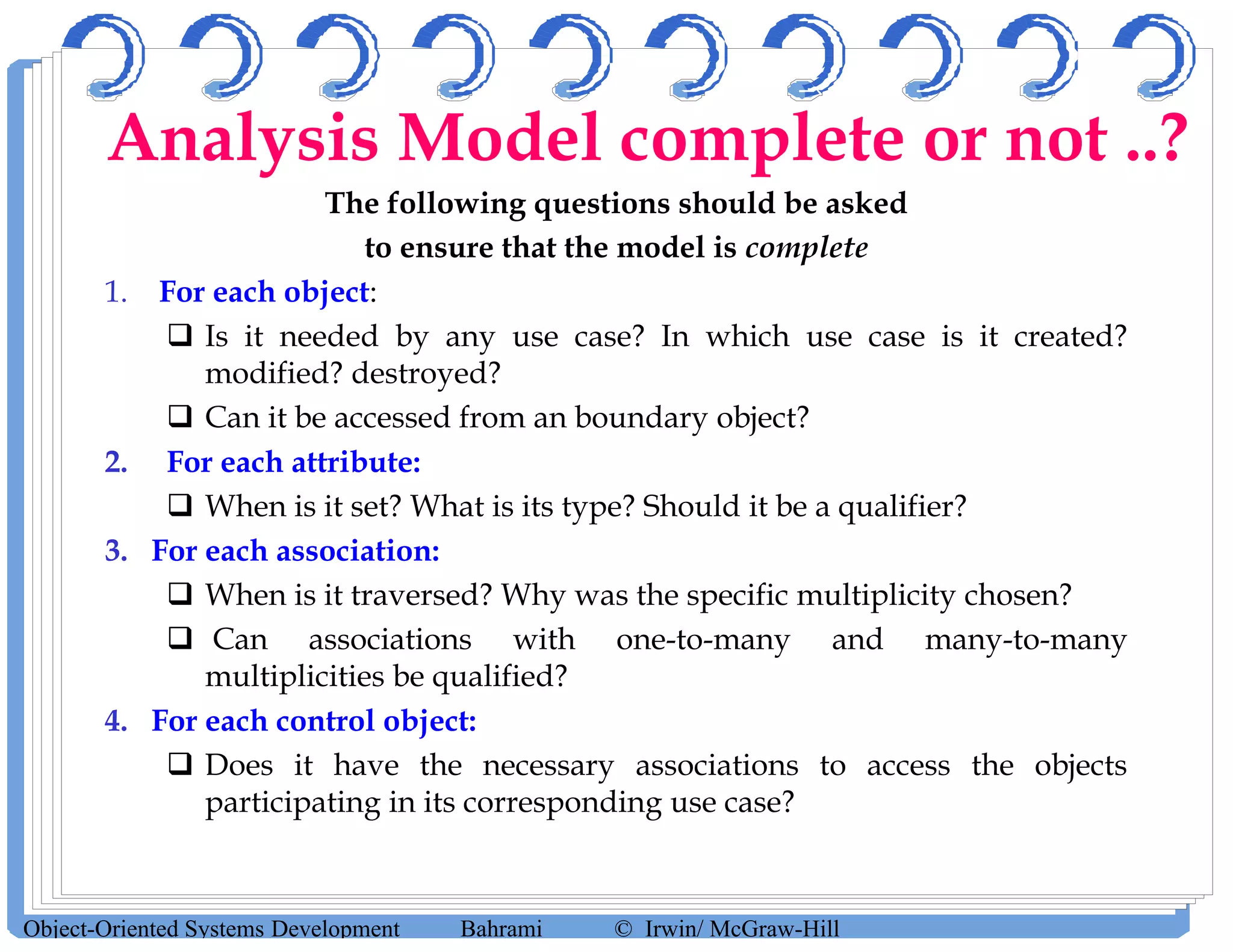 The following questions should be asked
to ensure that the model is complete
1. For each object:
 Is it needed by any use case? In which use case is it created?
modified? destroyed?
 Can it be accessed from an boundary object?
2. For each attribute:
 When is it set? What is its type? Should it be a qualifier?
3. For each association:
 When is it traversed? Why was the specific multiplicity chosen?
 Can associations with one-to-many and many-to-many
multiplicities be qualified?
4. For each control object:
 Does it have the necessary associations to access the objects
participating in its corresponding use case?
Object-Oriented Systems Development Bahrami © Irwin/ McGraw-Hill
Analysis Model complete or not ..?
 
