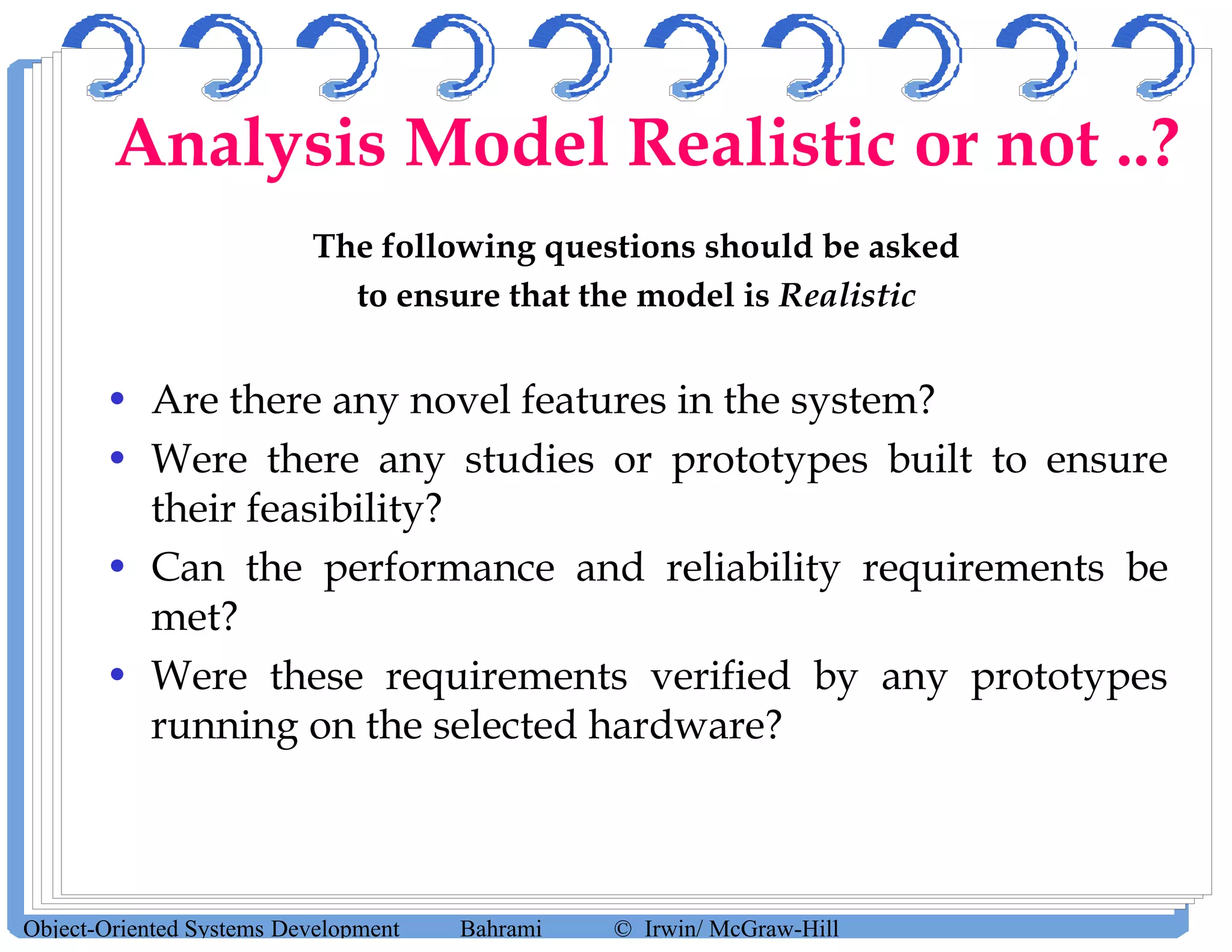 The following questions should be asked
to ensure that the model is Realistic
• Are there any novel features in the system?
• Were there any studies or prototypes built to ensure
their feasibility?
• Can the performance and reliability requirements be
met?
• Were these requirements verified by any prototypes
running on the selected hardware?
Object-Oriented Systems Development Bahrami © Irwin/ McGraw-Hill
Analysis Model Realistic or not ..?
 