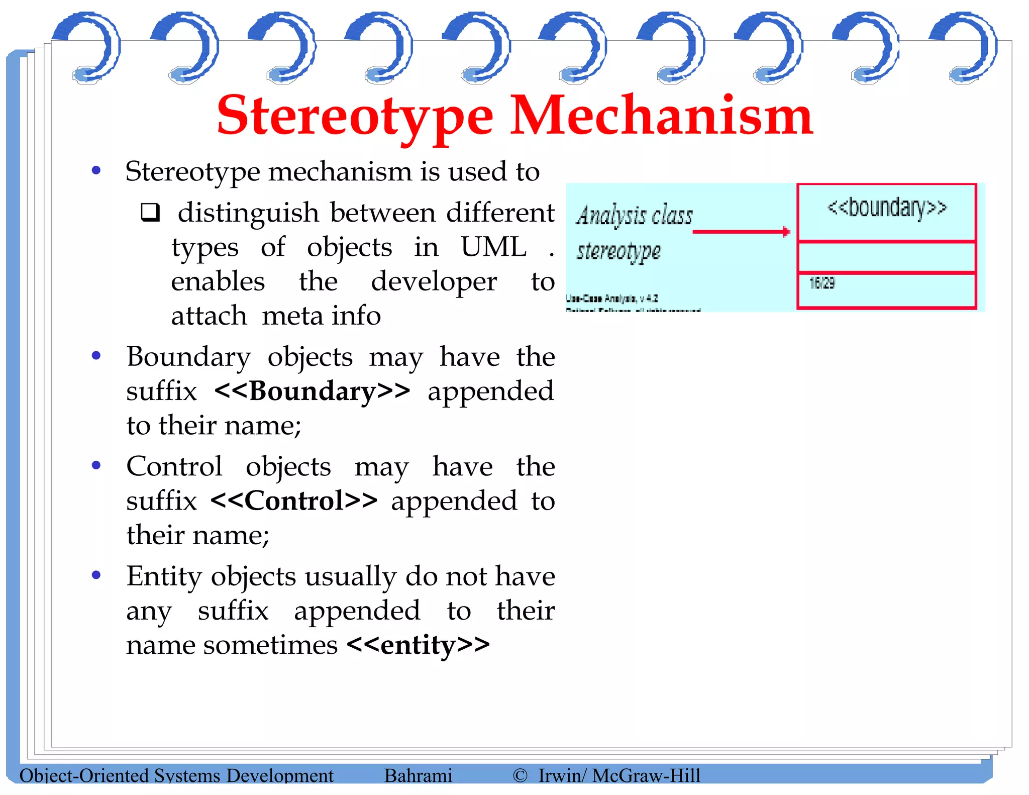 Stereotype Mechanism
• Stereotype mechanism is used to
 distinguish between different
types of objects in UML .
enables the developer to
attach meta info
• Boundary objects may have the
suffix <<Boundary>> appended
to their name;
• Control objects may have the
suffix <<Control>> appended to
their name;
• Entity objects usually do not have
any suffix appended to their
name sometimes <<entity>>
Object-Oriented Systems Development Bahrami © Irwin/ McGraw-Hill
 