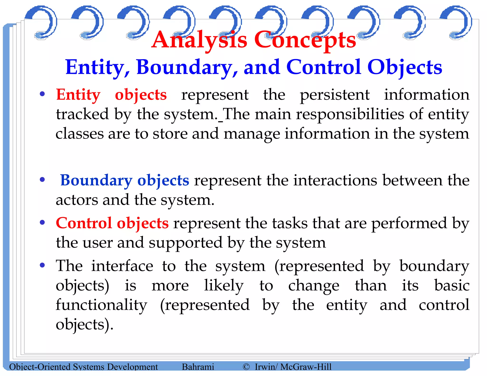 Analysis Concepts
Entity, Boundary, and Control Objects
• Entity objects represent the persistent information
tracked by the system. The main responsibilities of entity
classes are to store and manage information in the system
• Boundary objects represent the interactions between the
actors and the system.
• Control objects represent the tasks that are performed by
the user and supported by the system
• The interface to the system (represented by boundary
objects) is more likely to change than its basic
functionality (represented by the entity and control
objects).
Object-Oriented Systems Development Bahrami © Irwin/ McGraw-Hill
 