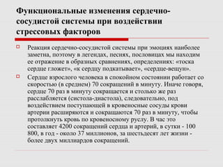 Функциональные изменения сердечно-
сосудистой системы при воздействии
стрессовых факторов
 Реакция сердечно-сосудистой системы при эмоциях наиболее
заметна, поэтому в легендах, песнях, пословицах мы находим
ее отражение в образных сравнениях, определениях: «тоска
сердце гложет», «к сердцу подкатывает», «сердце-вещун».
 Сердце взрослого человека в спокойном состоянии работает со
скоростью (в среднем) 70 сокращений в минуту. Иначе говоря,
сердце 70 раз в минуту сокращается и столько же раз
расслабляется (систола-диастола), следовательно, под
воздействием поступающей в кровеносные сосуды крови
артерии расширяются и сокращаются 70 раз в минуту, чтобы
протолкнуть кровь по кровеносному руслу. В час это
составляет 4200 сокращений сердца и артерий, в сутки - 100
800, в год - около 37 миллионов, за шестьдесят лет жизни -
более двух миллиардов сокращений.
 