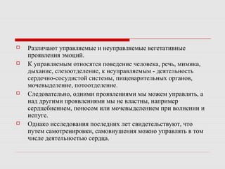  Различают управляемые и неуправляемые вегетативные
проявления эмоций.
 К управляемым относятся поведение человека, речь, мимика,
дыхание, слезоотделение, к неуправляемым - деятельность
сердечно-сосудистой системы, пищеварительных органов,
мочевыделение, потоотделение.
 Следовательно, одними проявлениями мы можем управлять, а
над другими проявлениями мы не властны, например
сердцебиением, поносом или мочевыделением при волнении и
испуге.
 Однако исследования последних лет свидетельствуют, что
путем самотренировки, самовнушения можно управлять в том
числе деятельностью сердца.
 