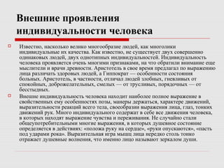 Внешние проявления
индивидуальности человека
 Известно, насколько велико многообразие людей, как многолики
индивидуальные их качества. Как известно, не существует двух совершенно
одинаковых людей, двух однотипных индивидуальностей. Индивидуальность
человека проявляется очень многими признаками, на что обратили внимание еще
мыслители и врачи древности. Аристотель в свое время предлагал по выражению
лица различать здоровых людей, а Гиппократ — особенности состояния
больных. Аристотель, в частности, отличал людей злобных, гневливых от
спокойных, доброжелательных, смелых — от трусливых, порядочных — от
бесстыдных.
 Внешне индивидуальность человека находит наиболее полное выражение в
свойственных ему особенностях позы, манеры держаться, характере движений,
выразительности реакций всего тела, своеобразии выражения лица, глаз, тонких
движений рук. Много индивидуального содержат в себе все движения человека,
в которых находят выражение чувства и переживания. Не случайно стали
общеупотребительными многие выражения, в которых душевное состояние
определяется в действиях: «положа руку на сердце», «руки опускаются», «пасть
под ударами рока». Выразительная игра мышц лица нередко столь тонко
отражает душевные волнения, что именно лицо называют зеркалом души.
 
