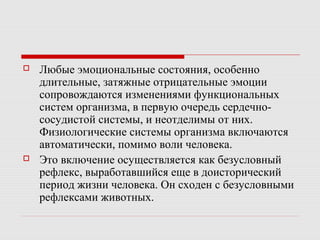  Любые эмоциональные состояния, особенно
длительные, затяжные отрицательные эмоции
сопровождаются изменениями функциональных
систем организма, в первую очередь сердечно-
сосудистой системы, и неотделимы от них.
Физиологические системы организма включаются
автоматически, помимо воли человека.
 Это включение осуществляется как безусловный
рефлекс, выработавшийся еще в доисторический
период жизни человека. Он сходен с безусловными
рефлексами животных.
 