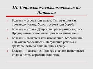 III. Социально-психологическая по
Липовски
1. Болезнь – угроза или вызов. Тип реакции как
противодействие. Уход, тревога или борьба.
2. Болезнь – утрата. Депрессия, растерянность, горе.
Предпринимает попытки привлечь внимание.
3. Болезнь – выигрыш или избавление. Безразличие
или жизнерадостность. Нарушение режима и
враждебность по отношению к врачу.
4. Болезнь – наказание. Человек сначала испытывает
стыд, а потом агрессию или гнев.
 