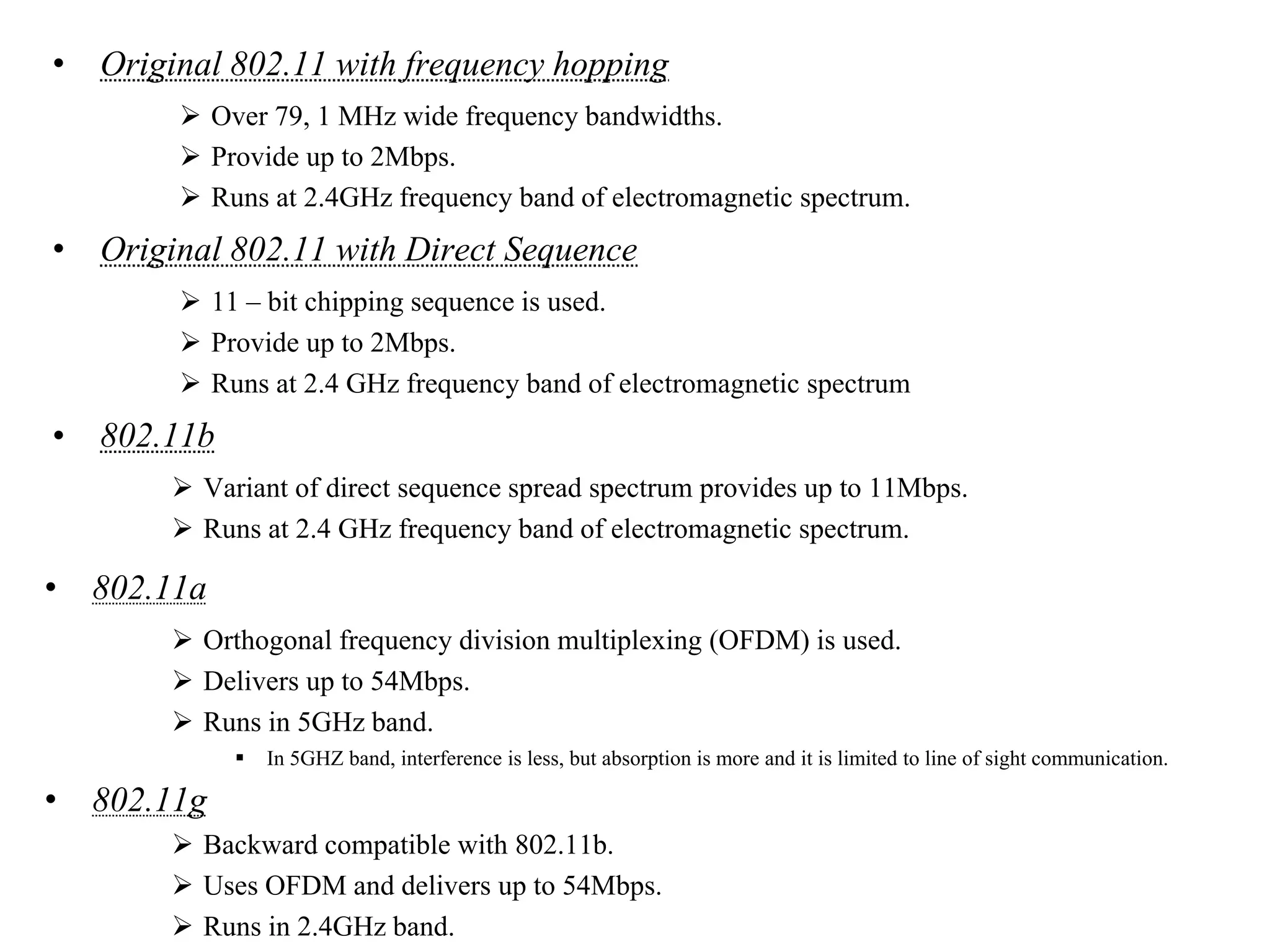 • Original 802.11 with frequency hopping
 Over 79, 1 MHz wide frequency bandwidths.
 Provide up to 2Mbps.
 Runs at 2.4GHz frequency band of electromagnetic spectrum.
• Original 802.11 with Direct Sequence
 11 – bit chipping sequence is used.
 Provide up to 2Mbps.
 Runs at 2.4 GHz frequency band of electromagnetic spectrum
• 802.11b
 Variant of direct sequence spread spectrum provides up to 11Mbps.
 Runs at 2.4 GHz frequency band of electromagnetic spectrum.
• 802.11a
 Orthogonal frequency division multiplexing (OFDM) is used.
 Delivers up to 54Mbps.
 Runs in 5GHz band.
 In 5GHZ band, interference is less, but absorption is more and it is limited to line of sight communication.
• 802.11g
 Backward compatible with 802.11b.
 Uses OFDM and delivers up to 54Mbps.
 Runs in 2.4GHz band.
 