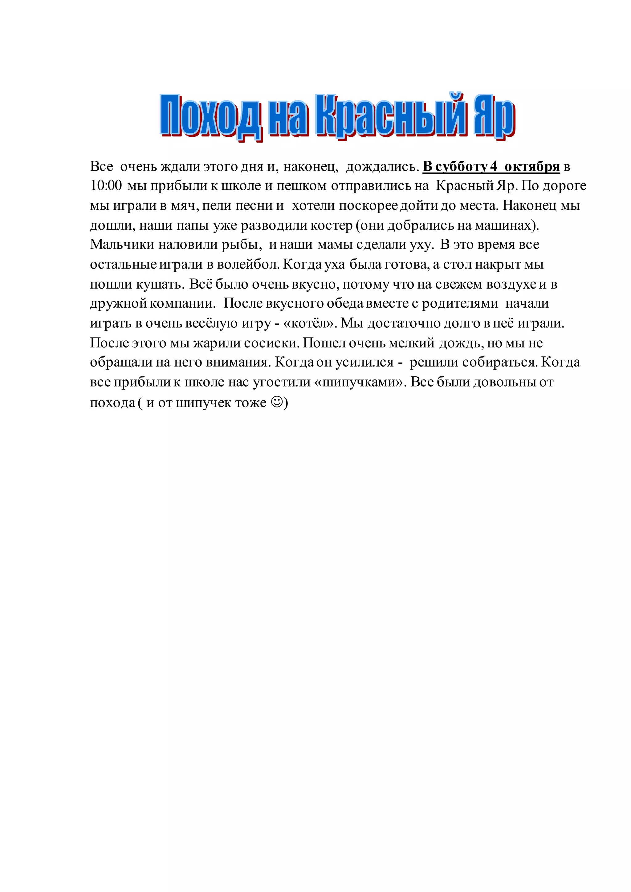 Все очень ждали этого дня и, наконец, дождались. В субботу4 октября в
10:00 мы прибыли к школе и пешком отправились на КрасныйЯр. По дороге
мы играли в мяч, пели песни и хотели поскореедойтидо места. Наконец мы
дошли, наши папы уже разводили костер (они добрались на машинах).
Мальчики наловили рыбы, инаши мамы сделали уху. В это время все
остальныеиграли в волейбол. Когдауха была готова, а стол накрыт мы
пошли кушать. Всё было очень вкусно, потому что на свежем воздухеи в
дружнойкомпании. После вкусного обедавместе с родителями начали
играть в очень весёлую игру - «котёл». Мы достаточно долго в неё играли.
После этого мы жарили сосиски. Пошел очень мелкий дождь, но мы не
обращали на него внимания. Когдаон усилился - решили собираться. Когда
все прибылик школе нас угостили «шипучками». Все были довольны от
похода( и от шипучек тоже )