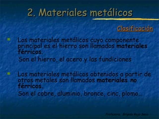 Profesora: Brígida Rojo Seco
2. Materiales metálicos2. Materiales metálicos
 Los materiales metálicos cuyo componente
principal es el hierro son llamados materiales
férricos.
Son el hierro, el acero y las fundiciones
 Los materiales metálicos obtenidos a partir de
otros metales son llamados materiales no
férricos.
Son el cobre, aluminio, bronce, cinc, plomo…
ClasificaciónClasificación
 