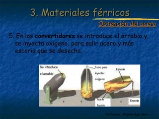 Profesora: Brígida Rojo Seco
  
5. En los convertidores se introduce el arrabio y
se inyecta oxígeno, para salir acero y más
escoria que se desecha.
3. Materiales férricos3. Materiales férricos
Obtención del aceroObtención del acero
 