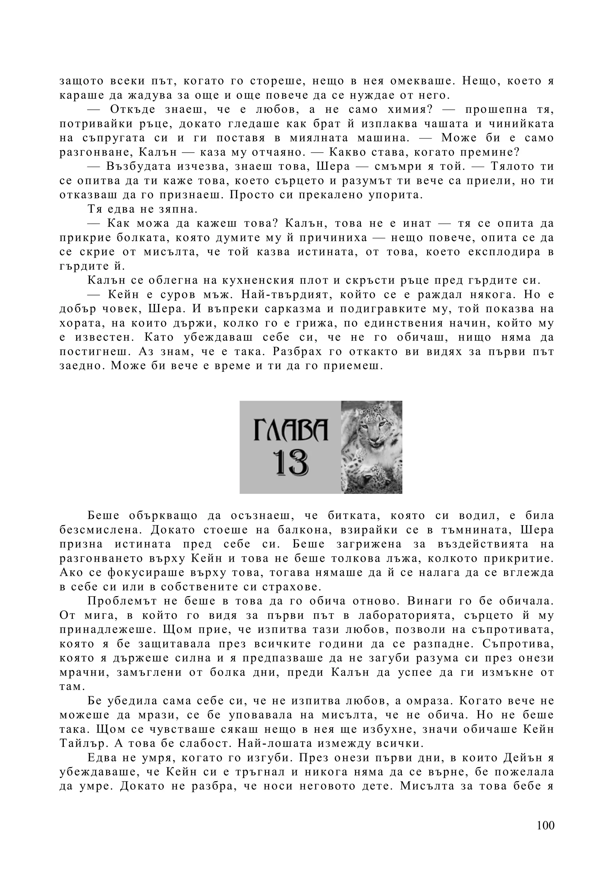 100
защото всеки път, когато го стореше, нещо в нея омекваше. Нещо, което я
караше да жадува за още и още повече да се нуждае от него.
— Откъде знаеш, че е любов, а не само химия? — прошепна тя,
потривайки ръце, докато гледаше как брат й изплаква чашата и чинийката
на съпругата си и ги поставя в миялната машина. — Може би е само
разгонване, Калън — каза му отчаяно. — Какво става, когато премине?
— Възбудата изчезва, знаеш това, Шера — смъмри я той. — Тялото ти
се опитва да ти каже това, което сърцето и разумът ти вече са приели, но ти
отказваш да го признаеш. Просто си прекалено упорита.
Тя едва не зяпна.
— Как можа да кажеш това? Калън, това не е инат — тя се опита да
прикрие болката, която думите му й причиниха — нещо повече, опита се да
се скрие от мисълта, че той казва истината, от това, което експлодира в
гърдите й.
Калън се облегна на кухненския плот и скръсти ръце пред гърдите си.
— Кейн е суров мъж. Най-твърдият, който се е раждал някога. Но е
добър човек, Шера. И въпреки сарказма и подигравките му, той показва на
хората, на които държи, колко го е грижа, по единствения начин, който му
е известен. Като убеждаваш себе си, че не го обичаш, нищо няма да
постигнеш. Аз знам, че е така. Разбрах го откакто ви видях за първи път
заедно. Може би вече е време и ти да го приемеш.
Беше объркващо да осъзнаеш, че битката, която си водил, е била
безсмислена. Докато стоеше на балкона, взирайки се в тъмнината, Шера
призна истината пред себе си. Беше загрижена за въздействията на
разгонването върху Кейн и това не беше толкова лъжа, колкото прикритие.
Ако се фокусираше върху това, тогава нямаше да й се налага да се вглежда
в себе си или в собствените си страхове.
Проблемът не беше в това да го обича отново. Винаги го бе обичала.
От мига, в който го видя за първи път в лабораторията, сърцето й му
принадлежеше. Щом прие, че изпитва тази любов, позволи на съпротивата,
която я бе защитавала през всичките години да се разпадне. Съпротива,
която я държеше силна и я предпазваше да не загуби разума си през онези
мрачни, замъглени от болка дни, преди Калън да успее да ги измъкне от
там.
Бе убедила сама себе си, че не изпитва любов, а омраза. Когато вече не
можеше да мрази, се бе уповавала на мисълта, че не обича. Но не беше
така. Щом се чувстваше сякаш нещо в нея ще избухне, значи обичаше Кейн
Тайлър. А това бе слабост. Най-лошата измежду всички.
Едва не умря, когато го изгуби. През онези първи дни, в които Дейън я
убеждаваше, че Кейн си е тръгнал и никога няма да се върне, бе пожелала
да умре. Докато не разбра, че носи неговото дете. Мисълта за това бебе я
 