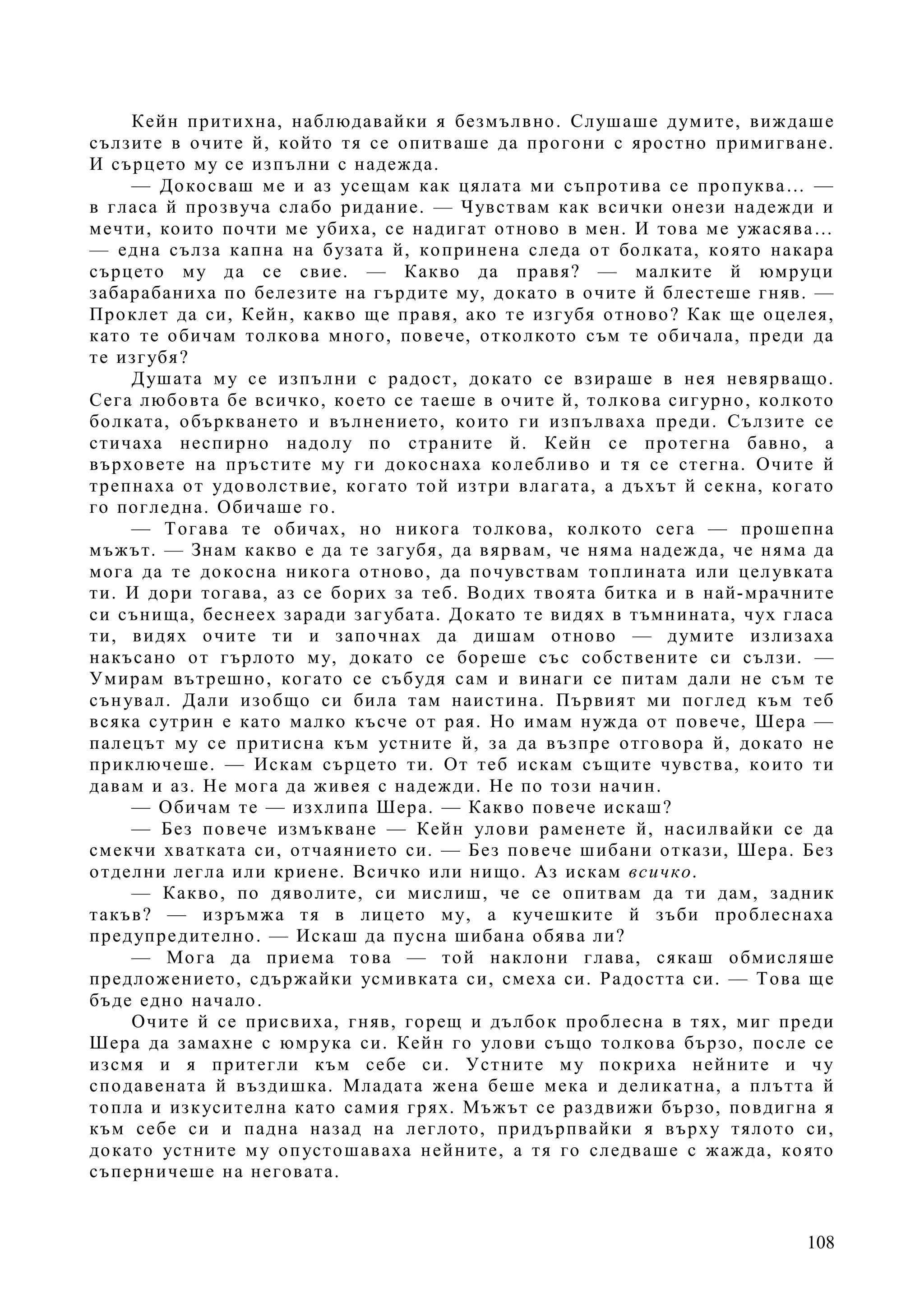 108
Кейн притихна, наблюдавайки я безмълвно. Слушаше думите, виждаше
сълзите в очите й, който тя се опитваше да прогони с яростно примигване.
И сърцето му се изпълни с надежда.
— Докосваш ме и аз усещам как цялата ми съпротива се пропуква… —
в гласа й прозвуча слабо ридание. — Чувствам как всички онези надежди и
мечти, които почти ме убиха, се надигат отново в мен. И това ме ужасява…
— една сълза капна на бузата й, копринена следа от болката, която накара
сърцето му да се свие. — Какво да правя? — малките й юмруци
забарабаниха по белезите на гърдите му, докато в очите й блестеше гняв. —
Проклет да си, Кейн, какво ще правя, ако те изгубя отново? Как ще оцелея,
като те обичам толкова много, повече, отколкото съм те обичала, преди да
те изгубя?
Душата му се изпълни с радост, докато се взираше в нея невярващо.
Сега любовта бе всичко, което се таеше в очите й, толкова сигурно, колкото
болката, объркването и вълнението, които ги изпълваха преди. Сълзите се
стичаха неспирно надолу по страните й. Кейн се протегна бавно, а
върховете на пръстите му ги докоснаха колебливо и тя се стегна. Очите й
трепнаха от удоволствие, когато той изтри влагата, а дъхът й секна, когато
го погледна. Обичаше го.
— Тогава те обичах, но никога толкова, колкото сега — прошепна
мъжът. — Знам какво е да те загубя, да вярвам, че няма надежда, че няма да
мога да те докосна никога отново, да почувствам топлината или целувката
ти. И дори тогава, аз се борих за теб. Водих твоята битка и в най-мрачните
си сънища, беснеех заради загубата. Докато те видях в тъмнината, чух гласа
ти, видях очите ти и започнах да дишам отново — думите излизаха
накъсано от гърлото му, докато се бореше със собствените си сълзи. —
Умирам вътрешно, когато се събудя сам и винаги се питам дали не съм те
сънувал. Дали изобщо си била там наистина. Първият ми поглед към теб
всяка сутрин е като малко късче от рая. Но имам нужда от повече, Шера —
палецът му се притисна към устните й, за да възпре отговора й, докато не
приключеше. — Искам сърцето ти. От теб искам същите чувства, които ти
давам и аз. Не мога да живея с надежди. Не по този начин.
— Обичам те — изхлипа Шера. — Какво повече искаш?
— Без повече измъкване — Кейн улови раменете й, насилвайки се да
смекчи хватката си, отчаянието си. — Без повече шибани откази, Шера. Без
отделни легла или криене. Всичко или нищо. Аз искам всичко.
— Какво, по дяволите, си мислиш, че се опитвам да ти дам, задник
такъв? — изръмжа тя в лицето му, а кучешките й зъби проблеснаха
предупредително. — Искаш да пусна шибана обява ли?
— Мога да приема това — той наклони глава, сякаш обмисляше
предложението, сдържайки усмивката си, смеха си. Радостта си. — Това ще
бъде едно начало.
Очите й се присвиха, гняв, горещ и дълбок проблесна в тях, миг преди
Шера да замахне с юмрука си. Кейн го улови също толкова бързо, после се
изсмя и я притегли към себе си. Устните му покриха нейните и чу
сподавената й въздишка. Младата жена беше мека и деликатна, а плътта й
топла и изкусителна като самия грях. Мъжът се раздвижи бързо, повдигна я
към себе си и падна назад на леглото, придърпвайки я върху тялото си,
докато устните му опустошаваха нейните, а тя го следваше с жажда, която
съперничеше на неговата.
 