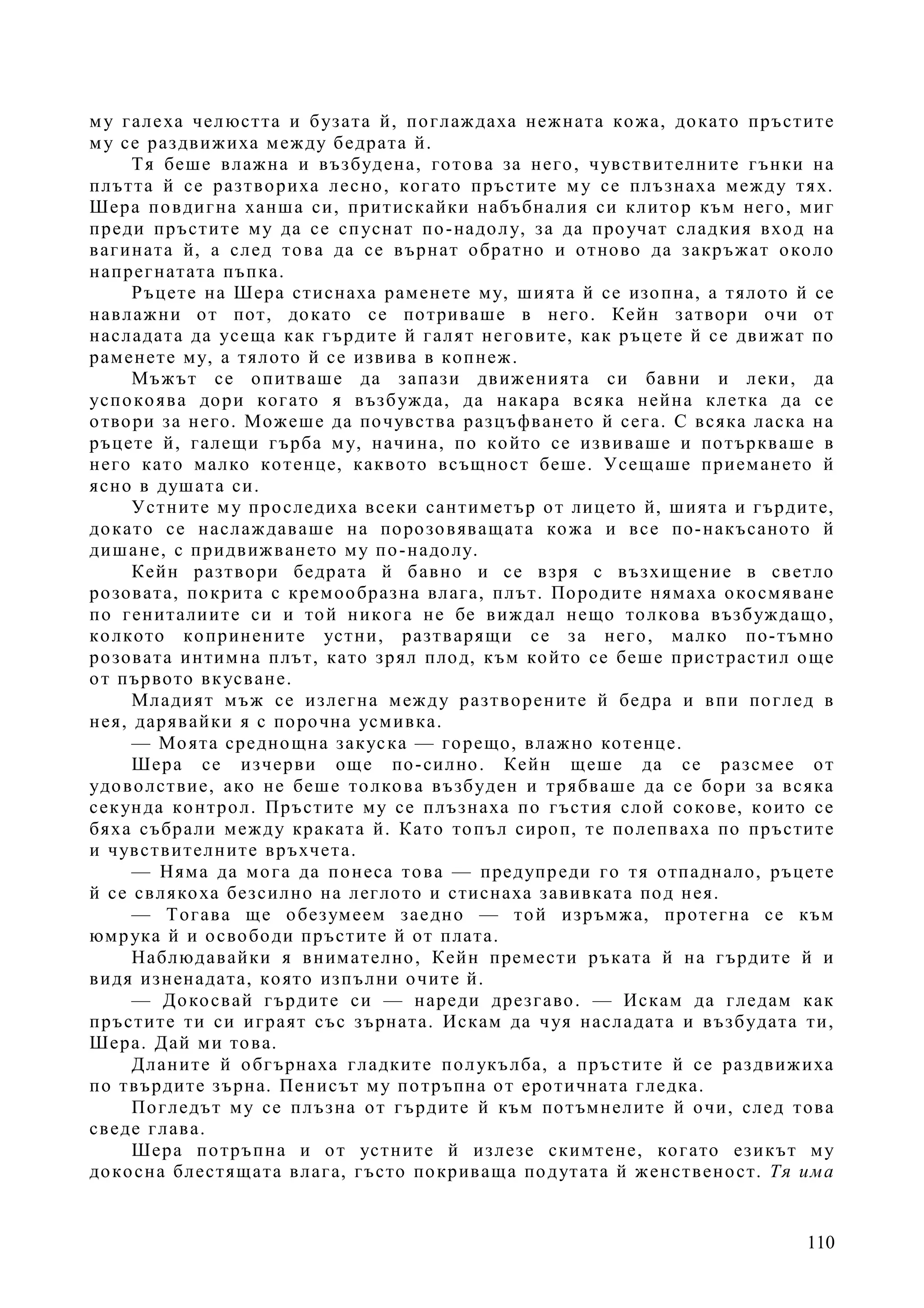110
му галеха челюстта и бузата й, поглаждаха нежната кожа, докато пръстите
му се раздвижиха между бедрата й.
Тя беше влажна и възбудена, готова за него, чувствителните гънки на
плътта й се разтвориха лесно, когато пръстите му се плъзнаха между тях.
Шера повдигна ханша си, притискайки набъбналия си клитор към него, миг
преди пръстите му да се спуснат по-надолу, за да проучат сладкия вход на
вагината й, а след това да се върнат обратно и отново да закръжат около
напрегнатата пъпка.
Ръцете на Шера стиснаха раменете му, шията й се изопна, а тялото й се
навлажни от пот, докато се потриваше в него. Кейн затвори очи от
насладата да усеща как гърдите й галят неговите, как ръцете й се движат по
раменете му, а тялото й се извива в копнеж.
Мъжът се опитваше да запази движенията си бавни и леки, да
успокоява дори когато я възбужда, да накара всяка нейна клетка да се
отвори за него. Можеше да почувства разцъфването й сега. С всяка ласка на
ръцете й, галещи гърба му, начина, по който се извиваше и потъркваше в
него като малко котенце, каквото всъщност беше. Усещаше приемането й
ясно в душата си.
Устните му проследиха всеки сантиметър от лицето й, шията и гърдите,
докато се наслаждаваше на порозовяващата кожа и все по-накъсаното й
дишане, с придвижването му по-надолу.
Кейн разтвори бедрата й бавно и се взря с възхищение в светло
розовата, покрита с кремообразна влага, плът. Породите нямаха окосмяване
по гениталиите си и той никога не бе виждал нещо толкова възбуждащо,
колкото копринените устни, разтварящи се за него, малко по-тъмно
розовата интимна плът, като зрял плод, към който се беше пристрастил още
от първото вкусване.
Младият мъж се излегна между разтворените й бедра и впи поглед в
нея, дарявайки я с порочна усмивка.
— Моята среднощна закуска — горещо, влажно котенце.
Шера се изчерви още по-силно. Кейн щеше да се разсмее от
удоволствие, ако не беше толкова възбуден и трябваше да се бори за всяка
секунда контрол. Пръстите му се плъзнаха по гъстия слой сокове, които се
бяха събрали между краката й. Като топъл сироп, те полепваха по пръстите
и чувствителните връхчета.
— Няма да мога да понеса това — предупреди го тя отпаднало, ръцете
й се свлякоха безсилно на леглото и стиснаха завивката под нея.
— Тогава ще обезумеем заедно — той изръмжа, протегна се към
юмрука й и освободи пръстите й от плата.
Наблюдавайки я внимателно, Кейн премести ръката й на гърдите й и
видя изненадата, която изпълни очите й.
— Докосвай гърдите си — нареди дрезгаво. — Искам да гледам как
пръстите ти си играят със зърната. Искам да чуя насладата и възбудата ти,
Шера. Дай ми това.
Дланите й обгърнаха гладките полукълба, а пръстите й се раздвижиха
по твърдите зърна. Пенисът му потръпна от еротичната гледка.
Погледът му се плъзна от гърдите й към потъмнелите й очи, след това
сведе глава.
Шера потръпна и от устните й излезе скимтене, когато езикът му
докосна блестящата влага, гъсто покриваща подутата й женственост. Тя има
 