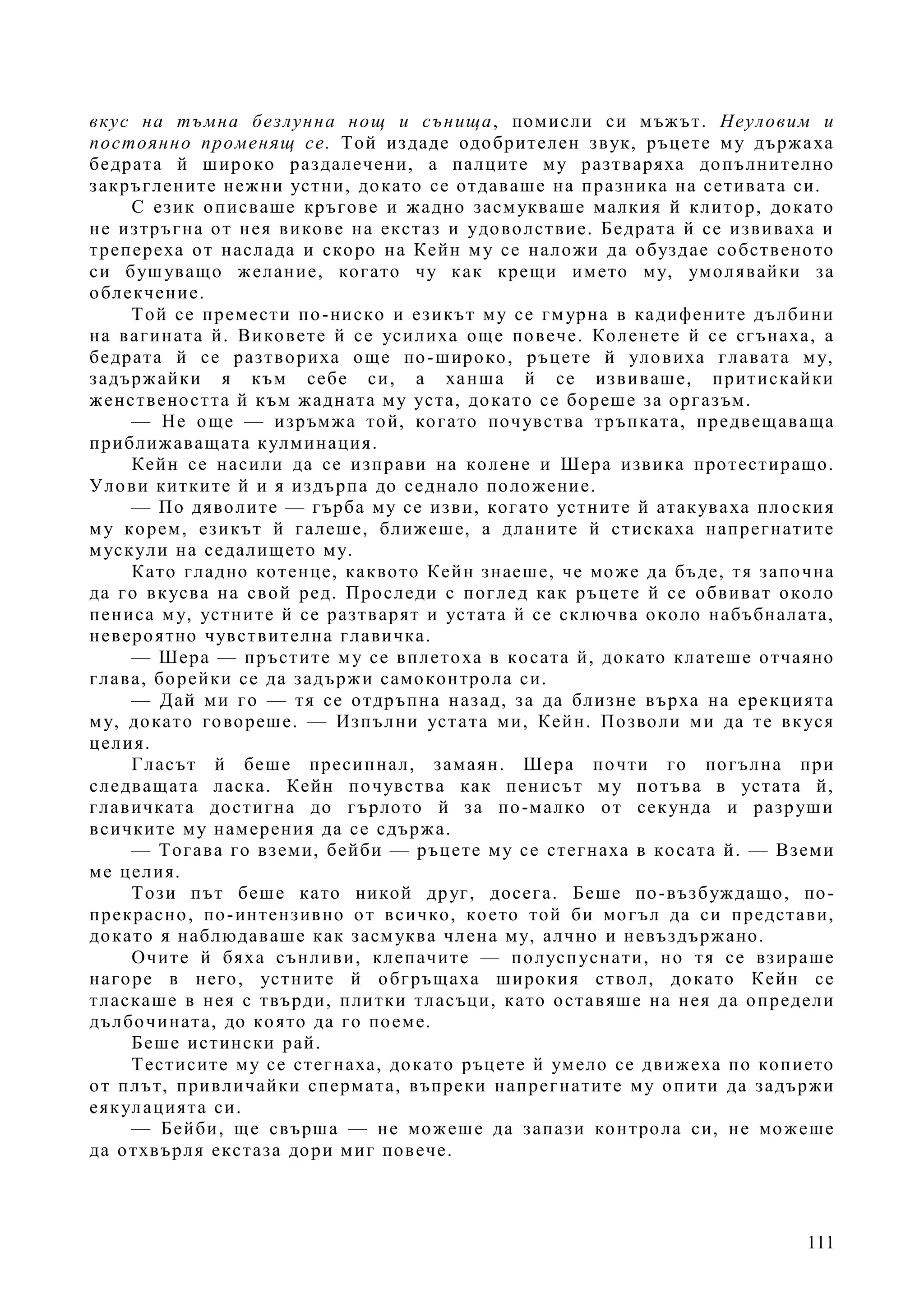 111
вкус на тъмна безлунна нощ и сънища, помисли си мъжът. Неуловим и
постоянно променящ се. Той издаде одобрителен звук, ръцете му държаха
бедрата й широко раздалечени, а палците му разтваряха допълнително
закръглените нежни устни, докато се отдаваше на празника на сетивата си.
С език описваше кръгове и жадно засмукваше малкия й клитор, докато
не изтръгна от нея викове на екстаз и удоволствие. Бедрата й се извиваха и
трепереха от наслада и скоро на Кейн му се наложи да обуздае собственото
си бушуващо желание, когато чу как крещи името му, умолявайки за
облекчение.
Той се премести по-ниско и езикът му се гмурна в кадифените дълбини
на вагината й. Виковете й се усилиха още повече. Коленете й се сгънаха, а
бедрата й се разтвориха още по-широко, ръцете й уловиха главата му,
задържайки я към себе си, а ханша й се извиваше, притискайки
женствеността й към жадната му уста, докато се бореше за оргазъм.
— Не още — изръмжа той, когато почувства тръпката, предвещаваща
приближаващата кулминация.
Кейн се насили да се изправи на колене и Шера извика протестиращо.
Улови китките й и я издърпа до седнало положение.
— По дяволите — гърба му се изви, когато устните й атакуваха плоския
му корем, езикът й галеше, ближеше, а дланите й стискаха напрегнатите
мускули на седалището му.
Като гладно котенце, каквото Кейн знаеше, че може да бъде, тя започна
да го вкусва на свой ред. Проследи с поглед как ръцете й се обвиват около
пениса му, устните й се разтварят и устата й се сключва около набъбналата,
невероятно чувствителна главичка.
— Шера — пръстите му се вплетоха в косата й, докато клатеше отчаяно
глава, борейки се да задържи самоконтрола си.
— Дай ми го — тя се отдръпна назад, за да близне върха на ерекцията
му, докато говореше. — Изпълни устата ми, Кейн. Позволи ми да те вкуся
целия.
Гласът й беше пресипнал, замаян. Шера почти го погълна при
следващата ласка. Кейн почувства как пенисът му потъва в устата й,
главичката достигна до гърлото й за по-малко от секунда и разруши
всичките му намерения да се сдържа.
— Тогава го вземи, бейби — ръцете му се стегнаха в косата й. — Вземи
ме целия.
Този път беше като никой друг, досега. Беше по-възбуждащо, по-
прекрасно, по-интензивно от всичко, което той би могъл да си представи,
докато я наблюдаваше как засмуква члена му, алчно и невъздържано.
Очите й бяха сънливи, клепачите — полуспуснати, но тя се взираше
нагоре в него, устните й обгръщаха широкия ствол, докато Кейн се
тласкаше в нея с твърди, плитки тласъци, като оставяше на нея да определи
дълбочината, до която да го поеме.
Беше истински рай.
Тестисите му се стегнаха, докато ръцете й умело се движеха по копието
от плът, привличайки спермата, въпреки напрегнатите му опити да задържи
еякулацията си.
— Бейби, ще свърша — не можеше да запази контрола си, не можеше
да отхвърля екстаза дори миг повече.
 