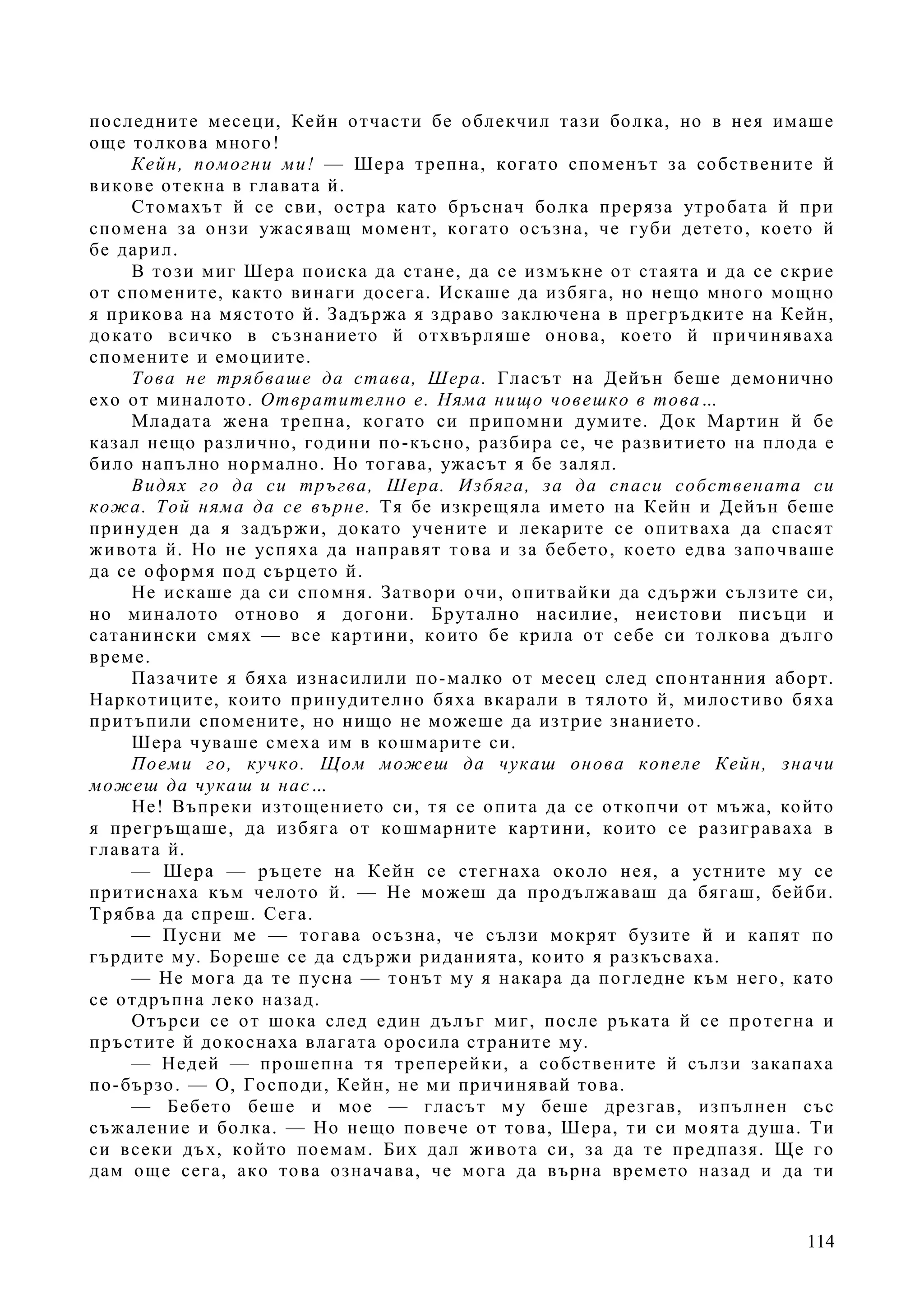 114
последните месеци, Кейн отчасти бе облекчил тази болка, но в нея имаше
още толкова много!
Кейн, помогни ми! — Шера трепна, когато споменът за собствените й
викове отекна в главата й.
Стомахът й се сви, остра като бръснач болка преряза утробата й при
спомена за онзи ужасяващ момент, когато осъзна, че губи детето, което й
бе дарил.
В този миг Шера поиска да стане, да се измъкне от стаята и да се скрие
от спомените, както винаги досега. Искаше да избяга, но нещо много мощно
я прикова на мястото й. Задържа я здраво заключена в прегръдките на Кейн,
докато всичко в съзнанието й отхвърляше онова, което й причиняваха
спомените и емоциите.
Това не трябваше да става, Шера. Гласът на Дейън беше демонично
ехо от миналото. Отвратително е. Няма нищо човешко в това…
Младата жена трепна, когато си припомни думите. Док Мартин й бе
казал нещо различно, години по-късно, разбира се, че развитието на плода е
било напълно нормално. Но тогава, ужасът я бе залял.
Видях го да си тръгва, Шера. Избяга, за да спаси собствената си
кожа. Той няма да се върне. Тя бе изкрещяла името на Кейн и Дейън беше
принуден да я задържи, докато учените и лекарите се опитваха да спасят
живота й. Но не успяха да направят това и за бебето, което едва започваше
да се оформя под сърцето й.
Не искаше да си спомня. Затвори очи, опитвайки да сдържи сълзите си,
но миналото отново я догони. Брутално насилие, неистови писъци и
сатанински смях — все картини, които бе крила от себе си толкова дълго
време.
Пазачите я бяха изнасилили по-малко от месец след спонтанния аборт.
Наркотиците, които принудително бяха вкарали в тялото й, милостиво бяха
притъпили спомените, но нищо не можеше да изтрие знанието.
Шера чуваше смеха им в кошмарите си.
Поеми го, кучко. Щом можеш да чукаш онова копеле Кейн, значи
можеш да чукаш и нас…
Не! Въпреки изтощението си, тя се опита да се откопчи от мъжа, който
я прегръщаше, да избяга от кошмарните картини, които се разиграваха в
главата й.
— Шера — ръцете на Кейн се стегнаха около нея, а устните му се
притиснаха към челото й. — Не можеш да продължаваш да бягаш, бейби.
Трябва да спреш. Сега.
— Пусни ме — тогава осъзна, че сълзи мокрят бузите й и капят по
гърдите му. Бореше се да сдържи риданията, които я разкъсваха.
— Не мога да те пусна — тонът му я накара да погледне към него, като
се отдръпна леко назад.
Отърси се от шока след един дълъг миг, после ръката й се протегна и
пръстите й докоснаха влагата оросила страните му.
— Недей — прошепна тя треперейки, а собствените й сълзи закапаха
по-бързо. — О, Господи, Кейн, не ми причинявай това.
— Бебето беше и мое — гласът му беше дрезгав, изпълнен със
съжаление и болка. — Но нещо повече от това, Шера, ти си моята душа. Ти
си всеки дъх, който поемам. Бих дал живота си, за да те предпазя. Ще го
дам още сега, ако това означава, че мога да върна времето назад и да ти
 