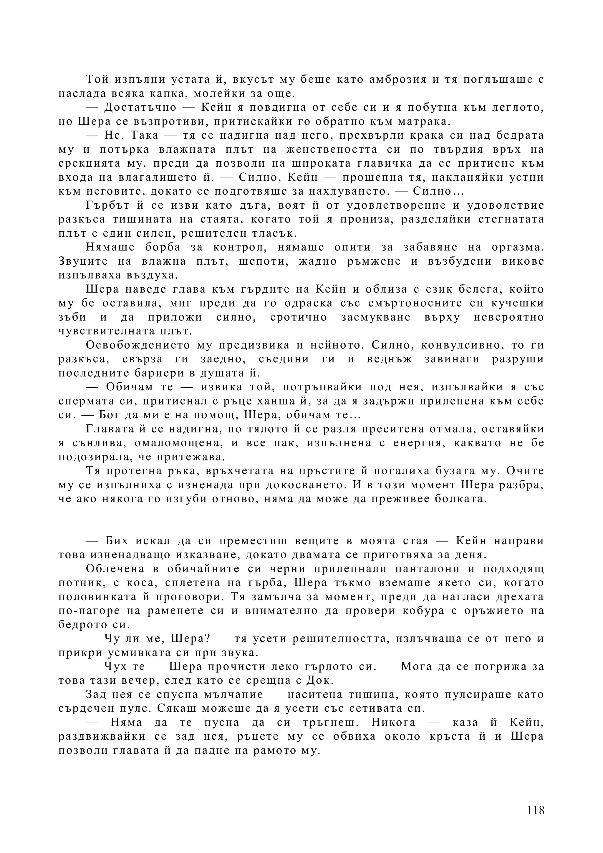 118
Той изпълни устата й, вкусът му беше като амброзия и тя поглъщаше с
наслада всяка капка, молейки за още.
— Достатъчно — Кейн я повдигна от себе си и я побутна към леглото,
но Шера се възпротиви, притискайки го обратно към матрака.
— Не. Така — тя се надигна над него, прехвърли крака си над бедрата
му и потърка влажната плът на женствеността си по твърдия връх на
ерекцията му, преди да позволи на широката главичка да се притисне към
входа на влагалището й. — Силно, Кейн — прошепна тя, накланяйки устни
към неговите, докато се подготвяше за нахлуването. — Силно…
Гърбът й се изви като дъга, воят й от удовлетворение и удоволствие
разкъса тишината на стаята, когато той я прониза, разделяйки стегнатата
плът с един силен, решителен тласък.
Нямаше борба за контрол, нямаше опити за забавяне на оргазма.
Звуците на влажна плът, шепоти, жадно ръмжене и възбудени викове
изпълваха въздуха.
Шера наведе глава към гърдите на Кейн и облиза с език белега, който
му бе оставила, миг преди да го одраска със смъртоносните си кучешки
зъби и да приложи силно, еротично засмукване върху невероятно
чувствителната плът.
Освобождението му предизвика и нейното. Силно, конвулсивно, то ги
разкъса, свърза ги заедно, съедини ги и веднъж завинаги разруши
последните бариери в душата й.
— Обичам те — извика той, потръпвайки под нея, изпълвайки я със
спермата си, притиснал с ръце ханша й, за да я задържи прилепена към себе
си. — Бог да ми е на помощ, Шера, обичам те…
Главата й се надигна, по тялото й се разля преситена отмала, оставяйки
я сънлива, омаломощена, и все пак, изпълнена с енергия, каквато не бе
подозирала, че притежава.
Тя протегна ръка, връхчетата на пръстите й погалиха бузата му. Очите
му се изпълниха с изненада при докосването. И в този момент Шера разбра,
че ако някога го изгуби отново, няма да може да преживее болката.
— Бих искал да си преместиш вещите в моята стая — Кейн направи
това изненадващо изказване, докато двамата се приготвяха за деня.
Облечена в обичайните си черни прилепнали панталони и подходящ
потник, с коса, сплетена на гърба, Шера тъкмо вземаше якето си, когато
половинката й проговори. Тя замълча за момент, преди да нагласи дрехата
по-нагоре на раменете си и внимателно да провери кобура с оръжието на
бедрото си.
— Чу ли ме, Шера? — тя усети решителността, излъчваща се от него и
прикри усмивката си при звука.
— Чух те — Шера прочисти леко гърлото си. — Мога да се погрижа за
това тази вечер, след като се срещна с Док.
Зад нея се спусна мълчание — наситена тишина, която пулсираше като
сърдечен пулс. Сякаш можеше да я усети със сетивата си.
— Няма да те пусна да си тръгнеш. Никога — каза й Кейн,
раздвижвайки се зад нея, ръцете му се обвиха около кръста й и Шера
позволи главата й да падне на рамото му.
 