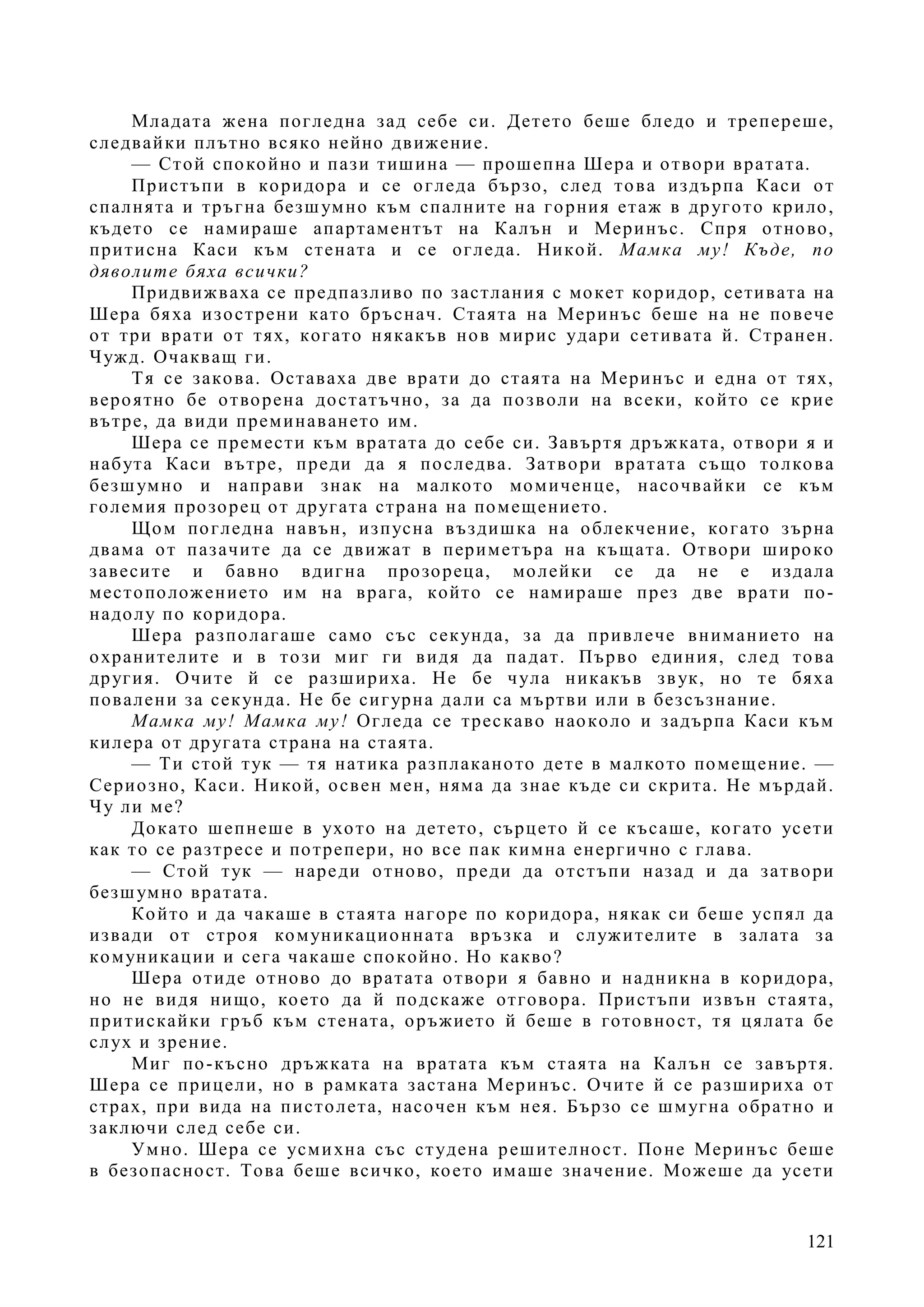 121
Младата жена погледна зад себе си. Детето беше бледо и трепереше,
следвайки плътно всяко нейно движение.
— Стой спокойно и пази тишина — прошепна Шера и отвори вратата.
Пристъпи в коридора и се огледа бързо, след това издърпа Каси от
спалнята и тръгна безшумно към спалните на горния етаж в другото крило,
където се намираше апартаментът на Калън и Меринъс. Спря отново,
притисна Каси към стената и се огледа. Никой. Мамка му! Къде, по
дяволите бяха всички?
Придвижваха се предпазливо по застлания с мокет коридор, сетивата на
Шера бяха изострени като бръснач. Стаята на Меринъс беше на не повече
от три врати от тях, когато някакъв нов мирис удари сетивата й. Странен.
Чужд. Очакващ ги.
Тя се закова. Оставаха две врати до стаята на Меринъс и една от тях,
вероятно бе отворена достатъчно, за да позволи на всеки, който се крие
вътре, да види преминаването им.
Шера се премести към вратата до себе си. Завъртя дръжката, отвори я и
набута Каси вътре, преди да я последва. Затвори вратата също толкова
безшумно и направи знак на малкото момиченце, насочвайки се към
големия прозорец от другата страна на помещението.
Щом погледна навън, изпусна въздишка на облекчение, когато зърна
двама от пазачите да се движат в периметъра на къщата. Отвори широко
завесите и бавно вдигна прозореца, молейки се да не е издала
местоположението им на врага, който се намираше през две врати по-
надолу по коридора.
Шера разполагаше само със секунда, за да привлече вниманието на
охранителите и в този миг ги видя да падат. Първо единия, след това
другия. Очите й се разшириха. Не бе чула никакъв звук, но те бяха
повалени за секунда. Не бе сигурна дали са мъртви или в безсъзнание.
Мамка му! Мамка му! Огледа се трескаво наоколо и задърпа Каси към
килера от другата страна на стаята.
— Ти стой тук — тя натика разплаканото дете в малкото помещение. —
Сериозно, Каси. Никой, освен мен, няма да знае къде си скрита. Не мърдай.
Чу ли ме?
Докато шепнеше в ухото на детето, сърцето й се късаше, когато усети
как то се разтресе и потрепери, но все пак кимна енергично с глава.
— Стой тук — нареди отново, преди да отстъпи назад и да затвори
безшумно вратата.
Който и да чакаше в стаята нагоре по коридора, някак си беше успял да
извади от строя комуникационната връзка и служителите в залата за
комуникации и сега чакаше спокойно. Но какво?
Шера отиде отново до вратата отвори я бавно и надникна в коридора,
но не видя нищо, което да й подскаже отговора. Пристъпи извън стаята,
притискайки гръб към стената, оръжието й беше в готовност, тя цялата бе
слух и зрение.
Миг по-късно дръжката на вратата към стаята на Калън се завъртя.
Шера се прицели, но в рамката застана Меринъс. Очите й се разшириха от
страх, при вида на пистолета, насочен към нея. Бързо се шмугна обратно и
заключи след себе си.
Умно. Шера се усмихна със студена решителност. Поне Меринъс беше
в безопасност. Това беше всичко, което имаше значение. Можеше да усети
 