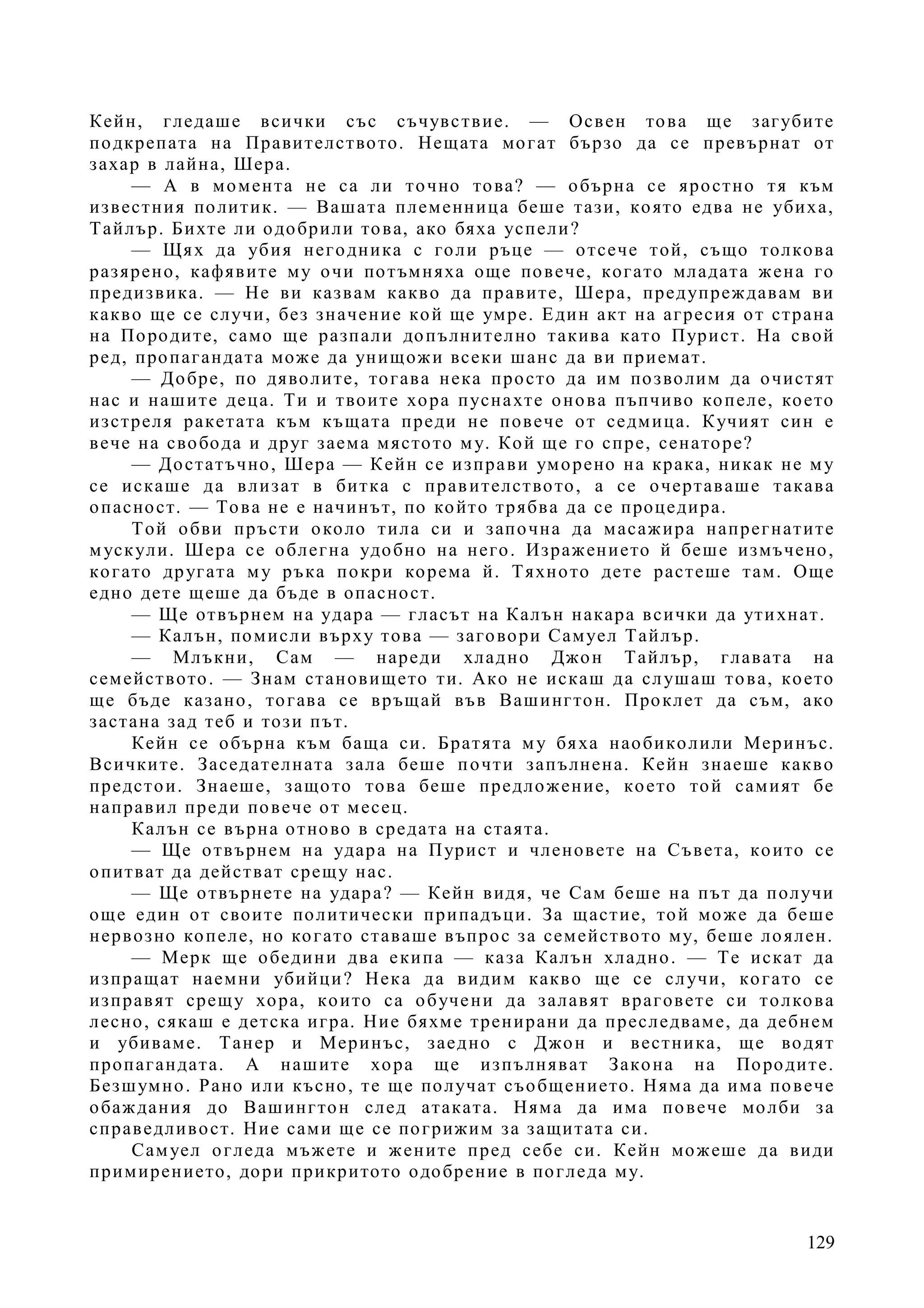 129
Кейн, гледаше всички със съчувствие. — Освен това ще загубите
подкрепата на Правителството. Нещата могат бързо да се превърнат от
захар в лайна, Шера.
— А в момента не са ли точно това? — обърна се яростно тя към
известния политик. — Вашата племенница беше тази, която едва не убиха,
Тайлър. Бихте ли одобрили това, ако бяха успели?
— Щях да убия негодника с голи ръце — отсече той, също толкова
разярено, кафявите му очи потъмняха още повече, когато младата жена го
предизвика. — Не ви казвам какво да правите, Шера, предупреждавам ви
какво ще се случи, без значение кой ще умре. Един акт на агресия от страна
на Породите, само ще разпали допълнително такива като Пурист. На свой
ред, пропагандата може да унищожи всеки шанс да ви приемат.
— Добре, по дяволите, тогава нека просто да им позволим да очистят
нас и нашите деца. Ти и твоите хора пуснахте онова пъпчиво копеле, което
изстреля ракетата към къщата преди не повече от седмица. Кучият син е
вече на свобода и друг заема мястото му. Кой ще го спре, сенаторе?
— Достатъчно, Шера — Кейн се изправи уморено на крака, никак не му
се искаше да влизат в битка с правителството, а се очертаваше такава
опасност. — Това не е начинът, по който трябва да се процедира.
Той обви пръсти около тила си и започна да масажира напрегнатите
мускули. Шера се облегна удобно на него. Изражението й беше измъчено,
когато другата му ръка покри корема й. Тяхното дете растеше там. Още
едно дете щеше да бъде в опасност.
— Ще отвърнем на удара — гласът на Калън накара всички да утихнат.
— Калън, помисли върху това — заговори Самуел Тайлър.
— Млъкни, Сам — нареди хладно Джон Тайлър, главата на
семейството. — Знам становището ти. Ако не искаш да слушаш това, което
ще бъде казано, тогава се връщай във Вашингтон. Проклет да съм, ако
застана зад теб и този път.
Кейн се обърна към баща си. Братята му бяха наобиколили Меринъс.
Всичките. Заседателната зала беше почти запълнена. Кейн знаеше какво
предстои. Знаеше, защото това беше предложение, което той самият бе
направил преди повече от месец.
Калън се върна отново в средата на стаята.
— Ще отвърнем на удара на Пурист и членовете на Съвета, които се
опитват да действат срещу нас.
— Ще отвърнете на удара? — Кейн видя, че Сам беше на път да получи
още един от своите политически припадъци. За щастие, той може да беше
нервозно копеле, но когато ставаше въпрос за семейството му, беше лоялен.
— Мерк ще обедини два екипа — каза Калън хладно. — Те искат да
изпращат наемни убийци? Нека да видим какво ще се случи, когато се
изправят срещу хора, които са обучени да залавят враговете си толкова
лесно, сякаш е детска игра. Ние бяхме тренирани да преследваме, да дебнем
и убиваме. Танер и Меринъс, заедно с Джон и вестника, ще водят
пропагандата. А нашите хора ще изпълняват Закона на Породите.
Безшумно. Рано или късно, те ще получат съобщението. Няма да има повече
обаждания до Вашингтон след атаката. Няма да има повече молби за
справедливост. Ние сами ще се погрижим за защитата си.
Самуел огледа мъжете и жените пред себе си. Кейн можеше да види
примирението, дори прикритото одобрение в погледа му.
 