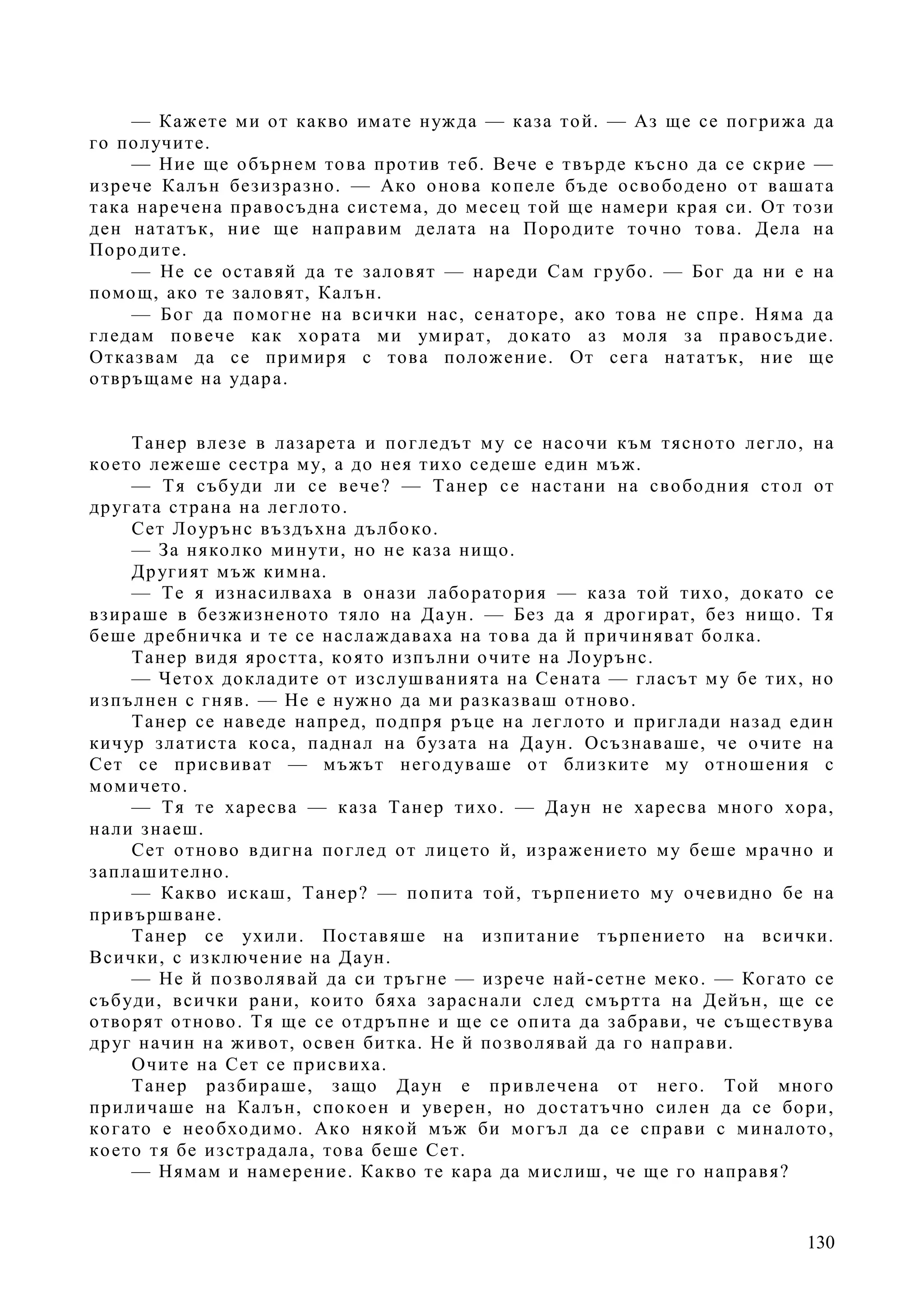 130
— Кажете ми от какво имате нужда — каза той. — Аз ще се погрижа да
го получите.
— Ние ще обърнем това против теб. Вече е твърде късно да се скрие —
изрече Калън безизразно. — Ако онова копеле бъде освободено от вашата
така наречена правосъдна система, до месец той ще намери края си. От този
ден нататък, ние ще направим делата на Породите точно това. Дела на
Породите.
— Не се оставяй да те заловят — нареди Сам грубо. — Бог да ни е на
помощ, ако те заловят, Калън.
— Бог да помогне на всички нас, сенаторе, ако това не спре. Няма да
гледам повече как хората ми умират, докато аз моля за правосъдие.
Отказвам да се примиря с това положение. От сега нататък, ние ще
отвръщаме на удара.
Танер влезе в лазарета и погледът му се насочи към тясното легло, на
което лежеше сестра му, а до нея тихо седеше един мъж.
— Тя събуди ли се вече? — Танер се настани на свободния стол от
другата страна на леглото.
Сет Лоурънс въздъхна дълбоко.
— За няколко минути, но не каза нищо.
Другият мъж кимна.
— Те я изнасилваха в онази лаборатория — каза той тихо, докато се
взираше в безжизненото тяло на Даун. — Без да я дрогират, без нищо. Тя
беше дребничка и те се наслаждаваха на това да й причиняват болка.
Танер видя яростта, която изпълни очите на Лоурънс.
— Четох докладите от изслушванията на Сената — гласът му бе тих, но
изпълнен с гняв. — Не е нужно да ми разказваш отново.
Танер се наведе напред, подпря ръце на леглото и приглади назад един
кичур златиста коса, паднал на бузата на Даун. Осъзнаваше, че очите на
Сет се присвиват — мъжът негодуваше от близките му отношения с
момичето.
— Тя те харесва — каза Танер тихо. — Даун не харесва много хора,
нали знаеш.
Сет отново вдигна поглед от лицето й, изражението му беше мрачно и
заплашително.
— Какво искаш, Танер? — попита той, търпението му очевидно бе на
привършване.
Танер се ухили. Поставяше на изпитание търпението на всички.
Всички, с изключение на Даун.
— Не й позволявай да си тръгне — изрече най-сетне меко. — Когато се
събуди, всички рани, които бяха зараснали след смъртта на Дейън, ще се
отворят отново. Тя ще се отдръпне и ще се опита да забрави, че съществува
друг начин на живот, освен битка. Не й позволявай да го направи.
Очите на Сет се присвиха.
Танер разбираше, защо Даун е привлечена от него. Той много
приличаше на Калън, спокоен и уверен, но достатъчно силен да се бори,
когато е необходимо. Ако някой мъж би могъл да се справи с миналото,
което тя бе изстрадала, това беше Сет.
— Нямам и намерение. Какво те кара да мислиш, че ще го направя?
 