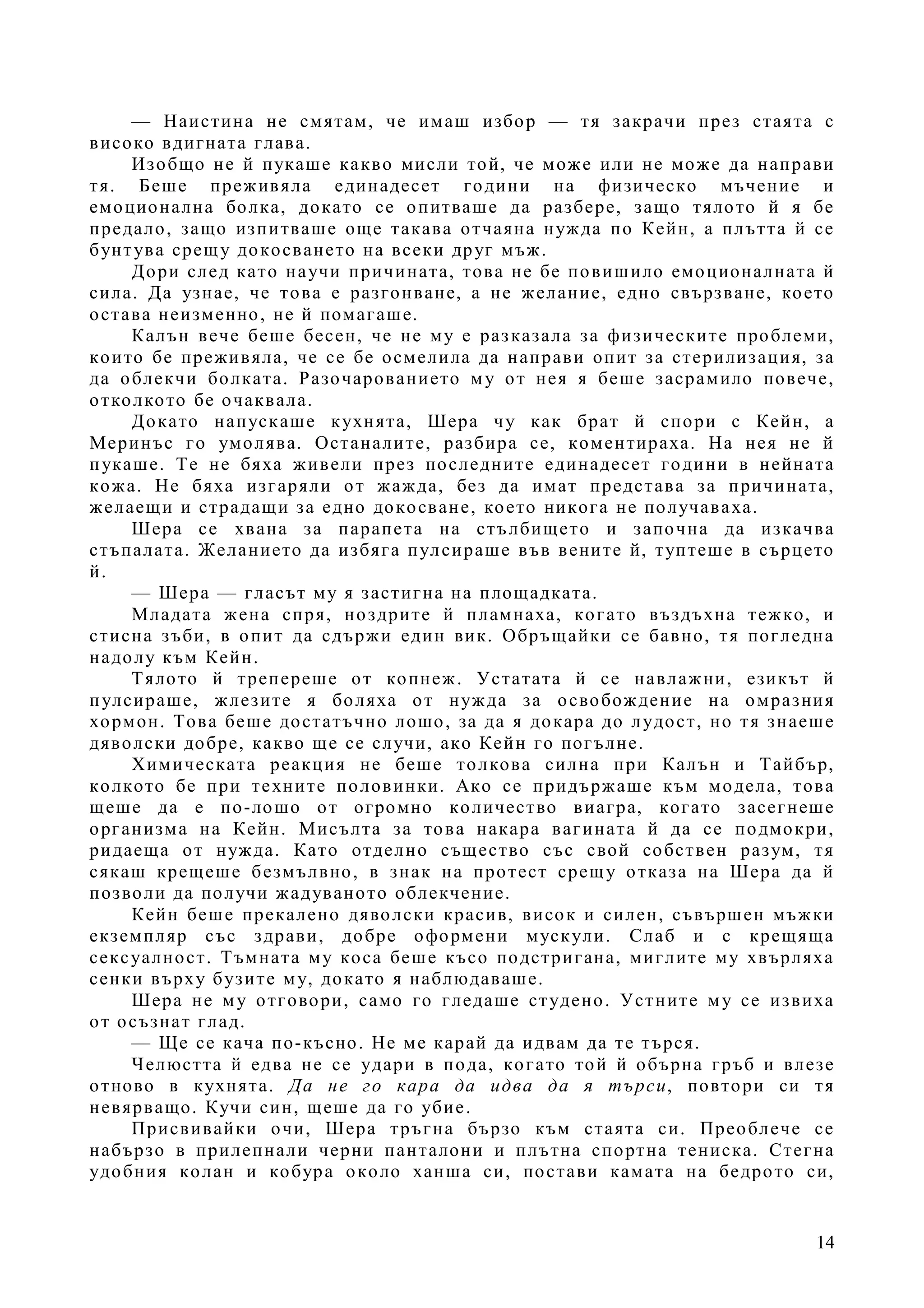 14
— Наистина не смятам, че имаш избор — тя закрачи през стаята с
високо вдигната глава.
Изобщо не й пукаше какво мисли той, че може или не може да направи
тя. Беше преживяла единадесет години на физическо мъчение и
емоционална болка, докато се опитваше да разбере, защо тялото й я бе
предало, защо изпитваше още такава отчаяна нужда по Кейн, а плътта й се
бунтува срещу докосването на всеки друг мъж.
Дори след като научи причината, това не бе повишило емоционалната й
сила. Да узнае, че това е разгонване, а не желание, едно свързване, което
остава неизменно, не й помагаше.
Калън вече беше бесен, че не му е разказала за физическите проблеми,
които бе преживяла, че се бе осмелила да направи опит за стерилизация, за
да облекчи болката. Разочарованието му от нея я беше засрамило повече,
отколкото бе очаквала.
Докато напускаше кухнята, Шера чу как брат й спори с Кейн, а
Меринъс го умолява. Останалите, разбира се, коментираха. На нея не й
пукаше. Те не бяха живели през последните единадесет години в нейната
кожа. Не бяха изгаряли от жажда, без да имат представа за причината,
желаещи и страдащи за едно докосване, което никога не получаваха.
Шера се хвана за парапета на стълбището и започна да изкачва
стъпалата. Желанието да избяга пулсираше във вените й, туптеше в сърцето
й.
— Шера — гласът му я застигна на площадката.
Младата жена спря, ноздрите й пламнаха, когато въздъхна тежко, и
стисна зъби, в опит да сдържи един вик. Обръщайки се бавно, тя погледна
надолу към Кейн.
Тялото й трепереше от копнеж. Устатата й се навлажни, езикът й
пулсираше, жлезите я боляха от нужда за освобождение на омразния
хормон. Това беше достатъчно лошо, за да я докара до лудост, но тя знаеше
дяволски добре, какво ще се случи, ако Кейн го погълне.
Химическата реакция не беше толкова силна при Калън и Тайбър,
колкото бе при техните половинки. Ако се придържаше към модела, това
щеше да е по-лошо от огромно количество виагра, когато засегнеше
организма на Кейн. Мисълта за това накара вагината й да се подмокри,
ридаеща от нужда. Като отделно същество със свой собствен разум, тя
сякаш крещеше безмълвно, в знак на протест срещу отказа на Шера да й
позволи да получи жадуваното облекчение.
Кейн беше прекалено дяволски красив, висок и силен, съвършен мъжки
екземпляр със здрави, добре оформени мускули. Слаб и с крещяща
сексуалност. Тъмната му коса беше късо подстригана, миглите му хвърляха
сенки върху бузите му, докато я наблюдаваше.
Шера не му отговори, само го гледаше студено. Устните му се извиха
от осъзнат глад.
— Ще се кача по-късно. Не ме карай да идвам да те търся.
Челюстта й едва не се удари в пода, когато той й обърна гръб и влезе
отново в кухнята. Да не го кара да идва да я търси, повтори си тя
невярващо. Кучи син, щеше да го убие.
Присвивайки очи, Шера тръгна бързо към стаята си. Преоблече се
набързо в прилепнали черни панталони и плътна спортна тениска. Стегна
удобния колан и кобура около ханша си, постави камата на бедрото си,
 