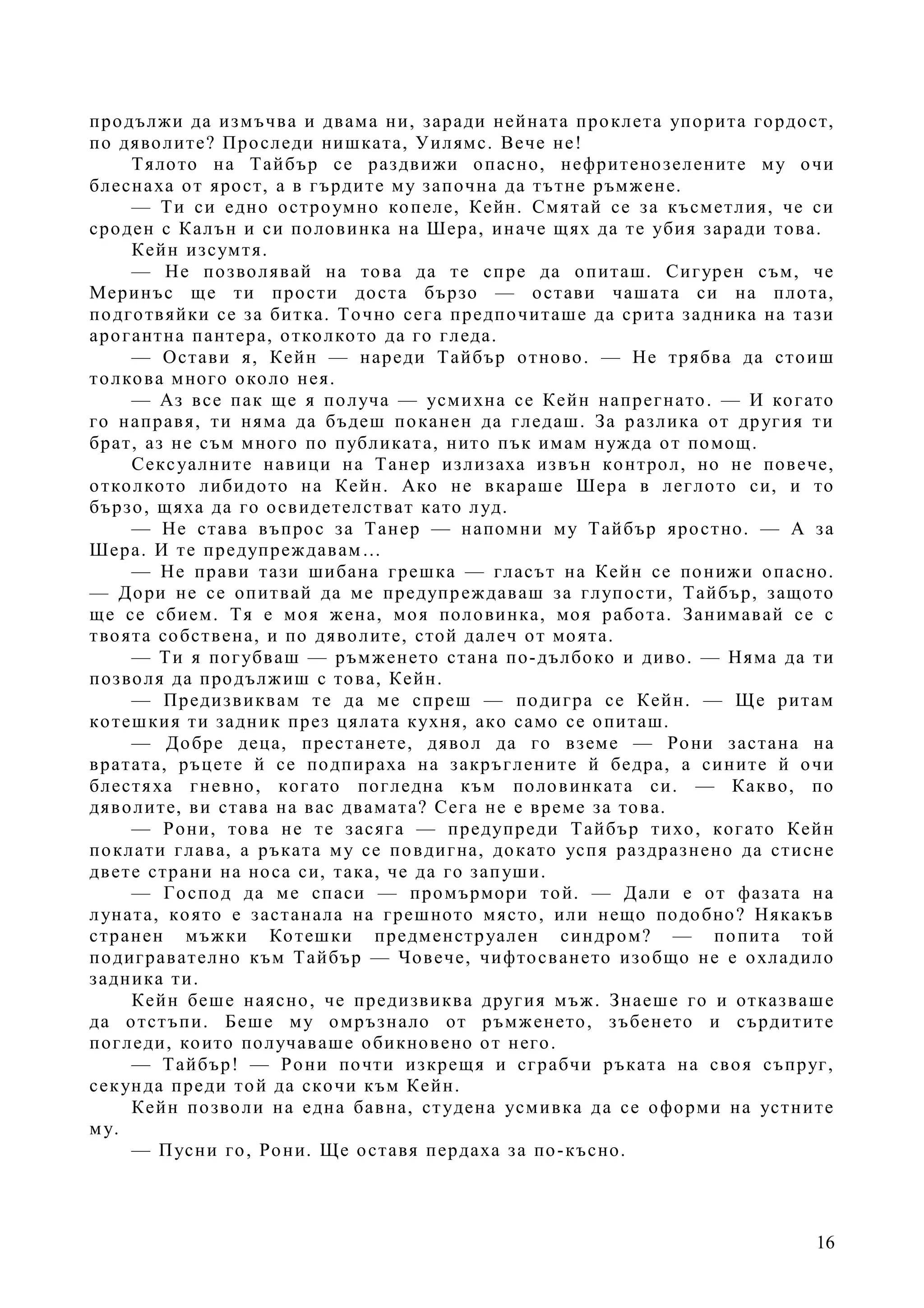 16
продължи да измъчва и двама ни, заради нейната проклета упорита гордост,
по дяволите? Проследи нишката, Уилямс. Вече не!
Тялото на Тайбър се раздвижи опасно, нефритенозелените му очи
блеснаха от ярост, а в гърдите му започна да тътне ръмжене.
— Ти си едно остроумно копеле, Кейн. Смятай се за късметлия, че си
сроден с Калън и си половинка на Шера, иначе щях да те убия заради това.
Кейн изсумтя.
— Не позволявай на това да те спре да опиташ. Сигурен съм, че
Меринъс ще ти прости доста бързо — остави чашата си на плота,
подготвяйки се за битка. Точно сега предпочиташе да срита задника на тази
арогантна пантера, отколкото да го гледа.
— Остави я, Кейн — нареди Тайбър отново. — Не трябва да стоиш
толкова много около нея.
— Аз все пак ще я получа — усмихна се Кейн напрегнато. — И когато
го направя, ти няма да бъдеш поканен да гледаш. За разлика от другия ти
брат, аз не съм много по публиката, нито пък имам нужда от помощ.
Сексуалните навици на Танер излизаха извън контрол, но не повече,
отколкото либидото на Кейн. Ако не вкараше Шера в леглото си, и то
бързо, щяха да го освидетелстват като луд.
— Не става въпрос за Танер — напомни му Тайбър яростно. — А за
Шера. И те предупреждавам…
— Не прави тази шибана грешка — гласът на Кейн се понижи опасно.
— Дори не се опитвай да ме предупреждаваш за глупости, Тайбър, защото
ще се сбием. Тя е моя жена, моя половинка, моя работа. Занимавай се с
твоята собствена, и по дяволите, стой далеч от моята.
— Ти я погубваш — ръмженето стана по-дълбоко и диво. — Няма да ти
позволя да продължиш с това, Кейн.
— Предизвиквам те да ме спреш — подигра се Кейн. — Ще ритам
котешкия ти задник през цялата кухня, ако само се опиташ.
— Добре деца, престанете, дявол да го вземе — Рони застана на
вратата, ръцете й се подпираха на закръглените й бедра, а сините й очи
блестяха гневно, когато погледна към половинката си. — Какво, по
дяволите, ви става на вас двамата? Сега не е време за това.
— Рони, това не те засяга — предупреди Тайбър тихо, когато Кейн
поклати глава, а ръката му се повдигна, докато успя раздразнено да стисне
двете страни на носа си, така, че да го запуши.
— Господ да ме спаси — промърмори той. — Дали е от фазата на
луната, която е застанала на грешното място, или нещо подобно? Някакъв
странен мъжки Котешки предменструален синдром? — попита той
подигравателно към Тайбър — Човече, чифтосването изобщо не е охладило
задника ти.
Кейн беше наясно, че предизвиква другия мъж. Знаеше го и отказваше
да отстъпи. Беше му омръзнало от ръмженето, зъбенето и сърдитите
погледи, които получаваше обикновено от него.
— Тайбър! — Рони почти изкрещя и сграбчи ръката на своя съпруг,
секунда преди той да скочи към Кейн.
Кейн позволи на една бавна, студена усмивка да се оформи на устните
му.
— Пусни го, Рони. Ще оставя пердаха за по-късно.
 