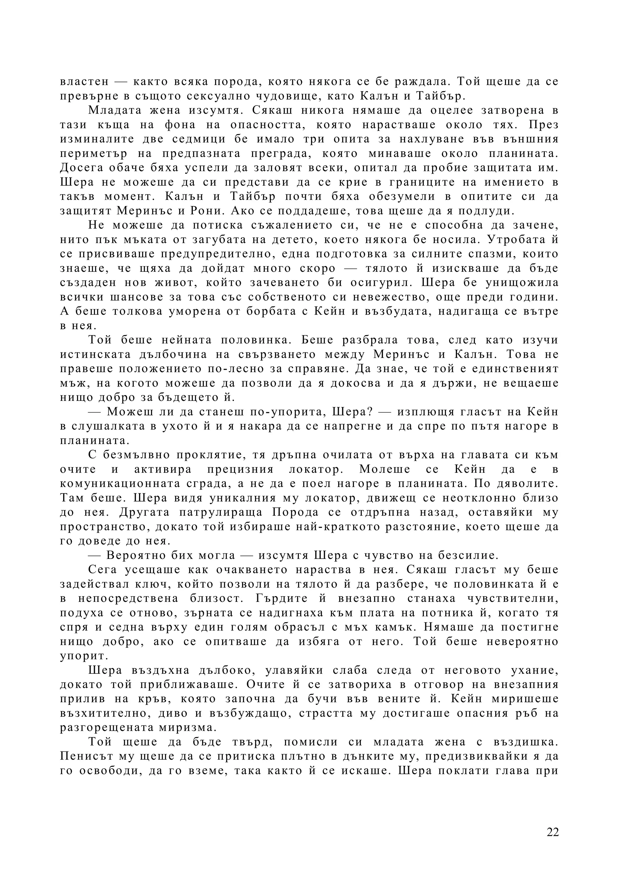 22
властен — както всяка порода, която някога се бе раждала. Той щеше да се
превърне в същото сексуално чудовище, като Калън и Тайбър.
Младата жена изсумтя. Сякаш никога нямаше да оцелее затворена в
тази къща на фона на опасността, която нарастваше около тях. През
изминалите две седмици бе имало три опита за нахлуване във външния
периметър на предпазната преграда, която минаваше около планината.
Досега обаче бяха успели да заловят всеки, опитал да пробие защитата им.
Шера не можеше да си представи да се крие в границите на имението в
такъв момент. Калън и Тайбър почти бяха обезумели в опитите си да
защитят Меринъс и Рони. Ако се поддадеше, това щеше да я подлуди.
Не можеше да потиска съжалението си, че не е способна да зачене,
нито пък мъката от загубата на детето, което някога бе носила. Утробата й
се присвиваше предупредително, една подготовка за силните спазми, които
знаеше, че щяха да дойдат много скоро — тялото й изискваше да бъде
създаден нов живот, който зачеването би осигурил. Шера бе унищожила
всички шансове за това със собственото си невежество, още преди години.
А беше толкова уморена от борбата с Кейн и възбудата, надигаща се вътре
в нея.
Той беше нейната половинка. Беше разбрала това, след като изучи
истинската дълбочина на свързването между Меринъс и Калън. Това не
правеше положението по-лесно за справяне. Да знае, че той е единственият
мъж, на когото можеше да позволи да я докосва и да я държи, не вещаеше
нищо добро за бъдещето й.
— Можеш ли да станеш по-упорита, Шера? — изплющя гласът на Кейн
в слушалката в ухото й и я накара да се напрегне и да спре по пътя нагоре в
планината.
С безмълвно проклятие, тя дръпна очилата от върха на главата си към
очите и активира прецизния локатор. Молеше се Кейн да е в
комуникационната сграда, а не да е поел нагоре в планината. По дяволите.
Там беше. Шера видя уникалния му локатор, движещ се неотклонно близо
до нея. Другата патрулираща Порода се отдръпна назад, оставяйки му
пространство, докато той избираше най-краткото разстояние, което щеше да
го доведе до нея.
— Вероятно бих могла — изсумтя Шера с чувство на безсилие.
Сега усещаше как очакването нараства в нея. Сякаш гласът му беше
задействал ключ, който позволи на тялото й да разбере, че половинката й е
в непосредствена близост. Гърдите й внезапно станаха чувствителни,
подуха се отново, зърната се надигнаха към плата на потника й, когато тя
спря и седна върху един голям обрасъл с мъх камък. Нямаше да постигне
нищо добро, ако се опитваше да избяга от него. Той беше невероятно
упорит.
Шера въздъхна дълбоко, улавяйки слаба следа от неговото ухание,
докато той приближаваше. Очите й се затвориха в отговор на внезапния
прилив на кръв, която започна да бучи във вените й. Кейн миришеше
възхитително, диво и възбуждащо, страстта му достигаше опасния ръб на
разгорещената миризма.
Той щеше да бъде твърд, помисли си младата жена с въздишка.
Пенисът му щеше да се притиска плътно в дънките му, предизвиквайки я да
го освободи, да го вземе, така както й се искаше. Шера поклати глава при
 