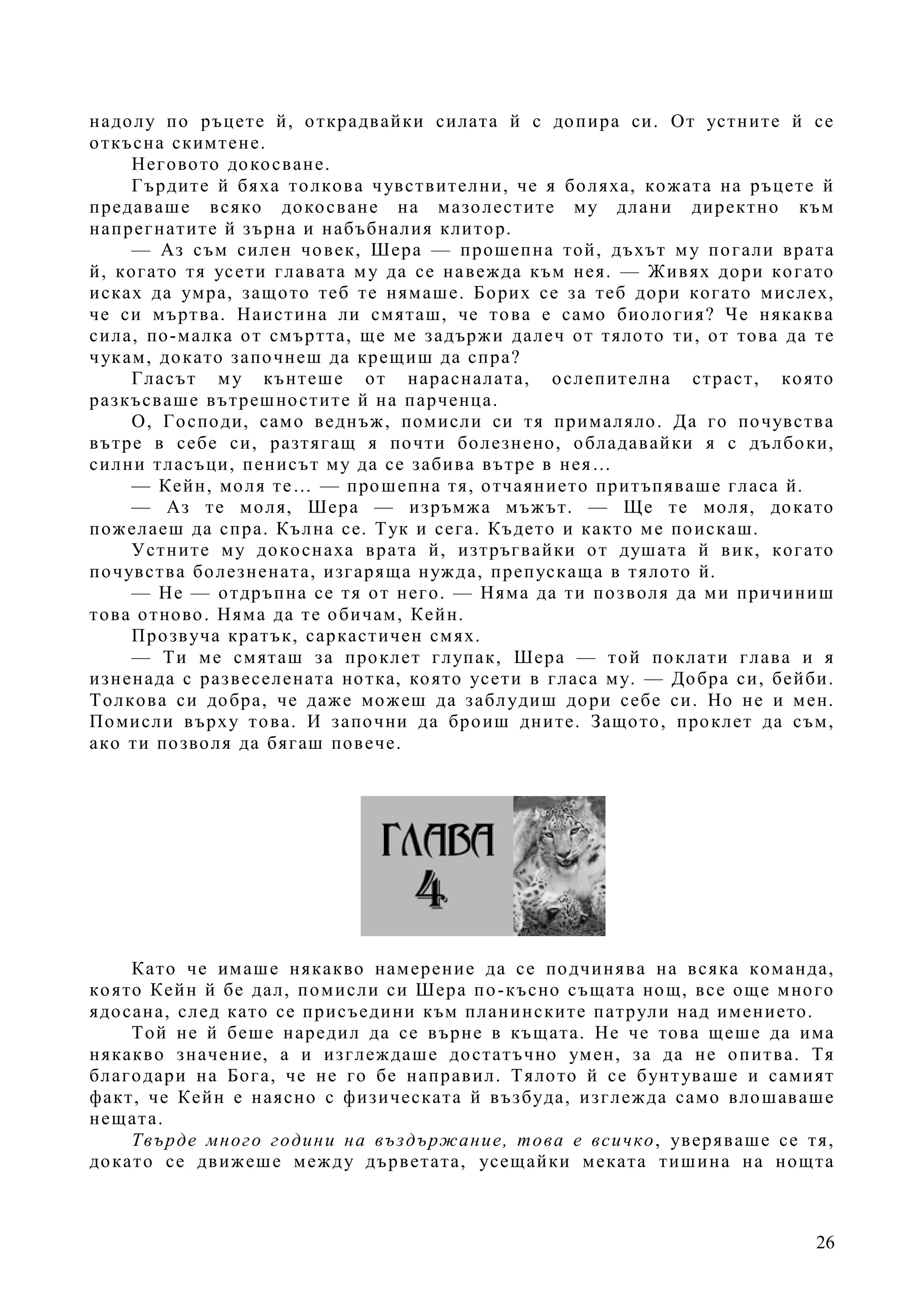 26
надолу по ръцете й, открадвайки силата й с допира си. От устните й се
откъсна скимтене.
Неговото докосване.
Гърдите й бяха толкова чувствителни, че я боляха, кожата на ръцете й
предаваше всяко докосване на мазолестите му длани директно към
напрегнатите й зърна и набъбналия клитор.
— Аз съм силен човек, Шера — прошепна той, дъхът му погали врата
й, когато тя усети главата му да се навежда към нея. — Живях дори когато
исках да умра, защото теб те нямаше. Борих се за теб дори когато мислех,
че си мъртва. Наистина ли смяташ, че това е само биология? Че някаква
сила, по-малка от смъртта, ще ме задържи далеч от тялото ти, от това да те
чукам, докато започнеш да крещиш да спра?
Гласът му кънтеше от нарасналата, ослепителна страст, която
разкъсваше вътрешностите й на парченца.
О, Господи, само веднъж, помисли си тя прималяло. Да го почувства
вътре в себе си, разтягащ я почти болезнено, обладавайки я с дълбоки,
силни тласъци, пенисът му да се забива вътре в нея…
— Кейн, моля те… — прошепна тя, отчаянието притъпяваше гласа й.
— Аз те моля, Шера — изръмжа мъжът. — Ще те моля, докато
пожелаеш да спра. Кълна се. Тук и сега. Където и както ме поискаш.
Устните му докоснаха врата й, изтръгвайки от душата й вик, когато
почувства болезнената, изгаряща нужда, препускаща в тялото й.
— Не — отдръпна се тя от него. — Няма да ти позволя да ми причиниш
това отново. Няма да те обичам, Кейн.
Прозвуча кратък, саркастичен смях.
— Ти ме смяташ за проклет глупак, Шера — той поклати глава и я
изненада с развеселената нотка, която усети в гласа му. — Добра си, бейби.
Толкова си добра, че даже можеш да заблудиш дори себе си. Но не и мен.
Помисли върху това. И започни да броиш дните. Защото, проклет да съм,
ако ти позволя да бягаш повече.
Като че имаше някакво намерение да се подчинява на всяка команда,
която Кейн й бе дал, помисли си Шера по-късно същата нощ, все още много
ядосана, след като се присъедини към планинските патрули над имението.
Той не й беше наредил да се върне в къщата. Не че това щеше да има
някакво значение, а и изглеждаше достатъчно умен, за да не опитва. Тя
благодари на Бога, че не го бе направил. Тялото й се бунтуваше и самият
факт, че Кейн е наясно с физическата й възбуда, изглежда само влошаваше
нещата.
Твърде много години на въздържание, това е всичко, уверяваше се тя,
докато се движеше между дърветата, усещайки меката тишина на нощта
 