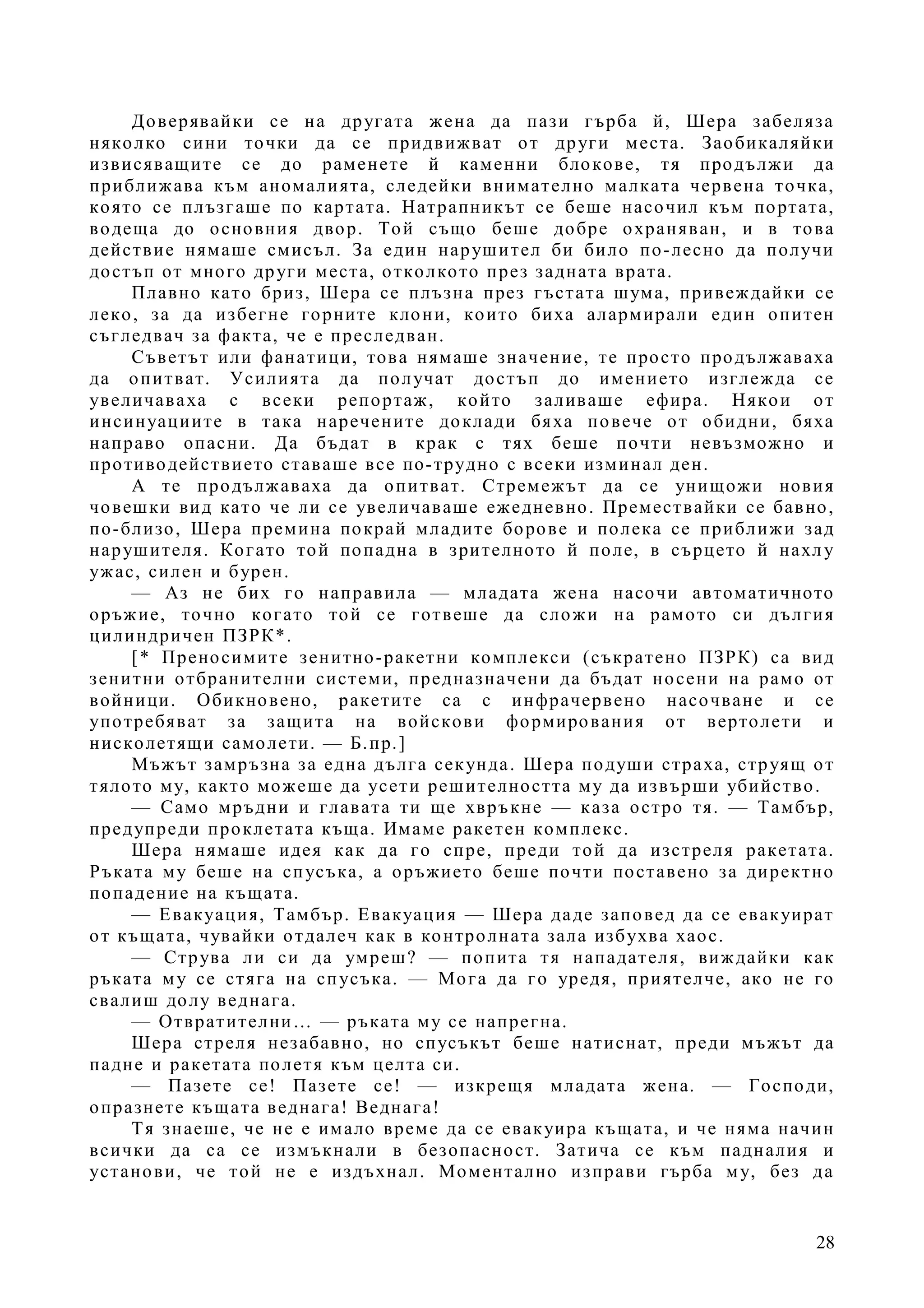 28
Доверявайки се на другата жена да пази гърба й, Шера забеляза
няколко сини точки да се придвижват от други места. Заобикаляйки
извисяващите се до раменете й каменни блокове, тя продължи да
приближава към аномалията, следейки внимателно малката червена точка,
която се плъзгаше по картата. Натрапникът се беше насочил към портата,
водеща до основния двор. Той също беше добре охраняван, и в това
действие нямаше смисъл. За един нарушител би било по-лесно да получи
достъп от много други места, отколкото през задната врата.
Плавно като бриз, Шера се плъзна през гъстата шума, привеждайки се
леко, за да избегне горните клони, които биха алармирали един опитен
съгледвач за факта, че е преследван.
Съветът или фанатици, това нямаше значение, те просто продължаваха
да опитват. Усилията да получат достъп до имението изглежда се
увеличаваха с всеки репортаж, който заливаше ефира. Някои от
инсинуациите в така наречените доклади бяха повече от обидни, бяха
направо опасни. Да бъдат в крак с тях беше почти невъзможно и
противодействието ставаше все по-трудно с всеки изминал ден.
А те продължаваха да опитват. Стремежът да се унищожи новия
човешки вид като че ли се увеличаваше ежедневно. Премествайки се бавно,
по-близо, Шера премина покрай младите борове и полека се приближи зад
нарушителя. Когато той попадна в зрителното й поле, в сърцето й нахлу
ужас, силен и бурен.
— Аз не бих го направила — младата жена насочи автоматичното
оръжие, точно когато той се готвеше да сложи на рамото си дългия
цилиндричен ПЗРК*.
[* Преносимите зенитно-ракетни комплекси (съкратено ПЗРК) са вид
зенитни отбранителни системи, предназначени да бъдат носени на рамо от
войници. Обикновено, ракетите са с инфрачервено насочване и се
употребяват за защита на войскови формирования от вертолети и
нисколетящи самолети. — Б.пр.]
Мъжът замръзна за една дълга секунда. Шера подуши страха, струящ от
тялото му, както можеше да усети решителността му да извърши убийство.
— Само мръдни и главата ти ще хвръкне — каза остро тя. — Тамбър,
предупреди проклетата къща. Имаме ракетен комплекс.
Шера нямаше идея как да го спре, преди той да изстреля ракетата.
Ръката му беше на спусъка, а оръжието беше почти поставено за директно
попадение на къщата.
— Евакуация, Тамбър. Евакуация — Шера даде заповед да се евакуират
от къщата, чувайки отдалеч как в контролната зала избухва хаос.
— Струва ли си да умреш? — попита тя нападателя, виждайки как
ръката му се стяга на спусъка. — Мога да го уредя, приятелче, ако не го
свалиш долу веднага.
— Отвратителни… — ръката му се напрегна.
Шера стреля незабавно, но спусъкът беше натиснат, преди мъжът да
падне и ракетата полетя към целта си.
— Пазете се! Пазете се! — изкрещя младата жена. — Господи,
опразнете къщата веднага! Веднага!
Тя знаеше, че не е имало време да се евакуира къщата, и че няма начин
всички да са се измъкнали в безопасност. Затича се към падналия и
установи, че той не е издъхнал. Моментално изправи гърба му, без да
 