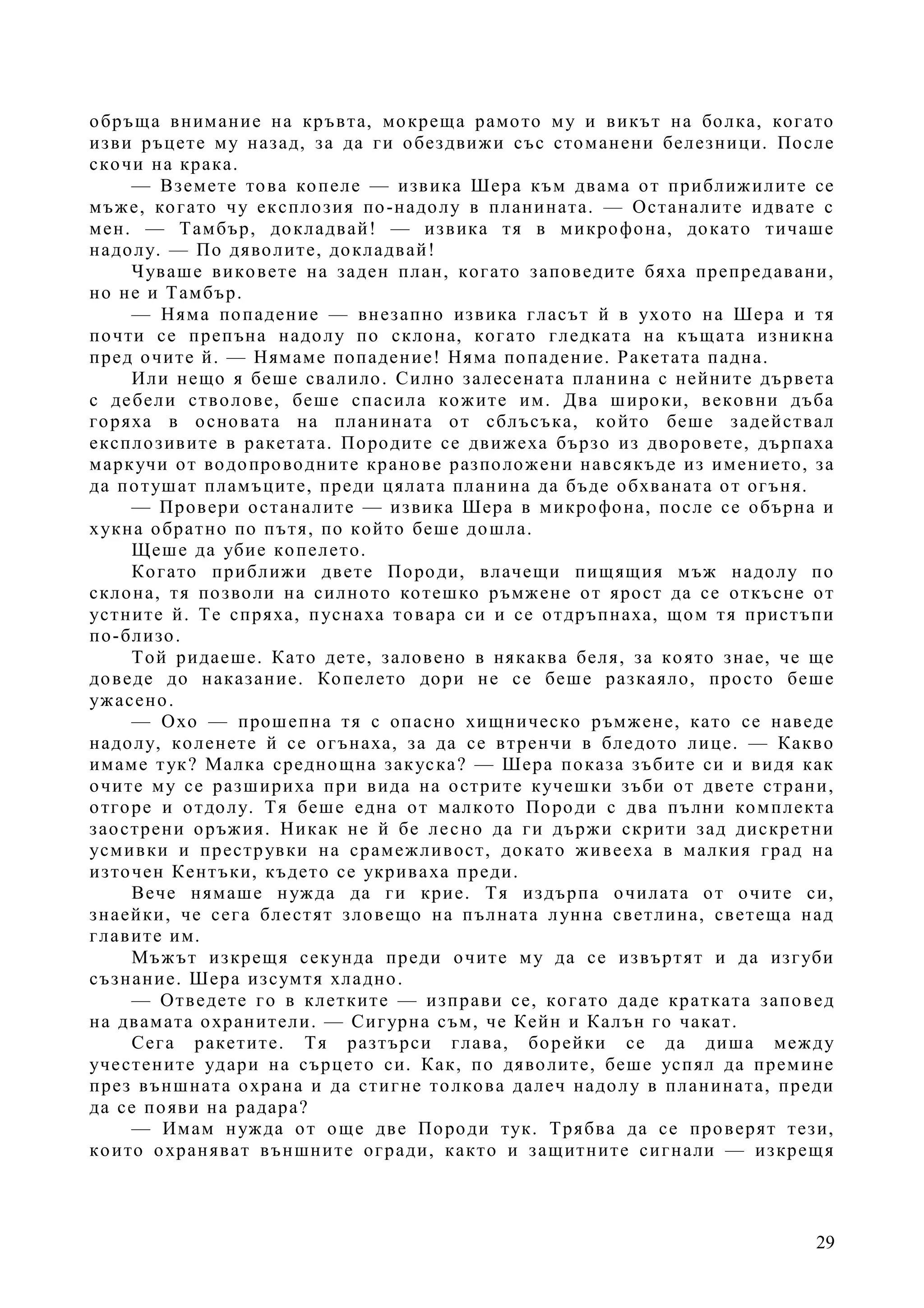 29
обръща внимание на кръвта, мокреща рамото му и викът на болка, когато
изви ръцете му назад, за да ги обездвижи със стоманени белезници. После
скочи на крака.
— Вземете това копеле — извика Шера към двама от приближилите се
мъже, когато чу експлозия по-надолу в планината. — Останалите идвате с
мен. — Тамбър, докладвай! — извика тя в микрофона, докато тичаше
надолу. — По дяволите, докладвай!
Чуваше виковете на заден план, когато заповедите бяха препредавани,
но не и Тамбър.
— Няма попадение — внезапно извика гласът й в ухото на Шера и тя
почти се препъна надолу по склона, когато гледката на къщата изникна
пред очите й. — Нямаме попадение! Няма попадение. Ракетата падна.
Или нещо я беше свалило. Силно залесената планина с нейните дървета
с дебели стволове, беше спасила кожите им. Два широки, вековни дъба
горяха в основата на планината от сблъсъка, който беше задействал
експлозивите в ракетата. Породите се движеха бързо из дворовете, дърпаха
маркучи от водопроводните кранове разположени навсякъде из имението, за
да потушат пламъците, преди цялата планина да бъде обхваната от огъня.
— Провери останалите — извика Шера в микрофона, после се обърна и
хукна обратно по пътя, по който беше дошла.
Щеше да убие копелето.
Когато приближи двете Породи, влачещи пищящия мъж надолу по
склона, тя позволи на силното котешко ръмжене от ярост да се откъсне от
устните й. Те спряха, пуснаха товара си и се отдръпнаха, щом тя пристъпи
по-близо.
Той ридаеше. Като дете, заловено в някаква беля, за която знае, че ще
доведе до наказание. Копелето дори не се беше разкаяло, просто беше
ужасено.
— Охо — прошепна тя с опасно хищническо ръмжене, като се наведе
надолу, коленете й се огънаха, за да се втренчи в бледото лице. — Какво
имаме тук? Малка среднощна закуска? — Шера показа зъбите си и видя как
очите му се разшириха при вида на острите кучешки зъби от двете страни,
отгоре и отдолу. Тя беше една от малкото Породи с два пълни комплекта
заострени оръжия. Никак не й бе лесно да ги държи скрити зад дискретни
усмивки и преструвки на срамежливост, докато живееха в малкия град на
източен Кентъки, където се укриваха преди.
Вече нямаше нужда да ги крие. Тя издърпа очилата от очите си,
знаейки, че сега блестят зловещо на пълната лунна светлина, светеща над
главите им.
Мъжът изкрещя секунда преди очите му да се извъртят и да изгуби
съзнание. Шера изсумтя хладно.
— Отведете го в клетките — изправи се, когато даде кратката заповед
на двамата охранители. — Сигурна съм, че Кейн и Калън го чакат.
Сега ракетите. Тя разтърси глава, борейки се да диша между
учестените удари на сърцето си. Как, по дяволите, беше успял да премине
през външната охрана и да стигне толкова далеч надолу в планината, преди
да се появи на радара?
— Имам нужда от още две Породи тук. Трябва да се проверят тези,
които охраняват външните огради, както и защитните сигнали — изкрещя
 