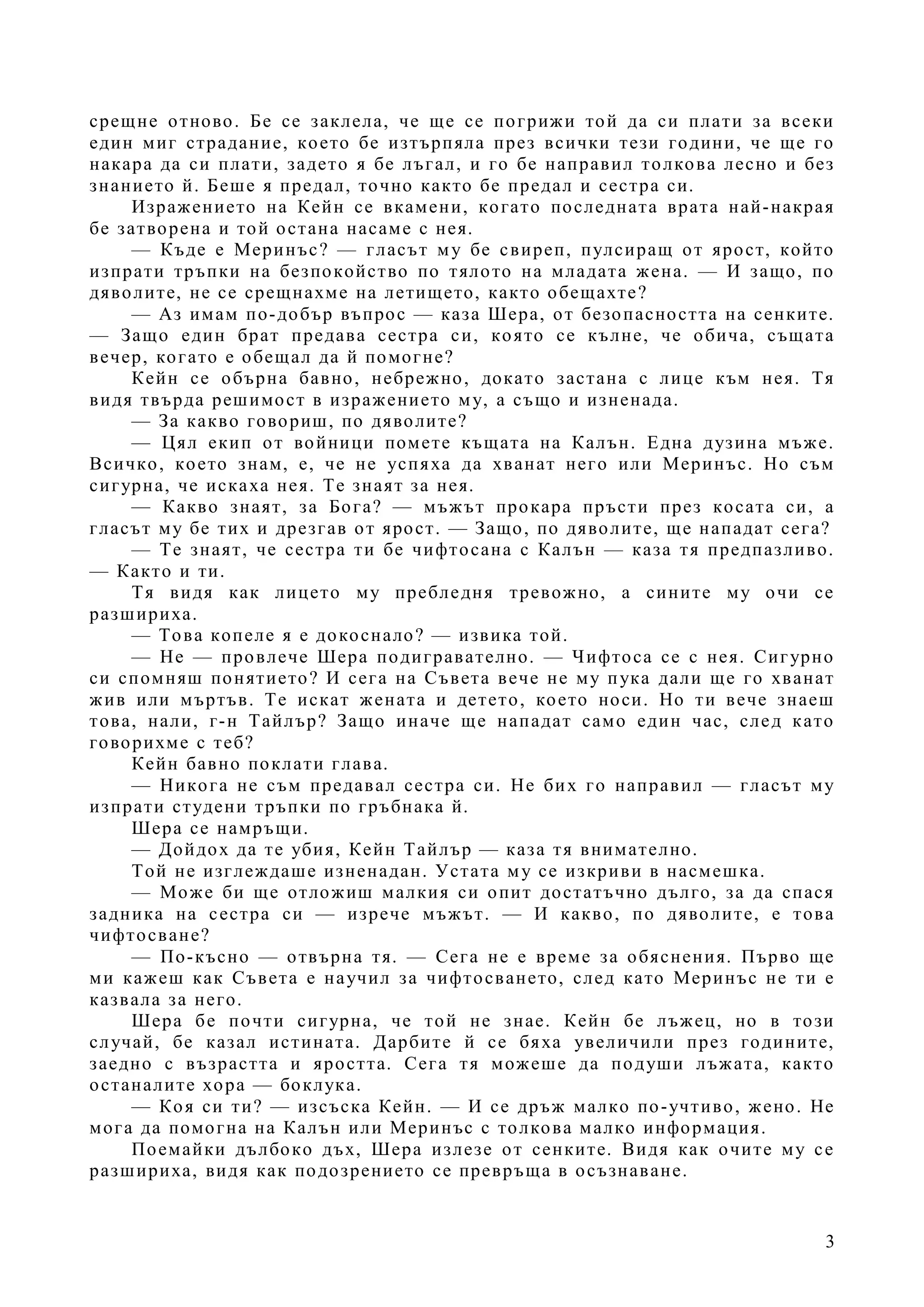 3
срещне отново. Бе се заклела, че ще се погрижи той да си плати за всеки
един миг страдание, което бе изтърпяла през всички тези години, че ще го
накара да си плати, задето я бе лъгал, и го бе направил толкова лесно и без
знанието й. Беше я предал, точно както бе предал и сестра си.
Изражението на Кейн се вкамени, когато последната врата най-накрая
бе затворена и той остана насаме с нея.
— Къде е Меринъс? — гласът му бе свиреп, пулсиращ от ярост, който
изпрати тръпки на безпокойство по тялото на младата жена. — И защо, по
дяволите, не се срещнахме на летището, както обещахте?
— Аз имам по-добър въпрос — каза Шера, от безопасността на сенките.
— Защо един брат предава сестра си, която се кълне, че обича, същата
вечер, когато е обещал да й помогне?
Кейн се обърна бавно, небрежно, докато застана с лице към нея. Тя
видя твърда решимост в изражението му, а също и изненада.
— За какво говориш, по дяволите?
— Цял екип от войници помете къщата на Калън. Една дузина мъже.
Всичко, което знам, е, че не успяха да хванат него или Меринъс. Но съм
сигурна, че искаха нея. Те знаят за нея.
— Какво знаят, за Бога? — мъжът прокара пръсти през косата си, а
гласът му бе тих и дрезгав от ярост. — Защо, по дяволите, ще нападат сега?
— Те знаят, че сестра ти бе чифтосана с Калън — каза тя предпазливо.
— Както и ти.
Тя видя как лицето му пребледня тревожно, а сините му очи се
разшириха.
— Това копеле я е докоснало? — извика той.
— Не — провлече Шера подигравателно. — Чифтоса се с нея. Сигурно
си спомняш понятието? И сега на Съвета вече не му пука дали ще го хванат
жив или мъртъв. Те искат жената и детето, което носи. Но ти вече знаеш
това, нали, г-н Тайлър? Защо иначе ще нападат само един час, след като
говорихме с теб?
Кейн бавно поклати глава.
— Никога не съм предавал сестра си. Не бих го направил — гласът му
изпрати студени тръпки по гръбнака й.
Шера се намръщи.
— Дойдох да те убия, Кейн Тайлър — каза тя внимателно.
Той не изглеждаше изненадан. Устата му се изкриви в насмешка.
— Може би ще отложиш малкия си опит достатъчно дълго, за да спася
задника на сестра си — изрече мъжът. — И какво, по дяволите, е това
чифтосване?
— По-късно — отвърна тя. — Сега не е време за обяснения. Първо ще
ми кажеш как Съвета е научил за чифтосването, след като Меринъс не ти е
казвала за него.
Шера бе почти сигурна, че той не знае. Кейн бе лъжец, но в този
случай, бе казал истината. Дарбите й се бяха увеличили през годините,
заедно с възрастта и яростта. Сега тя можеше да подуши лъжата, както
останалите хора — боклука.
— Коя си ти? — изсъска Кейн. — И се дръж малко по-учтиво, жено. Не
мога да помогна на Калън или Меринъс с толкова малко информация.
Поемайки дълбоко дъх, Шера излезе от сенките. Видя как очите му се
разшириха, видя как подозрението се превръща в осъзнаване.
 