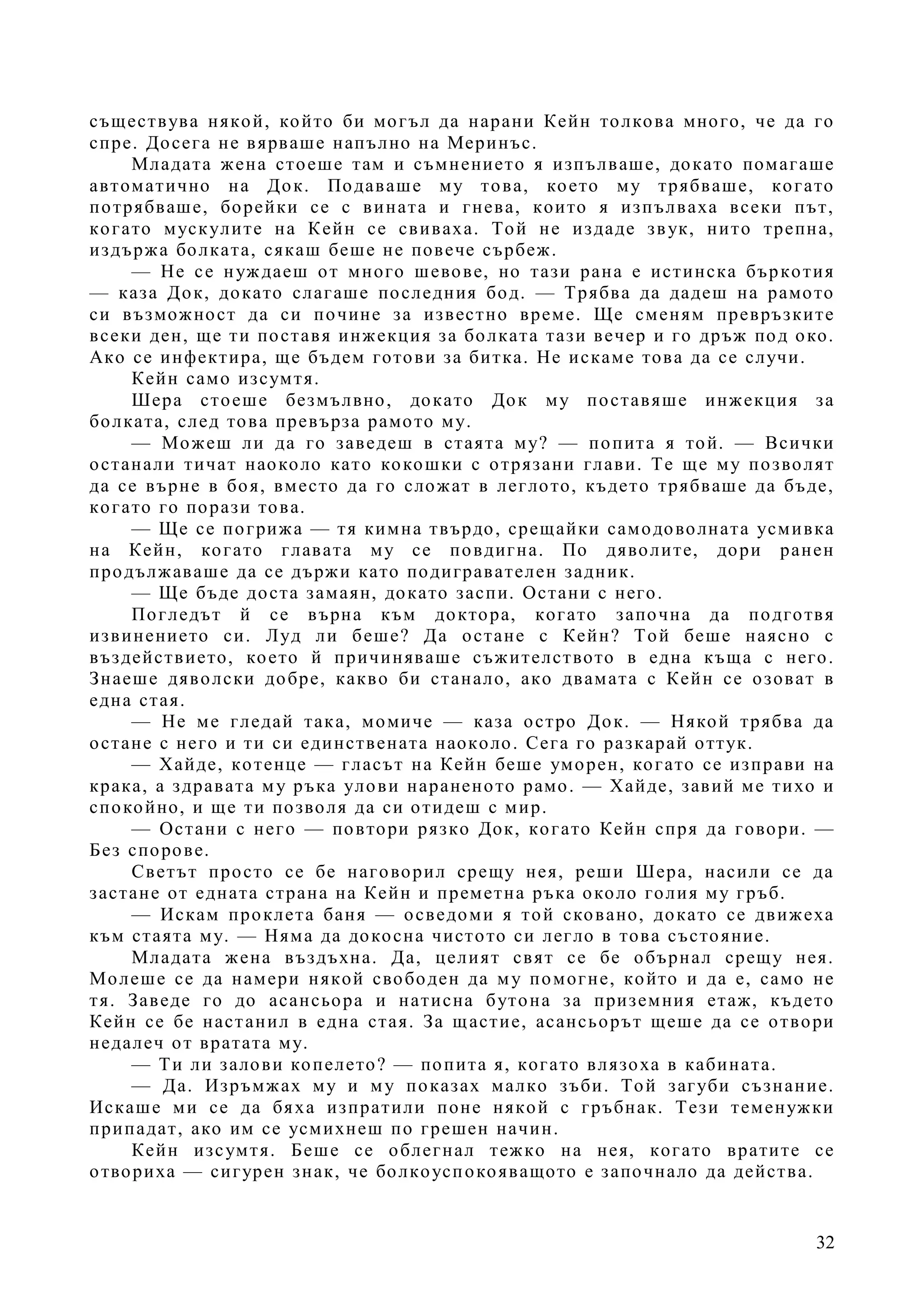 32
съществува някой, който би могъл да нарани Кейн толкова много, че да го
спре. Досега не вярваше напълно на Меринъс.
Младата жена стоеше там и съмнението я изпълваше, докато помагаше
автоматично на Док. Подаваше му това, което му трябваше, когато
потрябваше, борейки се с вината и гнева, които я изпълваха всеки път,
когато мускулите на Кейн се свиваха. Той не издаде звук, нито трепна,
издържа болката, сякаш беше не повече сърбеж.
— Не се нуждаеш от много шевове, но тази рана е истинска бъркотия
— каза Док, докато слагаше последния бод. — Трябва да дадеш на рамото
си възможност да си почине за известно време. Ще сменям превръзките
всеки ден, ще ти поставя инжекция за болката тази вечер и го дръж под око.
Ако се инфектира, ще бъдем готови за битка. Не искаме това да се случи.
Кейн само изсумтя.
Шера стоеше безмълвно, докато Док му поставяше инжекция за
болката, след това превърза рамото му.
— Можеш ли да го заведеш в стаята му? — попита я той. — Всички
останали тичат наоколо като кокошки с отрязани глави. Те ще му позволят
да се върне в боя, вместо да го сложат в леглото, където трябваше да бъде,
когато го порази това.
— Ще се погрижа — тя кимна твърдо, срещайки самодоволната усмивка
на Кейн, когато главата му се повдигна. По дяволите, дори ранен
продължаваше да се държи като подигравателен задник.
— Ще бъде доста замаян, докато заспи. Остани с него.
Погледът й се върна към доктора, когато започна да подготвя
извинението си. Луд ли беше? Да остане с Кейн? Той беше наясно с
въздействието, което й причиняваше съжителството в една къща с него.
Знаеше дяволски добре, какво би станало, ако двамата с Кейн се озоват в
една стая.
— Не ме гледай така, момиче — каза остро Док. — Някой трябва да
остане с него и ти си единствената наоколо. Сега го разкарай оттук.
— Хайде, котенце — гласът на Кейн беше уморен, когато се изправи на
крака, а здравата му ръка улови нараненото рамо. — Хайде, завий ме тихо и
спокойно, и ще ти позволя да си отидеш с мир.
— Остани с него — повтори рязко Док, когато Кейн спря да говори. —
Без спорове.
Светът просто се бе наговорил срещу нея, реши Шера, насили се да
застане от едната страна на Кейн и преметна ръка около голия му гръб.
— Искам проклета баня — осведоми я той сковано, докато се движеха
към стаята му. — Няма да докосна чистото си легло в това състояние.
Младата жена въздъхна. Да, целият свят се бе обърнал срещу нея.
Молеше се да намери някой свободен да му помогне, който и да е, само не
тя. Заведе го до асансьора и натисна бутона за приземния етаж, където
Кейн се бе настанил в една стая. За щастие, асансьорът щеше да се отвори
недалеч от вратата му.
— Ти ли залови копелето? — попита я, когато влязоха в кабината.
— Да. Изръмжах му и му показах малко зъби. Той загуби съзнание.
Искаше ми се да бяха изпратили поне някой с гръбнак. Тези теменужки
припадат, ако им се усмихнеш по грешен начин.
Кейн изсумтя. Беше се облегнал тежко на нея, когато вратите се
отвориха — сигурен знак, че болкоуспокояващото е започнало да действа.
 