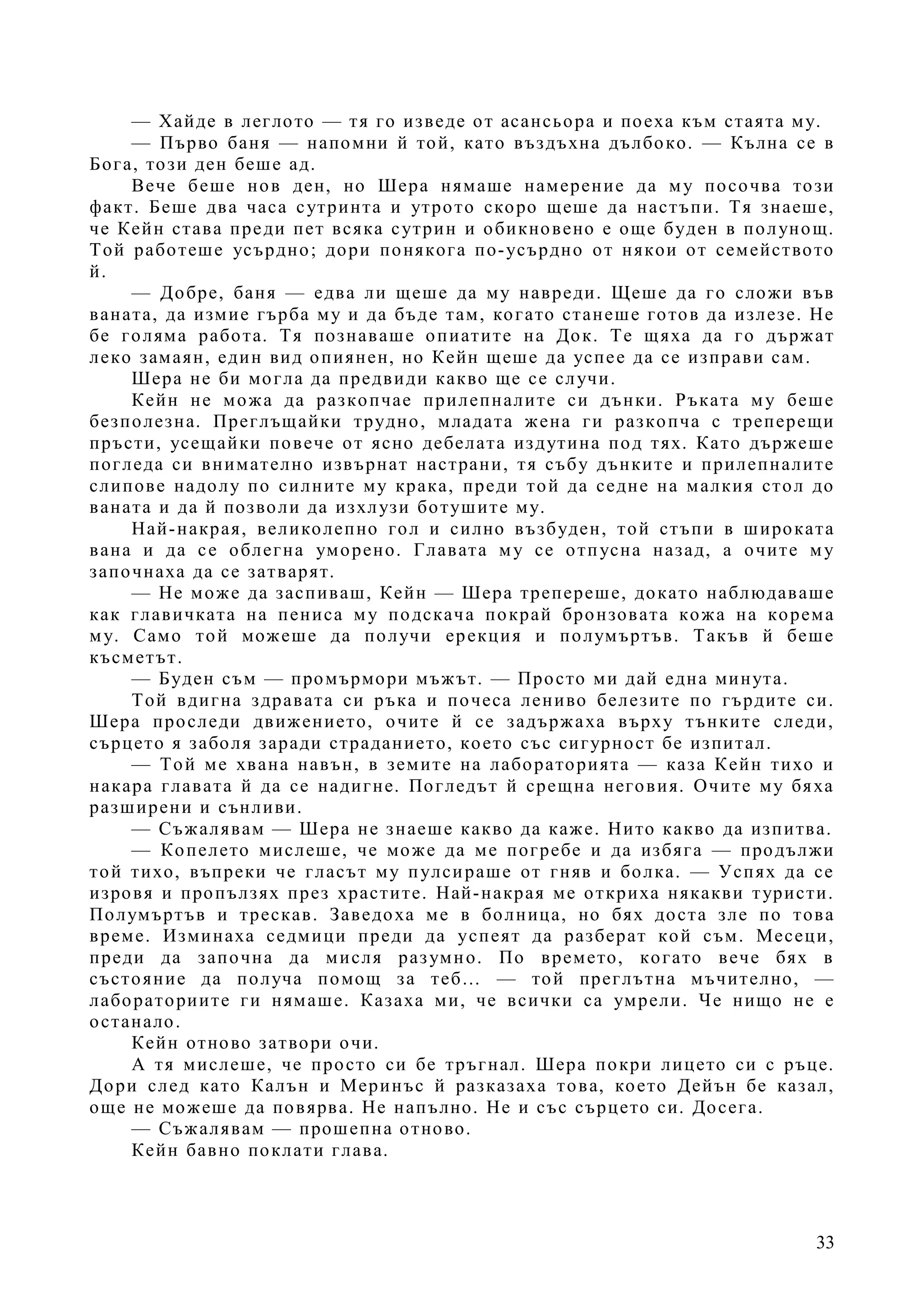 33
— Хайде в леглото — тя го изведе от асансьора и поеха към стаята му.
— Първо баня — напомни й той, като въздъхна дълбоко. — Кълна се в
Бога, този ден беше ад.
Вече беше нов ден, но Шера нямаше намерение да му посочва този
факт. Беше два часа сутринта и утрото скоро щеше да настъпи. Тя знаеше,
че Кейн става преди пет всяка сутрин и обикновено е още буден в полунощ.
Той работеше усърдно; дори понякога по-усърдно от някои от семейството
й.
— Добре, баня — едва ли щеше да му навреди. Щеше да го сложи във
ваната, да измие гърба му и да бъде там, когато станеше готов да излезе. Не
бе голяма работа. Тя познаваше опиатите на Док. Те щяха да го държат
леко замаян, един вид опиянен, но Кейн щеше да успее да се изправи сам.
Шера не би могла да предвиди какво ще се случи.
Кейн не можа да разкопчае прилепналите си дънки. Ръката му беше
безполезна. Преглъщайки трудно, младата жена ги разкопча с треперещи
пръсти, усещайки повече от ясно дебелата издутина под тях. Като държеше
погледа си внимателно извърнат настрани, тя събу дънките и прилепналите
слипове надолу по силните му крака, преди той да седне на малкия стол до
ваната и да й позволи да изхлузи ботушите му.
Най-накрая, великолепно гол и силно възбуден, той стъпи в широката
вана и да се облегна уморено. Главата му се отпусна назад, а очите му
започнаха да се затварят.
— Не може да заспиваш, Кейн — Шера трепереше, докато наблюдаваше
как главичката на пениса му подскача покрай бронзовата кожа на корема
му. Само той можеше да получи ерекция и полумъртъв. Такъв й беше
късметът.
— Буден съм — промърмори мъжът. — Просто ми дай една минута.
Той вдигна здравата си ръка и почеса лениво белезите по гърдите си.
Шера проследи движението, очите й се задържаха върху тънките следи,
сърцето я заболя заради страданието, което със сигурност бе изпитал.
— Той ме хвана навън, в земите на лабораторията — каза Кейн тихо и
накара главата й да се надигне. Погледът й срещна неговия. Очите му бяха
разширени и сънливи.
— Съжалявам — Шера не знаеше какво да каже. Нито какво да изпитва.
— Копелето мислеше, че може да ме погребе и да избяга — продължи
той тихо, въпреки че гласът му пулсираше от гняв и болка. — Успях да се
изровя и пропълзях през храстите. Най-накрая ме откриха някакви туристи.
Полумъртъв и трескав. Заведоха ме в болница, но бях доста зле по това
време. Изминаха седмици преди да успеят да разберат кой съм. Месеци,
преди да започна да мисля разумно. По времето, когато вече бях в
състояние да получа помощ за теб… — той преглътна мъчително, —
лабораториите ги нямаше. Казаха ми, че всички са умрели. Че нищо не е
останало.
Кейн отново затвори очи.
А тя мислеше, че просто си бе тръгнал. Шера покри лицето си с ръце.
Дори след като Калън и Меринъс й разказаха това, което Дейън бе казал,
още не можеше да повярва. Не напълно. Не и със сърцето си. Досега.
— Съжалявам — прошепна отново.
Кейн бавно поклати глава.
 