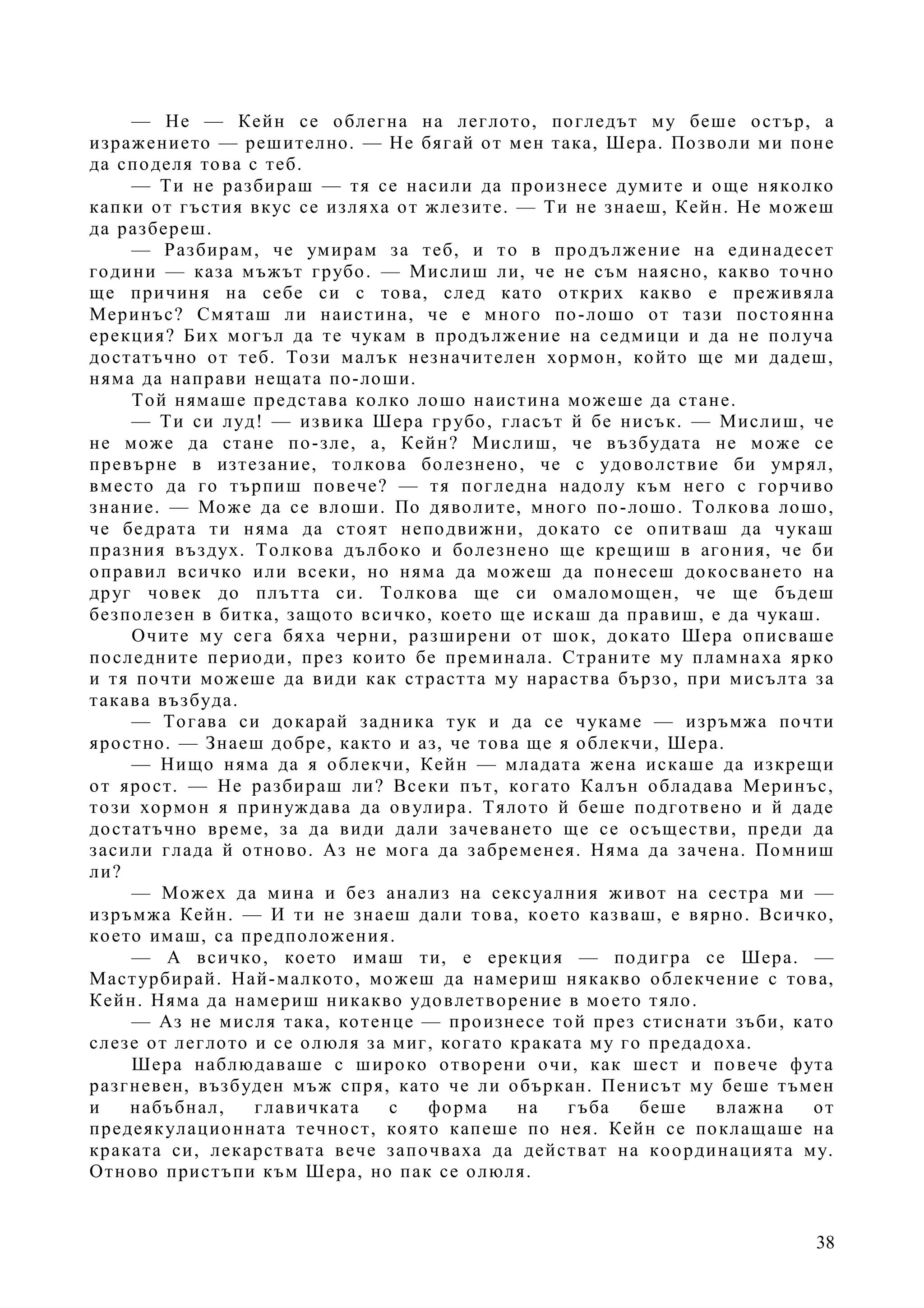 38
— Не — Кейн се облегна на леглото, погледът му беше остър, а
изражението — решително. — Не бягай от мен така, Шера. Позволи ми поне
да споделя това с теб.
— Ти не разбираш — тя се насили да произнесе думите и още няколко
капки от гъстия вкус се изляха от жлезите. — Ти не знаеш, Кейн. Не можеш
да разбереш.
— Разбирам, че умирам за теб, и то в продължение на единадесет
години — каза мъжът грубо. — Мислиш ли, че не съм наясно, какво точно
ще причиня на себе си с това, след като открих какво е преживяла
Меринъс? Смяташ ли наистина, че е много по-лошо от тази постоянна
ерекция? Бих могъл да те чукам в продължение на седмици и да не получа
достатъчно от теб. Този малък незначителен хормон, който ще ми дадеш,
няма да направи нещата по-лоши.
Той нямаше представа колко лошо наистина можеше да стане.
— Ти си луд! — извика Шера грубо, гласът й бе нисък. — Мислиш, че
не може да стане по-зле, а, Кейн? Мислиш, че възбудата не може се
превърне в изтезание, толкова болезнено, че с удоволствие би умрял,
вместо да го търпиш повече? — тя погледна надолу към него с горчиво
знание. — Може да се влоши. По дяволите, много по-лошо. Толкова лошо,
че бедрата ти няма да стоят неподвижни, докато се опитваш да чукаш
празния въздух. Толкова дълбоко и болезнено ще крещиш в агония, че би
оправил всичко или всеки, но няма да можеш да понесеш докосването на
друг човек до плътта си. Толкова ще си омаломощен, че ще бъдеш
безполезен в битка, защото всичко, което ще искаш да правиш, е да чукаш.
Очите му сега бяха черни, разширени от шок, докато Шера описваше
последните периоди, през които бе преминала. Страните му пламнаха ярко
и тя почти можеше да види как страстта му нараства бързо, при мисълта за
такава възбуда.
— Тогава си докарай задника тук и да се чукаме — изръмжа почти
яростно. — Знаеш добре, както и аз, че това ще я облекчи, Шера.
— Нищо няма да я облекчи, Кейн — младата жена искаше да изкрещи
от ярост. — Не разбираш ли? Всеки път, когато Калън обладава Меринъс,
този хормон я принуждава да овулира. Тялото й беше подготвено и й даде
достатъчно време, за да види дали зачеването ще се осъществи, преди да
засили глада й отново. Аз не мога да забременея. Няма да зачена. Помниш
ли?
— Можех да мина и без анализ на сексуалния живот на сестра ми —
изръмжа Кейн. — И ти не знаеш дали това, което казваш, е вярно. Всичко,
което имаш, са предположения.
— А всичко, което имаш ти, е ерекция — подигра се Шера. —
Мастурбирай. Най-малкото, можеш да намериш някакво облекчение с това,
Кейн. Няма да намериш никакво удовлетворение в моето тяло.
— Аз не мисля така, котенце — произнесе той през стиснати зъби, като
слезе от леглото и се олюля за миг, когато краката му го предадоха.
Шера наблюдаваше с широко отворени очи, как шест и повече фута
разгневен, възбуден мъж спря, като че ли объркан. Пенисът му беше тъмен
и набъбнал, главичката с форма на гъба беше влажна от
предеякулационната течност, която капеше по нея. Кейн се поклащаше на
краката си, лекарствата вече започваха да действат на координацията му.
Отново пристъпи към Шера, но пак се олюля.
 