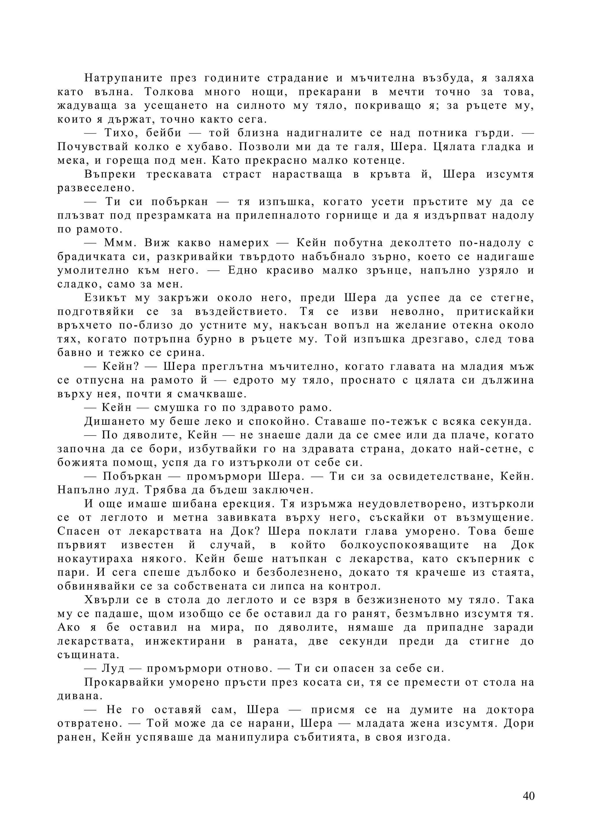 40
Натрупаните през годините страдание и мъчителна възбуда, я заляха
като вълна. Толкова много нощи, прекарани в мечти точно за това,
жадуваща за усещането на силното му тяло, покриващо я; за ръцете му,
които я държат, точно както сега.
— Тихо, бейби — той близна надигналите се над потника гърди. —
Почувствай колко е хубаво. Позволи ми да те галя, Шера. Цялата гладка и
мека, и гореща под мен. Като прекрасно малко котенце.
Въпреки трескавата страст нарастваща в кръвта й, Шера изсумтя
развеселено.
— Ти си побъркан — тя изпъшка, когато усети пръстите му да се
плъзват под презрамката на прилепналото горнище и да я издърпват надолу
по рамото.
— Ммм. Виж какво намерих — Кейн побутна деколтето по-надолу с
брадичката си, разкривайки твърдото набъбнало зърно, което се надигаше
умолително към него. — Едно красиво малко зрънце, напълно узряло и
сладко, само за мен.
Езикът му закръжи около него, преди Шера да успее да се стегне,
подготвяйки се за въздействието. Тя се изви неволно, притискайки
връхчето по-близо до устните му, накъсан вопъл на желание отекна около
тях, когато потръпна бурно в ръцете му. Той изпъшка дрезгаво, след това
бавно и тежко се срина.
— Кейн? — Шера преглътна мъчително, когато главата на младия мъж
се отпусна на рамото й — едрото му тяло, проснато с цялата си дължина
върху нея, почти я смачкваше.
— Кейн — смушка го по здравото рамо.
Дишането му беше леко и спокойно. Ставаше по-тежък с всяка секунда.
— По дяволите, Кейн — не знаеше дали да се смее или да плаче, когато
започна да се бори, избутвайки го на здравата страна, докато най-сетне, с
божията помощ, успя да го изтърколи от себе си.
— Побъркан — промърмори Шера. — Ти си за освидетелстване, Кейн.
Напълно луд. Трябва да бъдеш заключен.
И още имаше шибана ерекция. Тя изръмжа неудовлетворено, изтърколи
се от леглото и метна завивката върху него, съскайки от възмущение.
Спасен от лекарствата на Док? Шера поклати глава уморено. Това беше
първият известен й случай, в който болкоуспокояващите на Док
нокаутираха някого. Кейн беше натъпкан с лекарства, като скъперник с
пари. И сега спеше дълбоко и безболезнено, докато тя крачеше из стаята,
обвинявайки се за собствената си липса на контрол.
Хвърли се в стола до леглото и се взря в безжизненото му тяло. Така
му се падаше, щом изобщо се бе оставил да го ранят, безмълвно изсумтя тя.
Ако я бе оставил на мира, по дяволите, нямаше да припадне заради
лекарствата, инжектирани в раната, две секунди преди да стигне до
същината.
— Луд — промърмори отново. — Ти си опасен за себе си.
Прокарвайки уморено пръсти през косата си, тя се премести от стола на
дивана.
— Не го оставяй сам, Шера — присмя се на думите на доктора
отвратено. — Той може да се нарани, Шера — младата жена изсумтя. Дори
ранен, Кейн успяваше да манипулира събитията, в своя изгода.
 