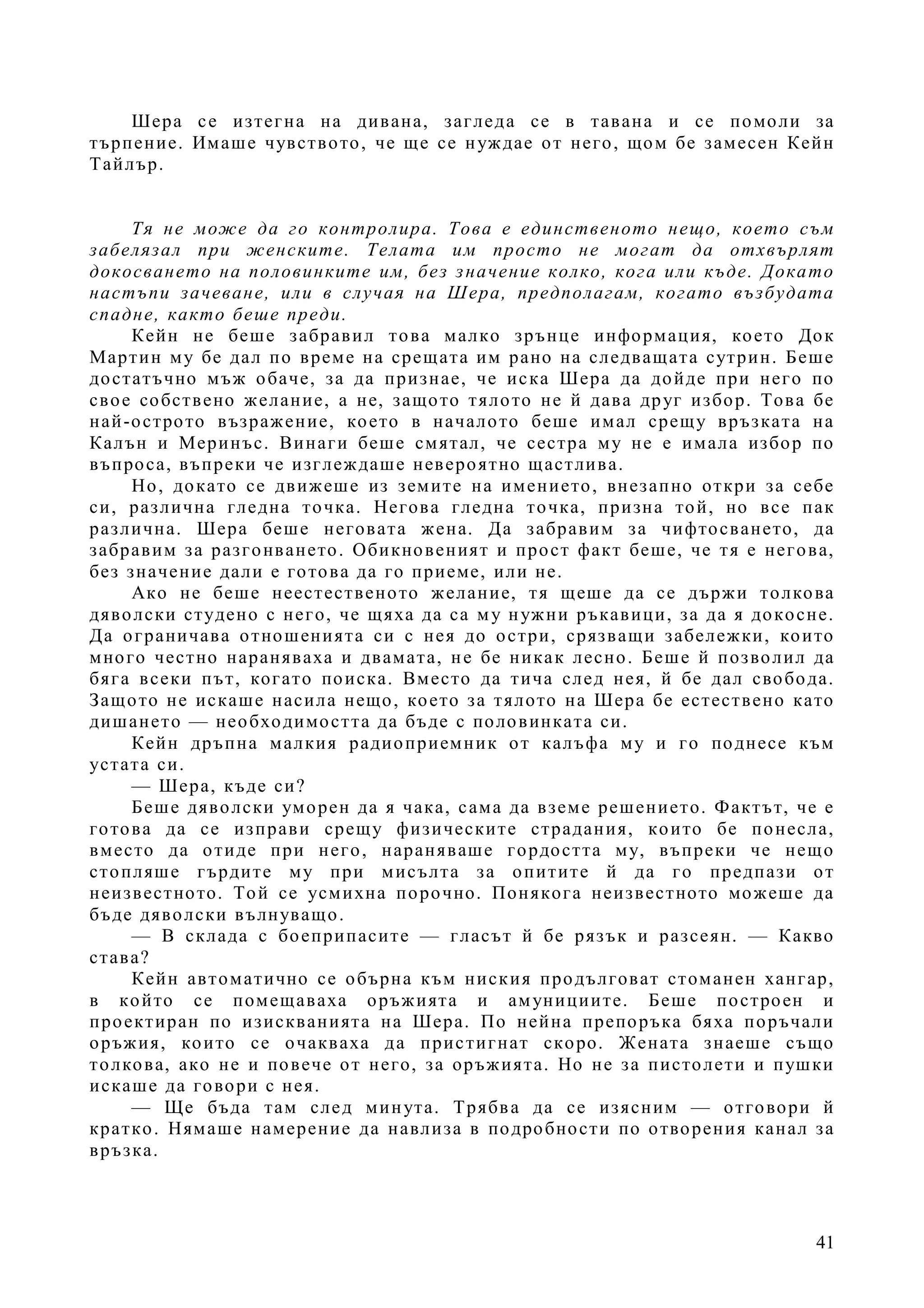41
Шера се изтегна на дивана, загледа се в тавана и се помоли за
търпение. Имаше чувството, че ще се нуждае от него, щом бе замесен Кейн
Тайлър.
Тя не може да го контролира. Това е единственото нещо, което съм
забелязал при женските. Телата им просто не могат да отхвърлят
докосването на половинките им, без значение колко, кога или къде. Докато
настъпи зачеване, или в случая на Шера, предполагам, когато възбудата
спадне, както беше преди.
Кейн не беше забравил това малко зрънце информация, което Док
Мартин му бе дал по време на срещата им рано на следващата сутрин. Беше
достатъчно мъж обаче, за да признае, че иска Шера да дойде при него по
свое собствено желание, а не, защото тялото не й дава друг избор. Това бе
най-острото възражение, което в началото беше имал срещу връзката на
Калън и Меринъс. Винаги беше смятал, че сестра му не е имала избор по
въпроса, въпреки че изглеждаше невероятно щастлива.
Но, докато се движеше из земите на имението, внезапно откри за себе
си, различна гледна точка. Негова гледна точка, призна той, но все пак
различна. Шера беше неговата жена. Да забравим за чифтосването, да
забравим за разгонването. Обикновеният и прост факт беше, че тя е негова,
без значение дали е готова да го приеме, или не.
Ако не беше неестественото желание, тя щеше да се държи толкова
дяволски студено с него, че щяха да са му нужни ръкавици, за да я докосне.
Да ограничава отношенията си с нея до остри, срязващи забележки, които
много честно нараняваха и двамата, не бе никак лесно. Беше й позволил да
бяга всеки път, когато поиска. Вместо да тича след нея, й бе дал свобода.
Защото не искаше насила нещо, което за тялото на Шера бе естествено като
дишането — необходимостта да бъде с половинката си.
Кейн дръпна малкия радиоприемник от калъфа му и го поднесе към
устата си.
— Шера, къде си?
Беше дяволски уморен да я чака, сама да вземе решението. Фактът, че е
готова да се изправи срещу физическите страдания, които бе понесла,
вместо да отиде при него, нараняваше гордостта му, въпреки че нещо
стопляше гърдите му при мисълта за опитите й да го предпази от
неизвестното. Той се усмихна порочно. Понякога неизвестното можеше да
бъде дяволски вълнуващо.
— В склада с боеприпасите — гласът й бе рязък и разсеян. — Какво
става?
Кейн автоматично се обърна към ниския продълговат стоманен хангар,
в който се помещаваха оръжията и амунициите. Беше построен и
проектиран по изискванията на Шера. По нейна препоръка бяха поръчали
оръжия, които се очакваха да пристигнат скоро. Жената знаеше също
толкова, ако не и повече от него, за оръжията. Но не за пистолети и пушки
искаше да говори с нея.
— Ще бъда там след минута. Трябва да се изясним — отговори й
кратко. Нямаше намерение да навлиза в подробности по отворения канал за
връзка.
 
