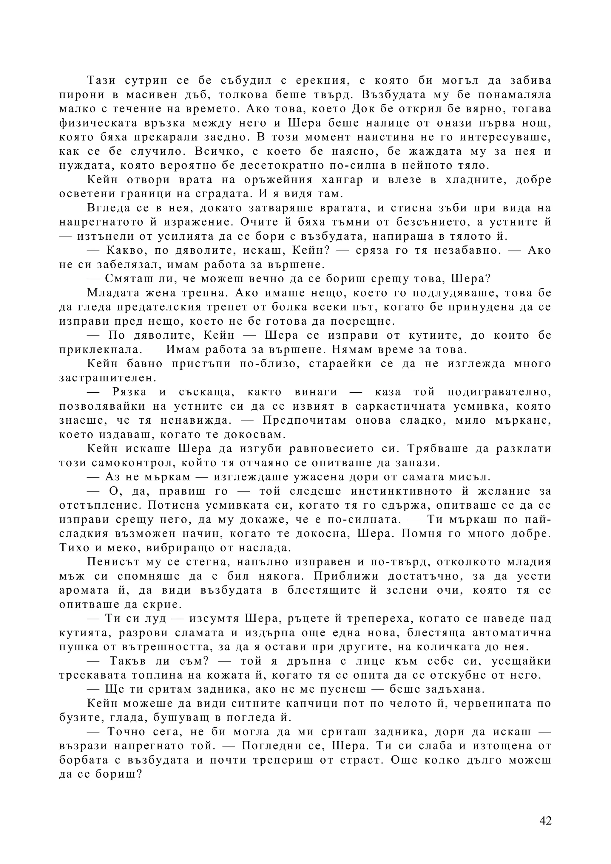 42
Тази сутрин се бе събудил с ерекция, с която би могъл да забива
пирони в масивен дъб, толкова беше твърд. Възбудата му бе понамаляла
малко с течение на времето. Ако това, което Док бе открил бе вярно, тогава
физическата връзка между него и Шера беше налице от онази първа нощ,
която бяха прекарали заедно. В този момент наистина не го интересуваше,
как се бе случило. Всичко, с което бе наясно, бе жаждата му за нея и
нуждата, която вероятно бе десетократно по-силна в нейното тяло.
Кейн отвори врата на оръжейния хангар и влезе в хладните, добре
осветени граници на сградата. И я видя там.
Вгледа се в нея, докато затваряше вратата, и стисна зъби при вида на
напрегнатото й изражение. Очите й бяха тъмни от безсънието, а устните й
— изтънели от усилията да се бори с възбудата, напираща в тялото й.
— Какво, по дяволите, искаш, Кейн? — сряза го тя незабавно. — Ако
не си забелязал, имам работа за вършене.
— Смяташ ли, че можеш вечно да се бориш срещу това, Шера?
Младата жена трепна. Ако имаше нещо, което го подлудяваше, това бе
да гледа предателския трепет от болка всеки път, когато бе принудена да се
изправи пред нещо, което не бе готова да посрещне.
— По дяволите, Кейн — Шера се изправи от кутиите, до които бе
приклекнала. — Имам работа за вършене. Нямам време за това.
Кейн бавно пристъпи по-близо, стараейки се да не изглежда много
застрашителен.
— Рязка и съскаща, както винаги — каза той подигравателно,
позволявайки на устните си да се извият в саркастичната усмивка, която
знаеше, че тя ненавижда. — Предпочитам онова сладко, мило мъркане,
което издаваш, когато те докосвам.
Кейн искаше Шера да изгуби равновесието си. Трябваше да разклати
този самоконтрол, който тя отчаяно се опитваше да запази.
— Аз не мъркам — изглеждаше ужасена дори от самата мисъл.
— О, да, правиш го — той следеше инстинктивното й желание за
отстъпление. Потисна усмивката си, когато тя го сдържа, опитваше се да се
изправи срещу него, да му докаже, че е по-силната. — Ти мъркаш по най-
сладкия възможен начин, когато те докосна, Шера. Помня го много добре.
Тихо и меко, вибриращо от наслада.
Пенисът му се стегна, напълно изправен и по-твърд, отколкото младия
мъж си спомняше да е бил някога. Приближи достатъчно, за да усети
аромата й, да види възбудата в блестящите й зелени очи, която тя се
опитваше да скрие.
— Ти си луд — изсумтя Шера, ръцете й трепереха, когато се наведе над
кутията, разрови сламата и издърпа още една нова, блестяща автоматична
пушка от вътрешността, за да я остави при другите, на количката до нея.
— Такъв ли съм? — той я дръпна с лице към себе си, усещайки
трескавата топлина на кожата й, когато тя се опита да се отскубне от него.
— Ще ти сритам задника, ако не ме пуснеш — беше задъхана.
Кейн можеше да види ситните капчици пот по челото й, червенината по
бузите, глада, бушуващ в погледа й.
— Точно сега, не би могла да ми сриташ задника, дори да искаш —
възрази напрегнато той. — Погледни се, Шера. Ти си слаба и изтощена от
борбата с възбудата и почти трепериш от страст. Още колко дълго можеш
да се бориш?
 