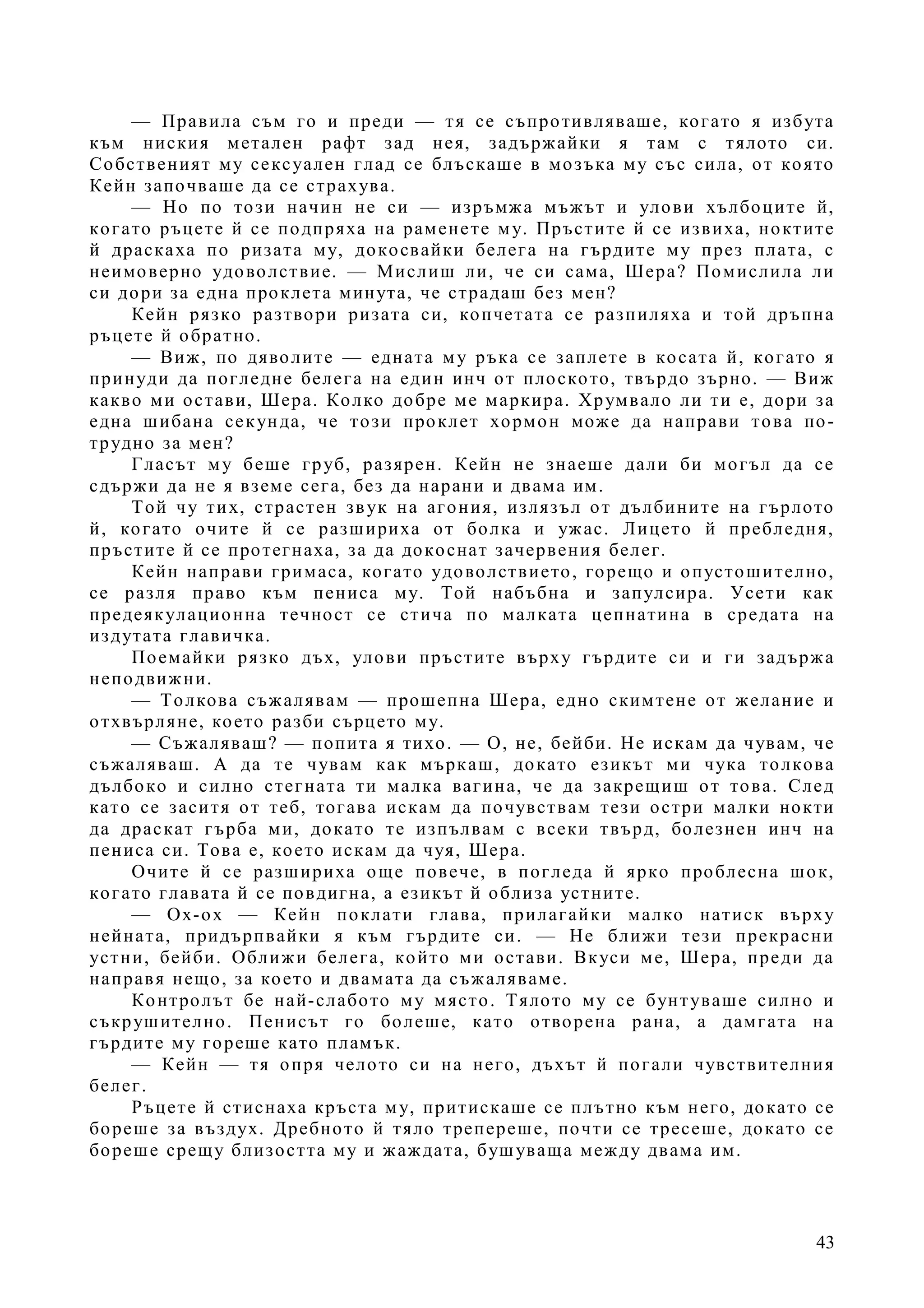 43
— Правила съм го и преди — тя се съпротивляваше, когато я избута
към ниския метален рафт зад нея, задържайки я там с тялото си.
Собственият му сексуален глад се блъскаше в мозъка му със сила, от която
Кейн започваше да се страхува.
— Но по този начин не си — изръмжа мъжът и улови хълбоците й,
когато ръцете й се подпряха на раменете му. Пръстите й се извиха, ноктите
й драскаха по ризата му, докосвайки белега на гърдите му през плата, с
неимоверно удоволствие. — Мислиш ли, че си сама, Шера? Помислила ли
си дори за една проклета минута, че страдаш без мен?
Кейн рязко разтвори ризата си, копчетата се разпиляха и той дръпна
ръцете й обратно.
— Виж, по дяволите — едната му ръка се заплете в косата й, когато я
принуди да погледне белега на един инч от плоското, твърдо зърно. — Виж
какво ми остави, Шера. Колко добре ме маркира. Хрумвало ли ти е, дори за
една шибана секунда, че този проклет хормон може да направи това по-
трудно за мен?
Гласът му беше груб, разярен. Кейн не знаеше дали би могъл да се
сдържи да не я вземе сега, без да нарани и двама им.
Той чу тих, страстен звук на агония, излязъл от дълбините на гърлото
й, когато очите й се разшириха от болка и ужас. Лицето й пребледня,
пръстите й се протегнаха, за да докоснат зачервения белег.
Кейн направи гримаса, когато удоволствието, горещо и опустошително,
се разля право към пениса му. Той набъбна и запулсира. Усети как
предеякулационна течност се стича по малката цепнатина в средата на
издутата главичка.
Поемайки рязко дъх, улови пръстите върху гърдите си и ги задържа
неподвижни.
— Толкова съжалявам — прошепна Шера, едно скимтене от желание и
отхвърляне, което разби сърцето му.
— Съжаляваш? — попита я тихо. — О, не, бейби. Не искам да чувам, че
съжаляваш. А да те чувам как мъркаш, докато езикът ми чука толкова
дълбоко и силно стегната ти малка вагина, че да закрещиш от това. След
като се заситя от теб, тогава искам да почувствам тези остри малки нокти
да драскат гърба ми, докато те изпълвам с всеки твърд, болезнен инч на
пениса си. Това е, което искам да чуя, Шера.
Очите й се разшириха още повече, в погледа й ярко проблесна шок,
когато главата й се повдигна, а езикът й облиза устните.
— Ох-ох — Кейн поклати глава, прилагайки малко натиск върху
нейната, придърпвайки я към гърдите си. — Не ближи тези прекрасни
устни, бейби. Оближи белега, който ми остави. Вкуси ме, Шера, преди да
направя нещо, за което и двамата да съжаляваме.
Контролът бе най-слабото му място. Тялото му се бунтуваше силно и
съкрушително. Пенисът го болеше, като отворена рана, а дамгата на
гърдите му гореше като пламък.
— Кейн — тя опря челото си на него, дъхът й погали чувствителния
белег.
Ръцете й стиснаха кръста му, притискаше се плътно към него, докато се
бореше за въздух. Дребното й тяло трепереше, почти се тресеше, докато се
бореше срещу близостта му и жаждата, бушуваща между двама им.
 