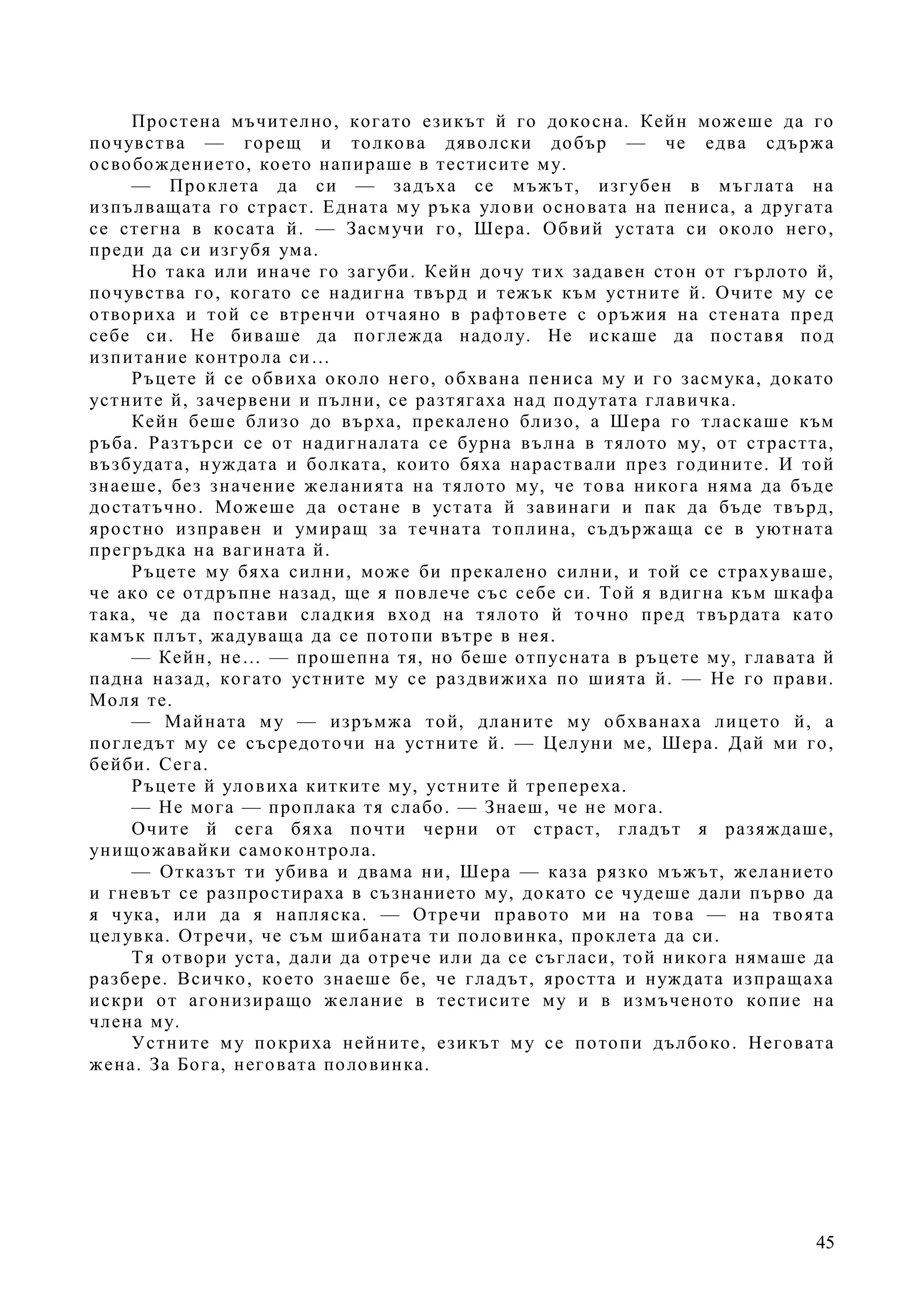 45
Простена мъчително, когато езикът й го докосна. Кейн можеше да го
почувства — горещ и толкова дяволски добър — че едва сдържа
освобождението, което напираше в тестисите му.
— Проклета да си — задъха се мъжът, изгубен в мъглата на
изпълващата го страст. Едната му ръка улови основата на пениса, а другата
се стегна в косата й. — Засмучи го, Шера. Обвий устата си около него,
преди да си изгубя ума.
Но така или иначе го загуби. Кейн дочу тих задавен стон от гърлото й,
почувства го, когато се надигна твърд и тежък към устните й. Очите му се
отвориха и той се втренчи отчаяно в рафтовете с оръжия на стената пред
себе си. Не биваше да поглежда надолу. Не искаше да поставя под
изпитание контрола си…
Ръцете й се обвиха около него, обхвана пениса му и го засмука, докато
устните й, зачервени и пълни, се разтягаха над подутата главичка.
Кейн беше близо до върха, прекалено близо, а Шера го тласкаше към
ръба. Разтърси се от надигналата се бурна вълна в тялото му, от страстта,
възбудата, нуждата и болката, които бяха нараствали през годините. И той
знаеше, без значение желанията на тялото му, че това никога няма да бъде
достатъчно. Можеше да остане в устата й завинаги и пак да бъде твърд,
яростно изправен и умиращ за течната топлина, съдържаща се в уютната
прегръдка на вагината й.
Ръцете му бяха силни, може би прекалено силни, и той се страхуваше,
че ако се отдръпне назад, ще я повлече със себе си. Той я вдигна към шкафа
така, че да постави сладкия вход на тялото й точно пред твърдата като
камък плът, жадуваща да се потопи вътре в нея.
— Кейн, не… — прошепна тя, но беше отпусната в ръцете му, главата й
падна назад, когато устните му се раздвижиха по шията й. — Не го прави.
Моля те.
— Майната му — изръмжа той, дланите му обхванаха лицето й, а
погледът му се съсредоточи на устните й. — Целуни ме, Шера. Дай ми го,
бейби. Сега.
Ръцете й уловиха китките му, устните й трепереха.
— Не мога — проплака тя слабо. — Знаеш, че не мога.
Очите й сега бяха почти черни от страст, гладът я разяждаше,
унищожавайки самоконтрола.
— Отказът ти убива и двама ни, Шера — каза рязко мъжът, желанието
и гневът се разпростираха в съзнанието му, докато се чудеше дали първо да
я чука, или да я напляска. — Отречи правото ми на това — на твоята
целувка. Отречи, че съм шибаната ти половинка, проклета да си.
Тя отвори уста, дали да отрече или да се съгласи, той никога нямаше да
разбере. Всичко, което знаеше бе, че гладът, яростта и нуждата изпращаха
искри от агонизиращо желание в тестисите му и в измъченото копие на
члена му.
Устните му покриха нейните, езикът му се потопи дълбоко. Неговата
жена. За Бога, неговата половинка.
 