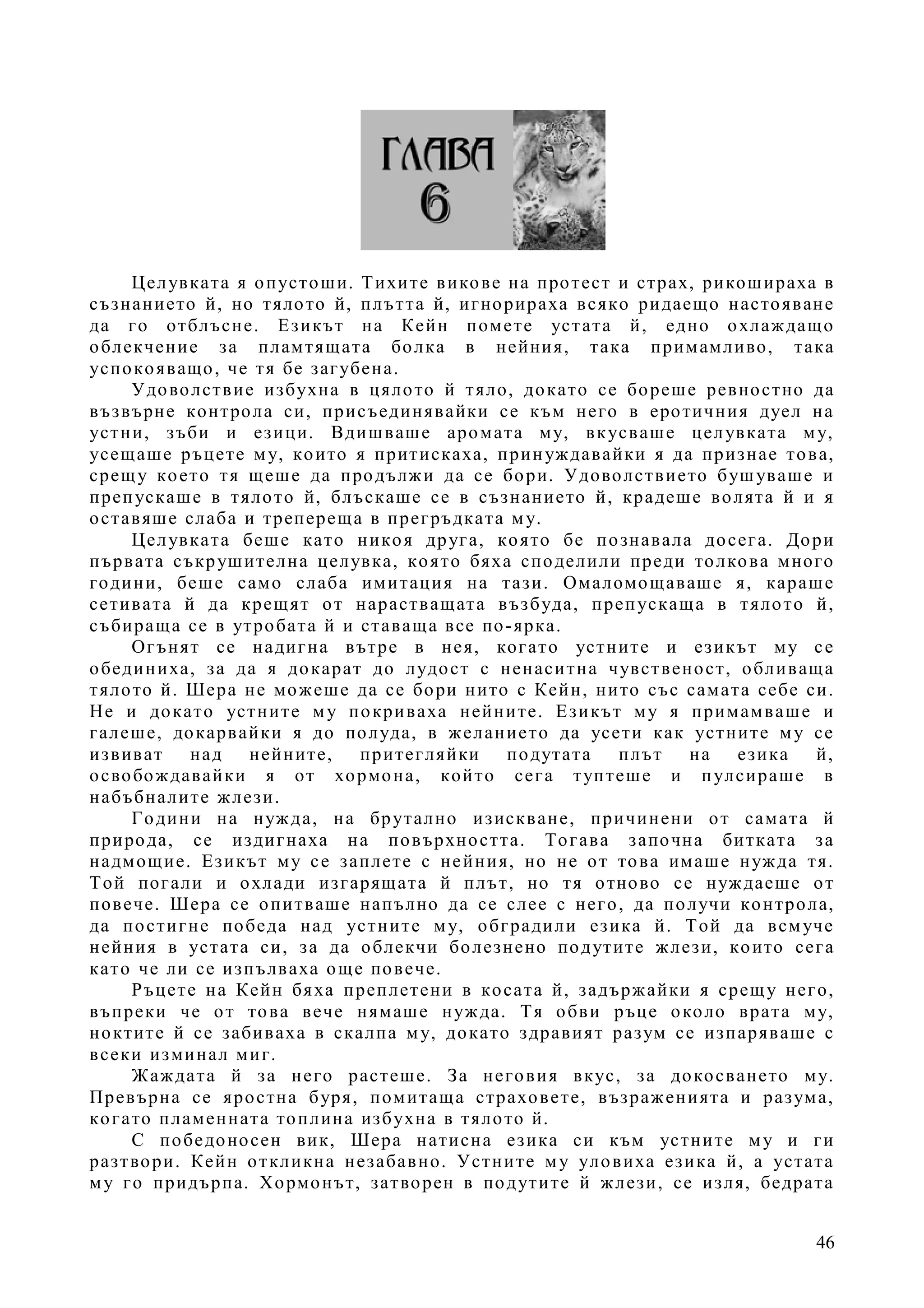 46
Целувката я опустоши. Тихите викове на протест и страх, рикошираха в
съзнанието й, но тялото й, плътта й, игнорираха всяко ридаещо настояване
да го отблъсне. Езикът на Кейн помете устата й, едно охлаждащо
облекчение за пламтящата болка в нейния, така примамливо, така
успокояващо, че тя бе загубена.
Удоволствие избухна в цялото й тяло, докато се бореше ревностно да
възвърне контрола си, присъединявайки се към него в еротичния дуел на
устни, зъби и езици. Вдишваше аромата му, вкусваше целувката му,
усещаше ръцете му, които я притискаха, принуждавайки я да признае това,
срещу което тя щеше да продължи да се бори. Удоволствието бушуваше и
препускаше в тялото й, блъскаше се в съзнанието й, крадеше волята й и я
оставяше слаба и трепереща в прегръдката му.
Целувката беше като никоя друга, която бе познавала досега. Дори
първата съкрушителна целувка, която бяха споделили преди толкова много
години, беше само слаба имитация на тази. Омаломощаваше я, караше
сетивата й да крещят от нарастващата възбуда, препускаща в тялото й,
събираща се в утробата й и ставаща все по-ярка.
Огънят се надигна вътре в нея, когато устните и езикът му се
обединиха, за да я докарат до лудост с ненаситна чувственост, обливаща
тялото й. Шера не можеше да се бори нито с Кейн, нито със самата себе си.
Не и докато устните му покриваха нейните. Езикът му я примамваше и
галеше, докарвайки я до полуда, в желанието да усети как устните му се
извиват над нейните, притегляйки подутата плът на езика й,
освобождавайки я от хормона, който сега туптеше и пулсираше в
набъбналите жлези.
Години на нужда, на брутално изискване, причинени от самата й
природа, се издигнаха на повърхността. Тогава започна битката за
надмощие. Езикът му се заплете с нейния, но не от това имаше нужда тя.
Той погали и охлади изгарящата й плът, но тя отново се нуждаеше от
повече. Шера се опитваше напълно да се слее с него, да получи контрола,
да постигне победа над устните му, обградили езика й. Той да всмуче
нейния в устата си, за да облекчи болезнено подутите жлези, които сега
като че ли се изпълваха още повече.
Ръцете на Кейн бяха преплетени в косата й, задържайки я срещу него,
въпреки че от това вече нямаше нужда. Тя обви ръце около врата му,
ноктите й се забиваха в скалпа му, докато здравият разум се изпаряваше с
всеки изминал миг.
Жаждата й за него растеше. За неговия вкус, за докосването му.
Превърна се яростна буря, помитаща страховете, възраженията и разума,
когато пламенната топлина избухна в тялото й.
С победоносен вик, Шера натисна езика си към устните му и ги
разтвори. Кейн откликна незабавно. Устните му уловиха езика й, а устата
му го придърпа. Хормонът, затворен в подутите й жлези, се изля, бедрата
 