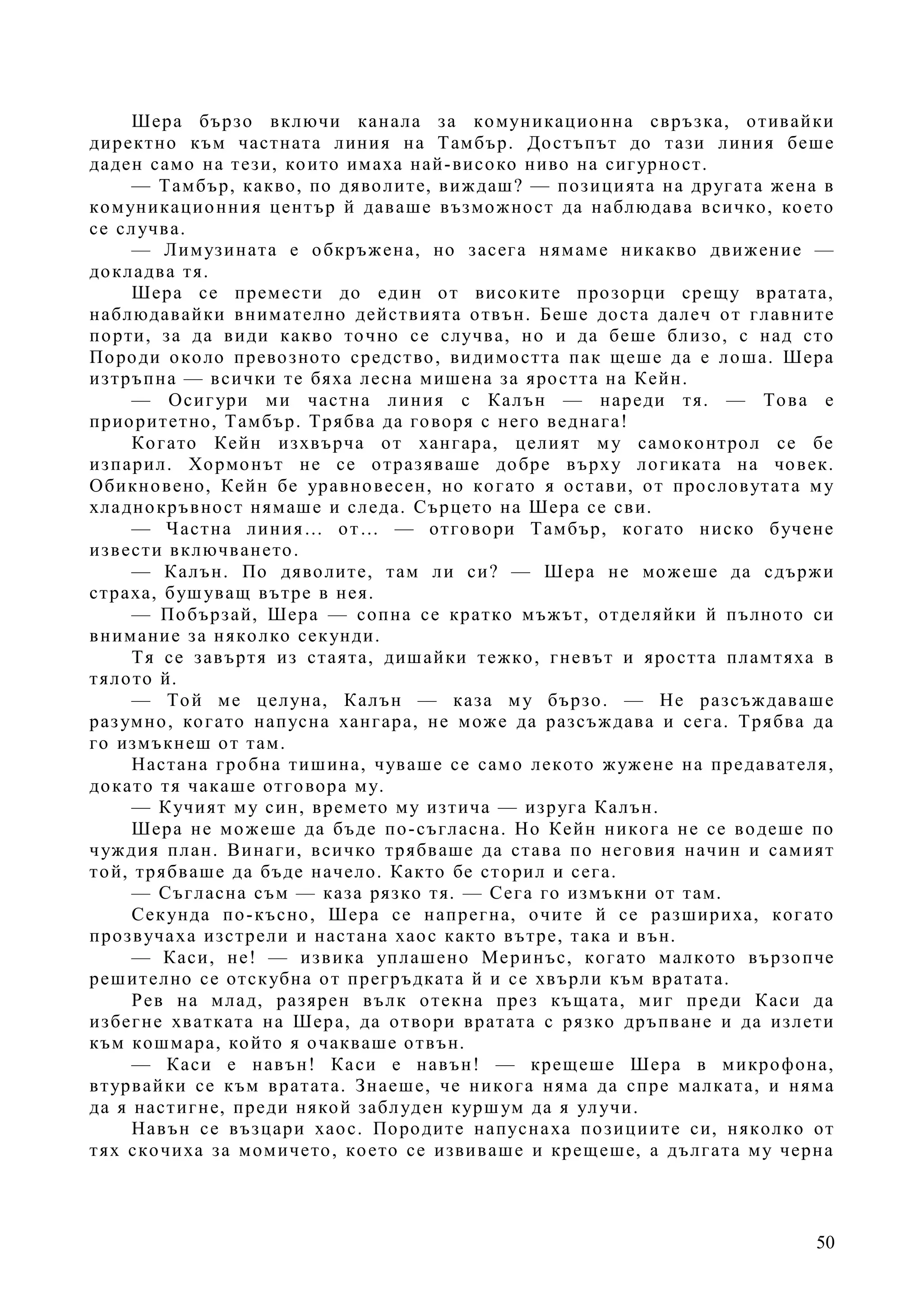 50
Шера бързо включи канала за комуникационна свръзка, отивайки
директно към частната линия на Тамбър. Достъпът до тази линия беше
даден само на тези, които имаха най-високо ниво на сигурност.
— Тамбър, какво, по дяволите, виждаш? — позицията на другата жена в
комуникационния център й даваше възможност да наблюдава всичко, което
се случва.
— Лимузината е обкръжена, но засега нямаме никакво движение —
докладва тя.
Шера се премести до един от високите прозорци срещу вратата,
наблюдавайки внимателно действията отвън. Беше доста далеч от главните
порти, за да види какво точно се случва, но и да беше близо, с над сто
Породи около превозното средство, видимостта пак щеше да е лоша. Шера
изтръпна — всички те бяха лесна мишена за яростта на Кейн.
— Осигури ми частна линия с Калън — нареди тя. — Това е
приоритетно, Тамбър. Трябва да говоря с него веднага!
Когато Кейн изхвърча от хангара, целият му самоконтрол се бе
изпарил. Хормонът не се отразяваше добре върху логиката на човек.
Обикновено, Кейн бе уравновесен, но когато я остави, от прословутата му
хладнокръвност нямаше и следа. Сърцето на Шера се сви.
— Частна линия… от… — отговори Тамбър, когато ниско бучене
извести включването.
— Калън. По дяволите, там ли си? — Шера не можеше да сдържи
страха, бушуващ вътре в нея.
— Побързай, Шера — сопна се кратко мъжът, отделяйки й пълното си
внимание за няколко секунди.
Тя се завъртя из стаята, дишайки тежко, гневът и яростта пламтяха в
тялото й.
— Той ме целуна, Калън — каза му бързо. — Не разсъждаваше
разумно, когато напусна хангара, не може да разсъждава и сега. Трябва да
го измъкнеш от там.
Настана гробна тишина, чуваше се само лекото жужене на предавателя,
докато тя чакаше отговора му.
— Кучият му син, времето му изтича — изруга Калън.
Шера не можеше да бъде по-съгласна. Но Кейн никога не се водеше по
чуждия план. Винаги, всичко трябваше да става по неговия начин и самият
той, трябваше да бъде начело. Както бе сторил и сега.
— Съгласна съм — каза рязко тя. — Сега го измъкни от там.
Секунда по-късно, Шера се напрегна, очите й се разшириха, когато
прозвучаха изстрели и настана хаос както вътре, така и вън.
— Каси, не! — извика уплашено Меринъс, когато малкото вързопче
решително се отскубна от прегръдката й и се хвърли към вратата.
Рев на млад, разярен вълк отекна през къщата, миг преди Каси да
избегне хватката на Шера, да отвори вратата с рязко дръпване и да излети
към кошмара, който я очакваше отвън.
— Каси е навън! Каси е навън! — крещеше Шера в микрофона,
втурвайки се към вратата. Знаеше, че никога няма да спре малката, и няма
да я настигне, преди някой заблуден куршум да я улучи.
Навън се възцари хаос. Породите напуснаха позициите си, няколко от
тях скочиха за момичето, което се извиваше и крещеше, а дългата му черна
 