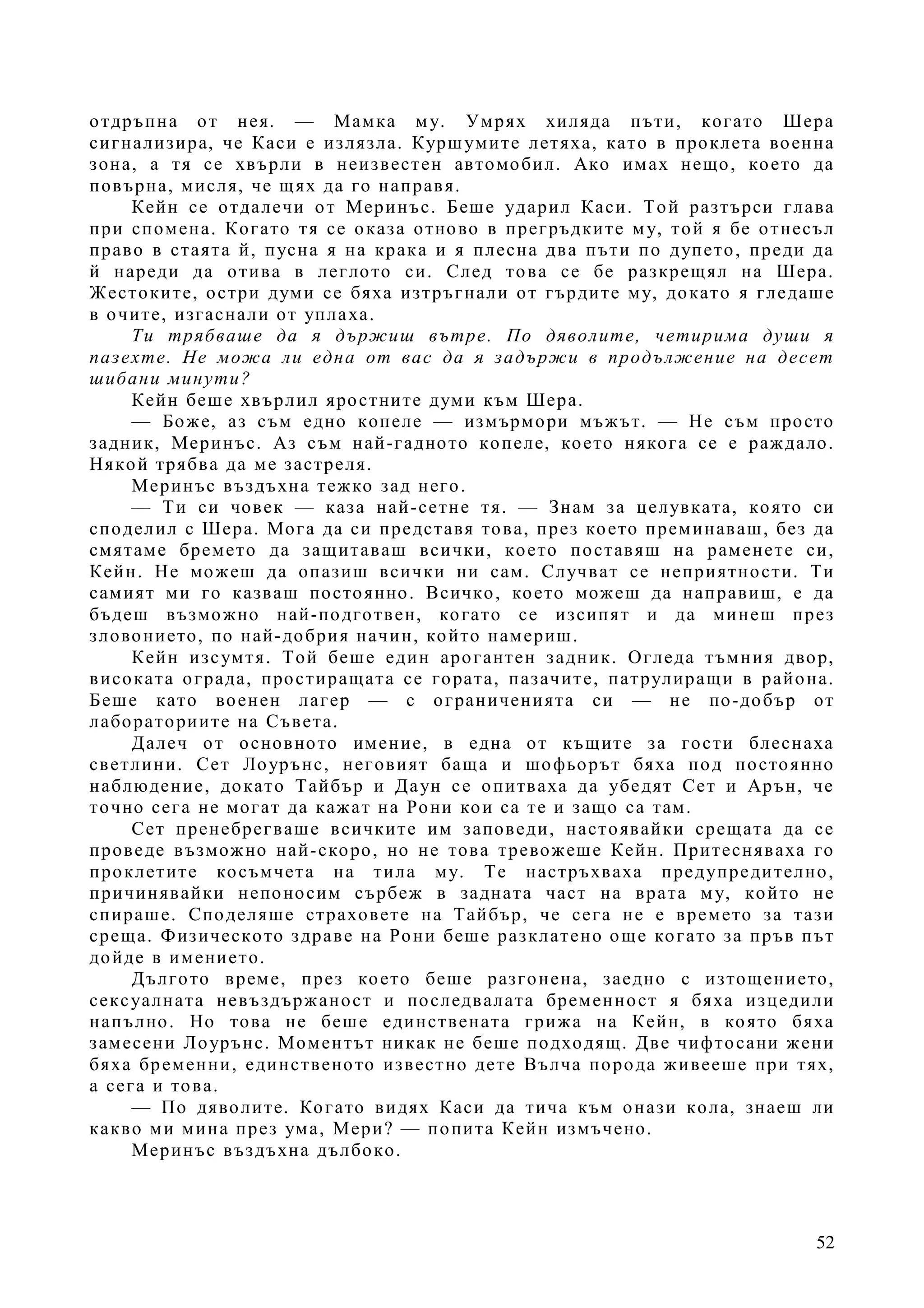 52
отдръпна от нея. — Мамка му. Умрях хиляда пъти, когато Шера
сигнализира, че Каси е излязла. Куршумите летяха, като в проклета военна
зона, а тя се хвърли в неизвестен автомобил. Ако имах нещо, което да
повърна, мисля, че щях да го направя.
Кейн се отдалечи от Меринъс. Беше ударил Каси. Той разтърси глава
при спомена. Когато тя се оказа отново в прегръдките му, той я бе отнесъл
право в стаята й, пусна я на крака и я плесна два пъти по дупето, преди да
й нареди да отива в леглото си. След това се бе разкрещял на Шера.
Жестоките, остри думи се бяха изтръгнали от гърдите му, докато я гледаше
в очите, изгаснали от уплаха.
Ти трябваше да я държиш вътре. По дяволите, четирима души я
пазехте. Не можа ли една от вас да я задържи в продължение на десет
шибани минути?
Кейн беше хвърлил яростните думи към Шера.
— Боже, аз съм едно копеле — измърмори мъжът. — Не съм просто
задник, Меринъс. Аз съм най-гадното копеле, което някога се е раждало.
Някой трябва да ме застреля.
Меринъс въздъхна тежко зад него.
— Ти си човек — каза най-сетне тя. — Знам за целувката, която си
споделил с Шера. Мога да си представя това, през което преминаваш, без да
смятаме бремето да защитаваш всички, което поставяш на раменете си,
Кейн. Не можеш да опазиш всички ни сам. Случват се неприятности. Ти
самият ми го казваш постоянно. Всичко, което можеш да направиш, е да
бъдеш възможно най-подготвен, когато се изсипят и да минеш през
зловонието, по най-добрия начин, който намериш.
Кейн изсумтя. Той беше един арогантен задник. Огледа тъмния двор,
високата ограда, простиращата се гората, пазачите, патрулиращи в района.
Беше като военен лагер — с ограниченията си — не по-добър от
лабораториите на Съвета.
Далеч от основното имение, в една от къщите за гости блеснаха
светлини. Сет Лоурънс, неговият баща и шофьорът бяха под постоянно
наблюдение, докато Тайбър и Даун се опитваха да убедят Сет и Арън, че
точно сега не могат да кажат на Рони кои са те и защо са там.
Сет пренебрегваше всичките им заповеди, настоявайки срещата да се
проведе възможно най-скоро, но не това тревожеше Кейн. Притесняваха го
проклетите косъмчета на тила му. Те настръхваха предупредително,
причинявайки непоносим сърбеж в задната част на врата му, който не
спираше. Споделяше страховете на Тайбър, че сега не е времето за тази
среща. Физическото здраве на Рони беше разклатено още когато за пръв път
дойде в имението.
Дългото време, през което беше разгонена, заедно с изтощението,
сексуалната невъздържаност и последвалата бременност я бяха изцедили
напълно. Но това не беше единствената грижа на Кейн, в която бяха
замесени Лоурънс. Моментът никак не беше подходящ. Две чифтосани жени
бяха бременни, единственото известно дете Вълча порода живееше при тях,
а сега и това.
— По дяволите. Когато видях Каси да тича към онази кола, знаеш ли
какво ми мина през ума, Мери? — попита Кейн измъчено.
Меринъс въздъхна дълбоко.
 